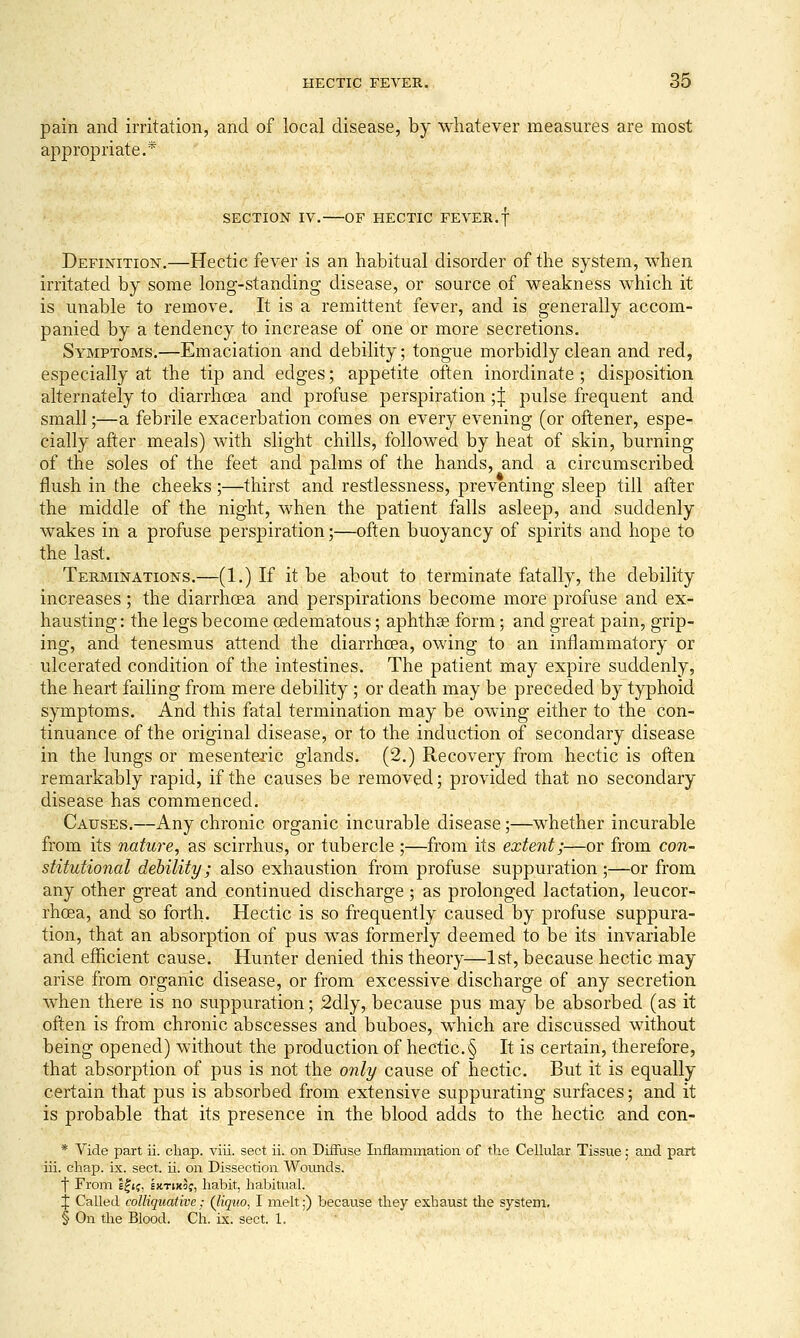 pain and irritation, and of local disease, by whatever measures are most appropriate.* SECTION IV. OF HECTIC FEVER.f Definition.—Hectic fever is an habitual disorder of the system, when irritated by some long-standing disease, or source of weakness which it is unable to remove. It is a remittent fever, and is generally accom- panied by a tendency to increase of one or more secretions. Symptoms.—Emaciation and debility; tongue morbidly clean and red, especially at the tip and edges; appetite often inordinate; disposition alternately to diarrhoea and profuse perspiration •,'^ pulse frequent and small;—a febrile exacerbation comes on every evening (or oftener, espe- cially after meals) with slight chills, followed by heat of skin, burning of the soles of the feet and palms of the hands, and a circumscribed flush in the cheeks ;—thirst and restlessness, preventing sleep till after the middle of the night, when the patient falls asleep, and suddenly wakes in a profuse perspiration;—often buoyancy of spirits and hope to the last. Terminations.—(1.) If it be about to terminate fatally, the debility increases; the diarrhoea and perspirations become more profuse and ex- hausting : the legs become cedematous; aphthse form; and great pain, grip- ing, and tenesmus attend the diarrhoea, owing to an inflammatory or ulcerated condition of the intestines. The patient may expire suddenly, the heart failing from mere debility ; or death may be preceded by typhoid symptoms. And this fatal termination may be owing either to the con- tinuance of the original disease, or to the induction of secondary disease in the lungs or mesenteiic glands. (2.) Recovery from hectic is often remarkably rapid, if the causes be removed; provided that no secondary disease has commenced. Causes.—Any chronic organic incurable disease;—whether incurable from its nature, as scirrhus, or tubercle ;—from its extent;—or from con- stitutional debility; also exhaustion from profuse suppuration ;—or from any other great and continued discharge; as prolonged lactation, leucor- rhoea, and so forth. Hectic is so frequently caused by profuse suppura- tion, that an absorption of pus was formerly deemed to be its invariable and efficient cause. Hunter denied this theory—1st, because hectic may arise from organic disease, or from excessive discharge of any secretion when there is no suppuration; 2dly, because pus may be absorbed (as it often is from chronic abscesses and buboes, which are discussed without being opened) without the production of hectic.§ It is certain, therefore, that absorption of pus is not the only cause of hectic. But it is equally certain that pus is absorbed from extensive suppurating surfaces; and it is probable that its presence in the blood adds to the hectic and con- * Vide part ii. chap. viii. sect ii. on Diffuse Inflammation of the Cellular Tissue; and part iii. chap. ix. sect. ii. on Dissection Wotmds. t From E^if, ixTwof, habit, habitual. J Called colliquative; (liquo, I melt;) because they exhaust the system. § On the Blood. Ch. ix. sect. 1.