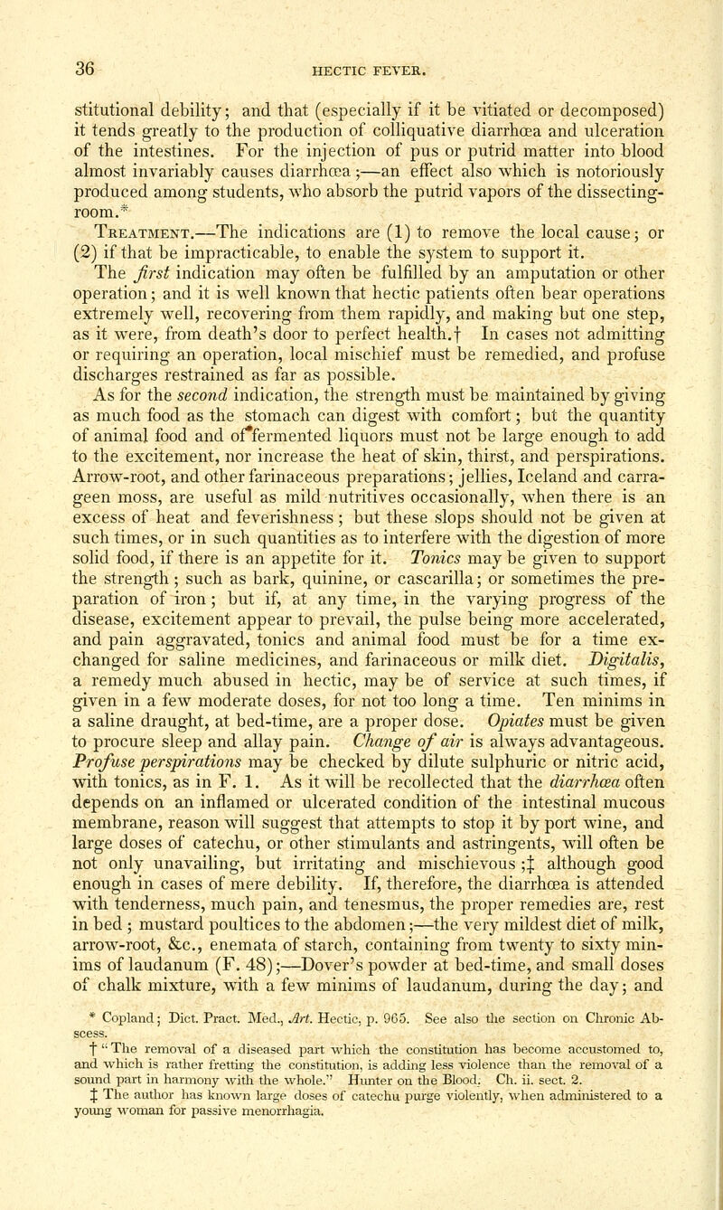 stitutional debility; and that (especially if it be vitiated or decomposed) it tends greatly to the production of colliquative diarrhoea and ulceration of the intestines. For the injection of pus or putrid matter into blood almost invariably causes diarrhoea;—an effect also which is notoriously produced among students, who absorb the putrid vapors of the dissecting- room.* Treatment,—The indications are (1) to remove the local cause; or (2) if that be impracticable, to enable the system to support it. The first indication may often be fulfilled by an amputation or other operation; and it is well known that hectic patients often bear operations extremely well, recovering from them rapidly, and making but one step, as it were, from death's door to perfect health.f In cases not admitting or requiring an operation, local mischief must be remedied, and profuse discharges restrained as far as possible. As for the second indication, the strength must be maintained by giving as much food as the stomach can digest with comfort; but the quantity of animal food and of*fermented liquors must not be large enough to add to the excitement, nor increase the heat of skin, thirst, and perspirations. Arrow-root, and other farinaceous preparations; jellies, Iceland and carra- geen moss, are useful as mild nutritives occasionally, when there is an excess of heat and feverishness; but these slops should not be given at such times, or in such quantities as to interfere with the digestion of more solid food, if there is an appetite for it. Tonics may be given to support the strength; such as bark, quinine, or cascarilla; or sometimes the pre- paration of iron; but if, at any time, in the varying progress of the disease, excitement appear to prevail, the pulse being more accelerated, and pain aggravated, tonics and animal food must be for a time ex- changed for saline medicines, and farinaceous or milk diet. Digitalis, a remedy much abused in hectic, may be of service at such times, if given in a few moderate doses, for not too long a time. Ten minims in a saline draught, at bed-time, are a proper dose. Opiates must be given to procure sleep and allay pain. Change of air is always advantageous. Profuse perspirations may be checked by dilute sulphuric or nitric acid, with tonics, as in F. 1. As it will be recollected that the diarrhcea often depends on an inflamed or ulcerated condition of the intestinal mucous membrane, reason will suggest that attempts to stop it by port wine, and large doses of catechu, or other stimulants and astringents, will often be not only unavailing, but irritating and mischievous ;| although good enough in cases of mere debility. If, therefore, the diarrhoea is attended with tenderness, much pain, and tenesmus, the proper remedies are, rest in bed ; mustard poultices to the abdomen;—^the very mildest diet of milk, arrow-root, &c., enemata of starch, containing from twenty to sixty min- ims of laudanum (F. 48);—Dover's powder at bed-time, and small doses of chalk mixture, with a few minims of laudanum, during the day; and * Copland; Diet. Pract. Med., Art. Hectic, p. 965. See also the section on Chronic Ab- scess. f The removal of a diseased part which the constitution has become accustomed to, and which is rather fretting the constitution, is adding less violence than the removal of a sound part in harmony with the whole. Hmiter on the Blood. Ch. ii. sect. 2. J The author has known large doses of catechu i^ui'ge violently, when administered to a yovmg woman for passive menorrhagia.