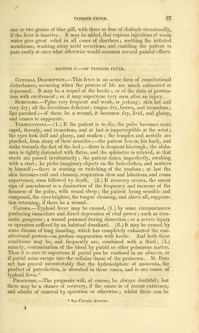 one or two grains of blue pill, with three or four of rhubarb occasionally, if the liver is inactive. It may be added, that copious injections of warm water give great relief in all cases of diarrhoea; soothing the irritated membrane, washing away acrid secretions, and enabling the patient to pass easily at once what otherwise would occasion several painful efforts. SECTION V. OF TYPHOID FEVER. General Description.—This fever is an acute form of constitutional disturbance, occurring when the powers of life are much exhausted or depressed. It may be a sequel of the hectic ; or of the state of prostra- tion with excitement; or it may supervene very soon after an injury. Symptoms.—Pulse very frequent and weak, or jerking; skin hot and very dry; all the secretions deficient; tongue dry, brown, and tremulous ; lips parched;—if there be a w^ound, it becomes dry, livid, and glassy, and ceases to suppurate. Terminations.—(1.) If the patient is to die, the pulse becomes more rapid, thready, and tremulous, and at last is imperceptible at the wrist; the eyes look dull and glassy, and sunken; the temples and nostrils are pinched, from atony of their muscles;—the patient lies on. his back, and sinks towards the foot of the bed;—there is frequent hiccough; the abdo- men is tightly distended with flatus, and the sphincter is relaxed, so that stools are passed involuntarily; the patient dozes imperfectly, awaking with a start; he picks imaginary objects on the bed-clothes, and mutters to himself;—there is starting or twitching of the tendons; at last the skin becomes cold and clammy, respiration slow and laborious, and coma supervenes, soon followed by death. (2.) If recovery occurs, the surest sign of amendment is a diminution of the frequency and increase of the firmness of the pulse, with sound sleep; the patient being sensible and composed, the eyes brighter, the tongue cleaning, and above all, suppura- tion returning, if there be a wound. Causes.—Typhoid fever may be caused, (1.) by some circumstances producing immediate and direct depression of vital power; such as trau- matic gangrene ; a wound poisoned during dissection ; or a severe injury or operation suffered by an habitual drunkard. (2.) It may be caused by some disease of long standing, which has completely exhausted the con- stitutional powers—as profuse suppuration with hectic. And both these conditions may be, and frequently are, combined with a third ; (3.) namely, contamination of the blood by putrid or other poisonous matter. Thus it is sure to supervene if putrid pus be confined in an abscess, or if putrid urine escape into the cellular tissue of the perineum. M. Bon- net has proved incontestably that the hydrosulphate of ammonia, the product of putrefaction, is absorbed in these cases, and is one cause of typhoid fever.* Prognosis.—The prognosis will, of course, be always doubtful; but there may be a chance of recovery, if the cause is of recent existence, and admits of removal by operation or otherwise; whilst there can be * See Chrome Abscess.
