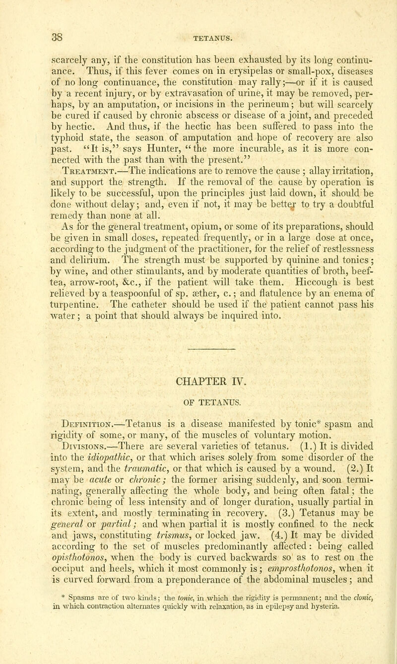 scarcely any, if the constitution has been exhausted by its long continu- ance. Thus, if this fever comes on in erysipelas or small-pox, diseases of no long continuance, the constitution may rally;—or if it is caused by a recent injury, or by extravasation of urine, it may be removed, per- haps, by an amputation, or incisions in the perineum; but will scarcely be cured if caused by chronic abscess or disease of a joint, and preceded by hectic. And thus, if the hectic has been suffered to pass into the typhoid state, the season of amputation and hope of recovery are also past. It is, says Hunter, the more incurable, as it is more con- nected with the past than with the present. Treatment.—The indications are to remove the cause ; allay irritation, and support the strength. If the removal of the cause by operation is likely to be successful, upon the principles just laid down, it should be done without delay; and, even if not, it may be bette^ to try a doubtful remedy than none at all. As for the general treatment, opium, or some of its preparations, should be given in small doses, repeated frequently, or in a large dose at once, according to the judgment of the practitioner, for the relief of restlessness and delirium. The strength must be supported by quinine and tonics; by wine, and other stimulants, and by moderate quantities of broth, beef- tea, arrow-root, &c., if the patient will take them. Hiccough is best relieved by a teaspoonful of sp. aether, c.; and flatulence by an enema of turpentine. The catheter should be used if the patient cannot pass his water ; a point that should always be inquired into. CHAPTER IV. OF TETANUS. Definition.—Tetanus is a disease manifested by tonic* spasm and rigidity of some, or many, of the muscles of voluntary motion. Divisions.—There are several varieties of tetanus. (1.) It is divided into the idiopathic^ or that which arises solely from some disorder of the system, and the traumatic, or that which is caused by a wound. (2.) It may be acute or chronic; the former arising suddenly, and soon termi- nating, generally affecting the whole body, and being often fatal; the chronic being of less intensity and of longer duration, usually partial in its extent, and mostly terminating in recovery. (3.) Tetanus may be general or partial; and when partial it is mostly confined to the neck and jaws, constituting trismus, or locked jaw. (4.) It may be divided according to the set of muscles predominantly affected: being called opisthotonos, when the body is curved backwards so as to rest on the occiput and heels, which it most commonly is; emprosthotonos, when it is curved forward from a preponderance of the abdominal muscles; and * Spasms are of two kinds; the tonic, in wliich the rigidity is permanent; and the clonic, in which contraction alterimtes qiiickly with relaxation, as in epilepsy and hysteria.