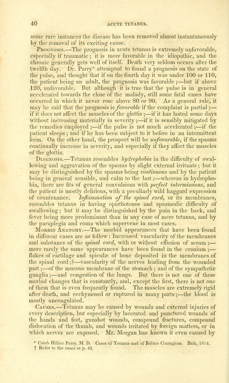 some rare instances the disease has been removed ahnost instantaneously by the removal of its exciting cause. Prognosis.—The prognosis in acute tetanus is extremely unfavorable, especially if traumatic; it is more favorable in the idiopathic, and the chronic generally gets well of itself. Death very seldom occurs after the twelfth day. Dr. Parry* attempted to found a prognosis on the state of the pulse, and thought that if on the fourth day it was under 100 or 110, the patient being an adult, the prognosis was favorable ;—but if above 120, unfavorable. But although it is true that the pulse is in general accelerated towards the close of the malady, still some fatal cases have occurred in which it never rose above 80 or 90. As a general rule, it may be said that the prognosis is favorable if the complaint is partial;— if it does not affect the muscles of the glottis ;—if it has lasted some days without increasing materially in severity ;—if it is sensibly mitigated by the remedies employed ;—if the pulse is not much accelerated ;—if the patient sleeps; and if he has been subject to it before in an intermittent form. On the other hand, the prospect will be unfavorable, if the spasms continually increase in severity, and especially if they affect the muscles of the glottis. Diagnosis.—Tetanus resembles hydrophobia in the difficulty of swal- lowing and aggravation of the spasms by slight external irritants; but it may be distinguished by the spasms being continuous and by the patient being in general sensible, and calm to the last 5—whereas in hydropho- bia, there are fits of general convulsions with perfect intermissions, and the patient is mostly delirious, with a peculiarly wild haggard expression of countenance. Inflammation of the spinal cord, or its membranes, resembles tetanus in having opisthotonos and spasmodic difficulty of swallowing; but it may be distinguished by the pain in the back, and fever being more predominant than in any case of mere tetanus, and by the paraplegia and coma which supervene in most cases. Morbid Anatomy.—The morbid appearances that have been found in different cases are as follow: Increased vascularity of the membranes and substance of the spinal cord, with or without effusion of serum;— more rarely the same appearances have been found in the cranium ;— flakes of cartilage and spiculse of bone deposited in the membranes of the spinal cord ;t—vascularity of the nerves leading from the wounded part;—of the mucous membrane of the stomach ; and of the sympathetic ganglia;—and congestion of the lungs. But there is not one of these morbid changes that is constantly, and, except the first, there is not one of them that is even frequently found. The muscles are extremely rigid after death, and ecchymosed or ruptured in many parts;—^the blood is mostly uncoagulated. Causes.—Tetanus may be caused by wounds and external injuries of every description, but especially by lacerated and punctured wounds of the hands and feet, gunshot wounds, compound fractures, compound dislocation of the thumb, and wounds irritated by foreign matters, or in which nerves are exposed. Mr. Morgan has known it even caused by * Caleb Hillier Parry, M. D. Cases of Tetanus and of Rabies Contagiosa. Bath, 1814. f Refer to the cases at p. 42.