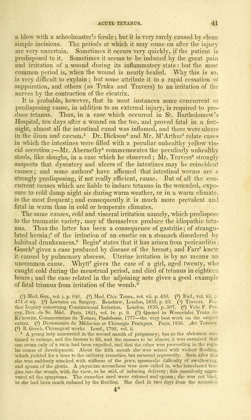 a blow with a schoolmaster's ferule; but it is very rarely caused by clean simple incisions. The periods at which it may come on after the injury are very uncertain. Sometimes it occurs very quickly, if the patient is predisposed to it. Sometimes it seems to be induced by the great pain and irritation of a wound during its inflammatory state: but the most common period is, when the wound is nearly healed. Why this is so, is very difficult to explain; but some attribute it to a rapid cessation of suppuration, and others (as Trnka and Travers) to an irritation of the nerves by the contraction of the cicatrix. It is probable, however, that in most instances some concurrent or predisposing cause, in addition to an external injury, is required to pro- duce tetanus. Thus, in a case which occurred in St. Bartholomew's Hospital, ten days after a wound on the toe, and proved fatal in a fort- night, almost all the intestinal canal was inflamed, and there were ulcers in the ilium and caecum.-' Dr. Dickson^ and Mr. M'Arthur^ relate cases in which the intestines were filled with a peculiar unhealthy yellow vis- cid secretion ;—Mr. Abernethy* commemorates the peculiarly unhealthy stools, like sloughs, in a case which he observed; Mr. Travers^ strongly suspects that dysentery and ulcers of the intestines may be coincident causes; and some authors® have affirmed that intestinal worms are a strongly predisposing, if not really efficient, cause. But of all the con- current causes which are liable to induce tetanus in the w^ounded, expo- sure to cold damp night air during warm weather, or in a warm climate, is the most frequent; and consequently it is much more prevalent and fatal in warm than in cold or temperate climates. The same causes, cold and visceral irritation namely, which predispose to the traumatic variety, may of themselves produce the idiopathic teta- nus. Thus the latter has been a consequence of gastritis; of strangu- lated hernia;^ of the irritation of an emetic on a stomach disordered by habitual drunkenness.® Begin^ states that it has arisen from pericarditis; Gooch^ gives a case produced by disease of the breast; and Farr^ knew it caused by pulmonary abscess. Uterine irritation is by no means an uncommon cause. Whytf'' gives the case of a girl, aged twenty, who caught cold during the menstrual period, and died of tetanus in eighteen hours; and the case related in the adjoining note gives a good example of fatal trismus from irritation of the womb.* (') Med. Gaz., vol. i. p. 646. (2) Med. Chir. Trans., vol. vii. p. 459. (f) Ibid., vol. vu. p. 474 et seq. (*) Lectures on Siu-gery. Renshaw, London, 1835, p. 23. (f) Travers. Fur- ther Inquiry concerning Constitutional Irritation. London, 1835, p. 397. (6) Vide F. Pes- cay, Diet, de Sc. Med. Paris, 1821, vol. Iv. p. 9. (') Quoted in Wencelslai Trnka de Kr'zowitz, Commentarius de Tetano, Vindobonice, 1777—the very best vi^ork on the subject extant, (s) Dictionnaire de Medecine et Chirurgie Pratiques. Paris, 1836. Art. Tetanos. (9) B. Gooch, ChuTurgical works. Lond., 1792, vol. ii. * A yoimg lady miscarried in the second montli of pregnancy; but as the abdomen con- tinued to enlarge, and the breasts to fill, and tlie menses to be absent, it was surmised that one ovum only of a twin had been expelled, and that the other was proceeding in tlie regu- lar coiu'se of development. About the fifth mondi she was seized witli violent flooding, which yielded for a time to the ordinary remedies, but recurred repeatedly. Soon after tliis she was suddenly attacked with stifihess of the jaws, spasmodic difficulty of swallowing, and spasm of the glottis. A physician accoucheur was now called in, who introduced bou- gies into the womb, with the view, as he said, of mducing delivery; this manifestly aggra- vated all tlie sjTnptoms. The remedies used were calomel and opium; she was not bled, as she had been much reduced by the flooding. She died in two days from the accession 4*