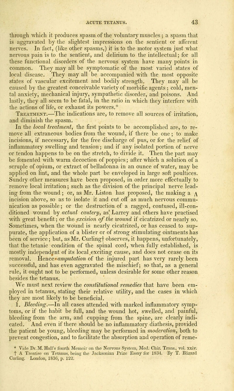 through which it produces spasm of the voluntary muscles; a spasm that is aggravated by the slightest impressions on the sentient or afferent nerves. In fact, (like other spasms,) it is to the motor system just what nervous pain is to the sentient, and delirium to the intellectual; for all these functional disorders of the nervous system have many points in common. They may all be symptomatic of the most varied states of local disease. They may all be accompanied with the most opposite states of vascular excitement and bodily strength. They may all be caused by the greatest conceivable variety of morbific agents; cold, men- tal anxiety, mechanical injury, sympathetic disorder, and poisons. And lastly, they all seem to be fatal, in the ratio in which they interfere with the actions of life, or exhaust its powers.* Treatment.—The indications are, to remove all sources of irritation, and diminish the spasm. In the local treatment, the first points to be accomplished are, to re- move all extraneous bodies from the wound, if there be one; to make incisions, if necessary, for the free discharge of pus, or for the relief of inflammatory swelling and tension; and if any isolated portion of nerve or tendon happens to be on the stretch, to divide it. Then the part may be fomented with warm decoction of poppies; after which a solution of a scruple of opium, or extract of belladonna in an ounce of water, may be applied on lint, and the whole part be enveloped in large soft poultices. Sundry other measures have been proposed, in order more effectually to remove local irritation; such as the division of the principal nerve lead- ing from the wound; or, as Mr. Liston has proposed, the making a y\ incision above, so as to isolate it and cut off as much nervous commu- nication as possible; or the destruction of a ragged, contused, ill-con- ditioned wound by actual cautery, as^, Larrey and others have practised with great benefit; or the excision of the wound if cicatrized or nearly so. Sometimes, when the wound is nearly cicatrized, or has ceased to sup- purate, the application of a blister or of strong stimulating ointments has been of service; but, as Mr. Curlingf observes, it happens, unfortunately, that the tetanic condition of the spinal cord, when fully established, is mostly independent of its local.exciting cause, and does not cease on its removal, iience'amputation of the injured part has very rarely been successful, and has even aggravated the mischief; so that, as a general rule, it ought not to be performed, unless desirable for some other reason besides the tetanus. We must next review the constitutional remedies that have been em- ployed in tetanus, stating their relative utility, and the cases in which they are most likely to be beneficial. 1. Bleeding.—In all cases attended with marked inflammatory symp- toms, or if the habit be full, and the wound hot, swelled, and painful, bleeding from the arm, and cupping from the spine, are clearly indi- cated. And even if there should be no inflammatory diathesis, provided the patient be young, bleeding may be performed in moderation, both to prevent congestion, and to facilitate the absorption and operation of reme- * Vide Dr. M. Hall's fourth Memoir on the Nervous System, Med. Chir. Trans., vol. xxiv. t A Treatise on Tetanus, being the Jacksonian Prize Essay for 1834. By T. Blizard Curling. London, 1836, p. 122.