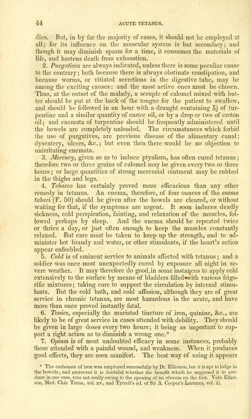 dies. But, in by far the majority of cases, it should not be employed at all; for its influence on the muscular system is but secondary; and though it may diminish spasm for a time, it consumes the materials of life, and hastens death from exhaustion. 2. Purgatives are always indicated, unless there is some peculiar cause to the contrary; both because there is always obstinate constipation, and because worms, or vitiated secretions in the digestive tube, may be among the exciting causes: and the most active ones must be chosen. Thus, at the outset of the malady, a scruple of calomel mixed with but- ter should be put at the back of the tongue for the patient to swallow, and should be followed in an hour with a draught containing sj of tur- pentine and a similar quantity of castor oil, or by a drop or two of croton oil; and enemata of turpentine should be frequently administered until the bowels are completely unloaded. The circumstances which forbid the use of purgatives, are previous disease of the alimentary canal; dysentery, ulcers, &c.; but even then there would be no objection to unirritating enemata. 3. Mercury, given so as to induce ptyalism, has often cured tetanus; therefore two or three grains of calomel may be given every two or three hours ; or large quantities of strong mercurial ointment may be rubbed in the thighs and legs. 4. Tobacco has certainly proved more efficacious than any other remedy in tetanus. An enema, therefore, of four ounces of the enema tabaci (F. 50) should be given after the bowels are cleared, or without waiting for that, if the symptoms are urgent. It soon induces deadly sickness, cold perspiration, fainting, and relaxation of the muscles, fol- lowed perhaps by sleep. And the enema should be repeated twice or thrice a day, or just often enough to keep the muscles constantly relaxed. But care must be taken to keep up the strength, and to ad- minister hot brandy and water, or other stimulants, if the heart's action appear enfeebled. 5. Cold is of eminent service to animals affected with tetanus; and a soldier was once most unexpectedly cured by exposure all night in se- vere weather. It may therefore do good, in some instances to apply cold extensively to the surface by means of bladders filled*with various frigo- rific mixtures; taking care to support the circulation by internal stimu- lants. But the cold bath, and cold affusion, although they are of great service in chronic tetanus, are most hazardous in the acute, and have more than once proved instantly fatal. 6. Tonics, especially the muriated tincture of iron, quinine, &c., are likely to be of great service in cases attended with debility. They should be given in large doses every two hours; it being as important to sup- port a right action as to diminish a wrong one.* 7. Opium is of most undoubted efficacy in some instances, probably those attended with a painful wound, and v/eakness. When it produces good effects, they are soon manifest. The best way of using it appears ■ * The carbonate of iron was employed successfully by Dr. Elliotson, but it is apt to lodge in the bowels; and moreover it is doubtful whether the benefit, which he supposed it to pro- duce in one case, was not really owing to the opening of an abscess on the foot. Vide EUiot- Eon, Med. Chir. Trans., vol. xv., and Tyrrell's ed. of Sir A. Cooper's Lectures, vol. iii.