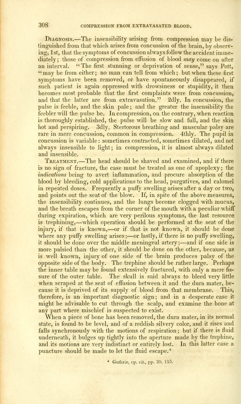 Diagnosis.—The insensibility arising from compression may be dis- tinguished from that which arises from concussion of the brain, by observ- ing, 1st, that the symptoms of concussion always follow the accident imme- diately ; those of compression from effusion of blood may come on after an interval. The first stunning or deprivation of sense, says Pott, may be from either; no man can tell from which; but when these first symptoms have been removed, or have spontaneously disappeared, if such patient is again oppressed with drowsiness or stupidity, it then becomes most probable that the first complaints were from concussion, and that the latter are from extravasation. 2dly. In concussion, the pulse is feeble, and the skin pale; and the greater the insensibility the feebler will the pulse be. In compression, on the contrary, when reaction is thoroughly established, the pulse will be slow and full, and the skin hot and perspiring. 3dly. Stertorous breathing and muscular palsy are rare in mere concussion, common in compression. 4thly. The pupil in concussion is variable: sometimes contracted, sometimes dilated, and not always insensible to light; in compression, it is almost always dilated and insensible. Treatment.—The head should be shaved and examined, and if there is no sign of fracture, the case must be treated as one of apoplexy; the indications being to avert inflammation, and procure absorption of the blood by bleeding, cold applications to the head, purgatives, and calomel in repeated doses. Frequently a puffy swelling arises after a day or two, and points out the seat of the blow. If, in spite of the above measures, the insensibility continues, and the lungs become clogged with mucus, and the breath escapes from the corner of the mouth with a peculiar whifF during expiration, which are very perilous symptoms, the last resource is trephining,—which operation should be performed at the seat of the injury, if that is known,—or if that is not known, it should be done where any puffy swelling arises;—or lastly, if there is no puffy swelling, it should be done over the middle meningeal artery;—and if one side is more palsied than the other, it should be done on the other, because, as is well known, injury of one side of the brain produces palsy of the opposite side of the body. The trephine should be rather large. Perhaps the inner table may be found extensively fractured, with only a mere fis- sure of the outer table. The skull is said always to bleed very little when scraped at the seat of effusion between it and the dura mater, be- cause it is deprived of its supply of blood from that membrane. This, therefore, is an important diagnostic sign; and in a desperate case it might be advisable to cut through the scalp, and examine the bone at any part where mischief is suspected to exist. When a piece of bone has been removed, the dura mater, in its normal state, is found to be level, and of a reddish silvery color, and it rises and falls synchronously with the motions of respiration; but if there is fluid underneath, it bulges up tightly into the aperture made by the trephine, and its motions are very indistinct or entirely lost. In this latter case a puncture should be made to let the fluid escape.* * Guthrie, op. cit, pp. 39, 125.