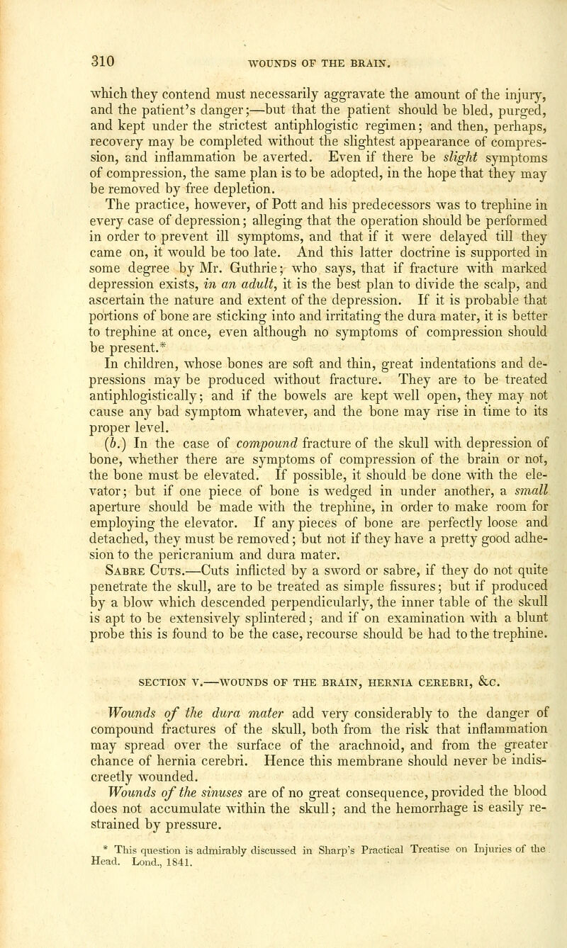 which they contend must necessarily aggravate the amount of the injury, and the patient's danger;—but that the patient should be bled, purged, and kept under the strictest antiphlogistic regimen; and then, perhaps, recovery may be completed without the slightest appearance of compres- sion, and inflammation be averted. Even if there be slight symptoms of compression, the same plan is to be adopted, in the hope that they may be removed by free depletion. The practice, however, of Pott and his predecessors was to trephine in every case of depression; alleging that the operation should be performed in order to prevent ill symptoms, and that if it were delayed till they came on, it would be too late. And this latter doctrine is supported in some degree by Mr. Guthrie; who says, that if fracture with marked depression exists, in an adult, it is the best plan to divide the scalp, and ascertain the nature and extent of the depression. If it is probable that portions of bone are sticking into and irritating the dura mater, it is better to trephine at once, even although no symptoms of compression should be present.* In children, whose bones are soft and thin, great indentations and de- pressions may be produced without fracture. They are to be treated antiphlogistically; and if the bowels are kept well open, they may not cause any bad symptom whatever, and the bone may rise in time to its proper level. (6.) In the case of compound fracture of the skull with depression of bone, whether there are symptoms of compression of the brain or not, the bone must be elevated. If possible, it should be done with the ele- vator; but if one piece of bone is wedged in under another, a small aperture should be made with the trephine, in order to make room for employing the elevator. If any pieces of bone are perfectly loose and detached, they must be removed; but not if they have a pretty good adhe- sion to the pericranium and dura mater. Sabre Cuts.—Cuts inflicted by a sword or sabre, if they do not quite penetrate the skull, are to be treated as simple fissures; but if produced by a blow which descended perpendicularly, the inner table of the skull is apt to be extensively splintered; and if on examination with a blunt probe this is found to be the case, recourse should be had to the trephine. SECTION V. WOUNDS OF THE BRAIN, HERNIA CEREBRI, &C. Wounds of the dura mater add very considerably to the danger of compound fractures of the skull, both from the risk that inflammation may spread over the surface of the arachnoid, and from the greater chance of hernia cerebri. Hence this membrane should never be indis- creetly wounded. Wounds of the sinuses are of no great consequence, provided the blood does not accumulate within the skull; and the hemorrhage is easily re- strained by pressure. * This question is admirably discussed in Sharp's Practical Treatise on Injuries of the. Head. Lend., 1841.