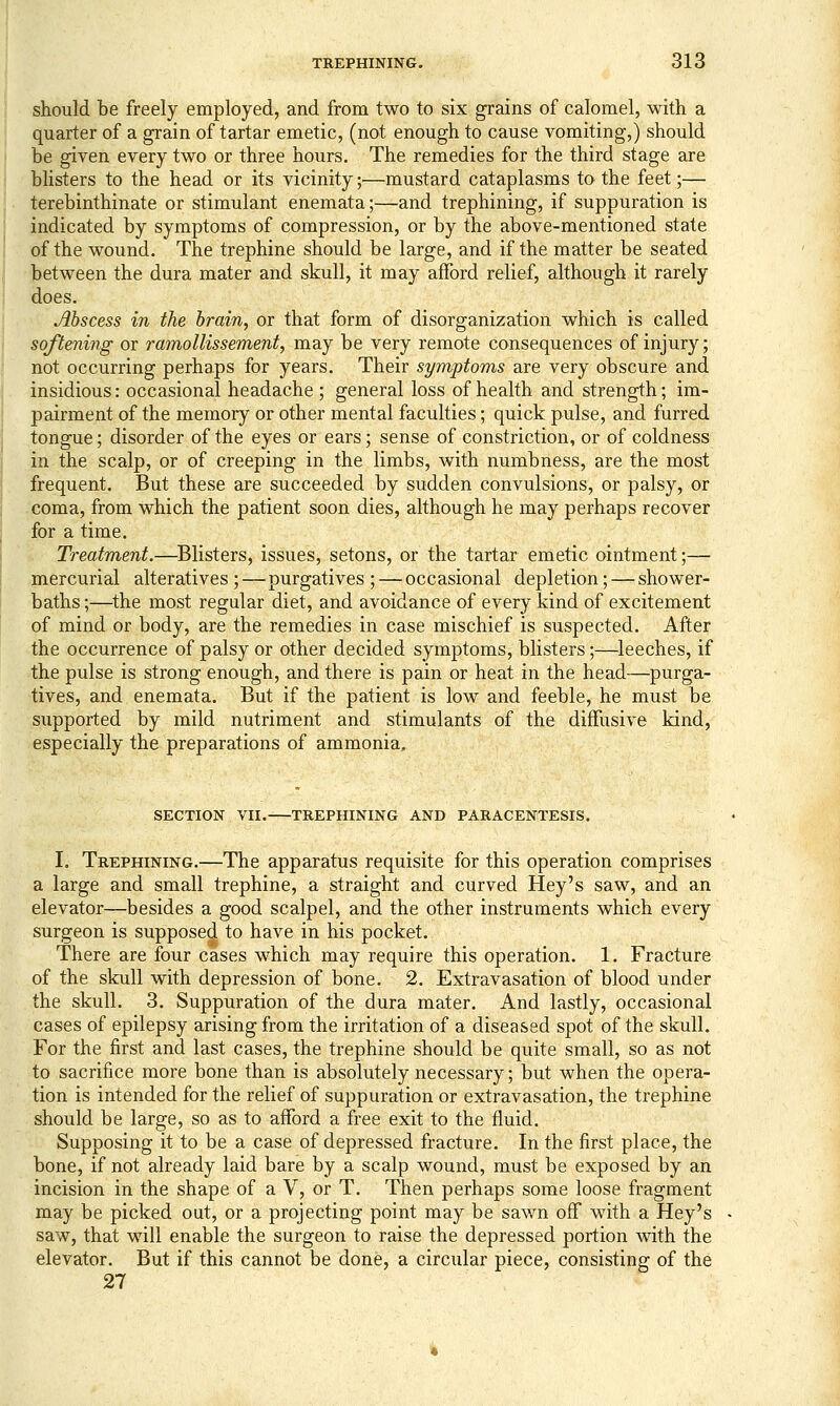 should be freely employed, and from two to six grains of calomel, with a quarter of a grain of tartar emetic, (not enough to cause vomiting,) should be given every two or three hours. The remedies for the third stage are blisters to the head or its vicinity;—mustard cataplasms to the feet;— terebinthinate or stimulant enemata;—and trephining, if suppuration is indicated by symptoms of compression, or by the above-mentioned state of the wound. The trephine should be large, and if the matter be seated between the dura mater and skull, it may afford relief, although it rarely does. Abscess in the brain, or that form of disorganization which is called softening or ramollissement, may be very remote consequences of injury; not occurring perhaps for years. Their symptoms are very obscure and insidious: occasional headache ; general loss of health and strength; im- pairment of the memory or other mental faculties; quick pulse, and furred tongue; disorder of the eyes or ears; sense of constriction, or of coldness in the scalp, or of creeping in the limbs, with numbness, are the most frequent. But these are succeeded by sudden convulsions, or palsy, or coma, from which the patient soon dies, although he may perhaps recover for a time. Treatment.—^Blisters, issues, setons, or the tartar emetic ointment;— mercurial alteratives ;—purgatives ; — occasional depletion; — shower- baths ;—the most regular diet, and avoidance of every kind of excitement of mind or body, are the remedies in case mischief is suspected. After the occurrence of palsy or other decided symptoms, blisters;—^leeches, if the pulse is strong enough, and there is pain or heat in the head—purga- tives, and enemata. But if the patient is low and feeble, he must be supported by mild nutriment and stimulants of the diffusive kind, especially the preparations of ammonia. SECTION VII. TREPHINING AND PARACENTESIS. L Trephining.—The apparatus requisite for this operation comprises a large and small trephine, a straight and curved Hey's saw, and an elevator—besides a good scalpel, and the other instruments which every surgeon is supposed to have in his pocket. There are four cases which may require this operation. 1. Fracture of the skull with depression of bone. 2. Extravasation of blood under the skull. 3. Suppuration of the dura mater. And lastly, occasional cases of epilepsy arising from the irritation of a diseased spot of the skull. For the first and last cases, the trephine should be quite small, so as not to sacrifice more bone than is absolutely necessary; but when the opera- tion is intended for the relief of suppuration or extravasation, the trephine should be large, so as to afford a free exit to the fluid. Supposing it to be a case of depressed fracture. In the first place, the bone, if not already laid bare by a scalp wound, must be exposed by an incision in the shape of a V, or T. Then perhaps some loose fragment may be picked out, or a projecting point may be sawn off with a Hey's saw, that will enable the surgeon to raise the depressed portion with the elevator. But if this cannot be done, a circular piece, consisting of the 27