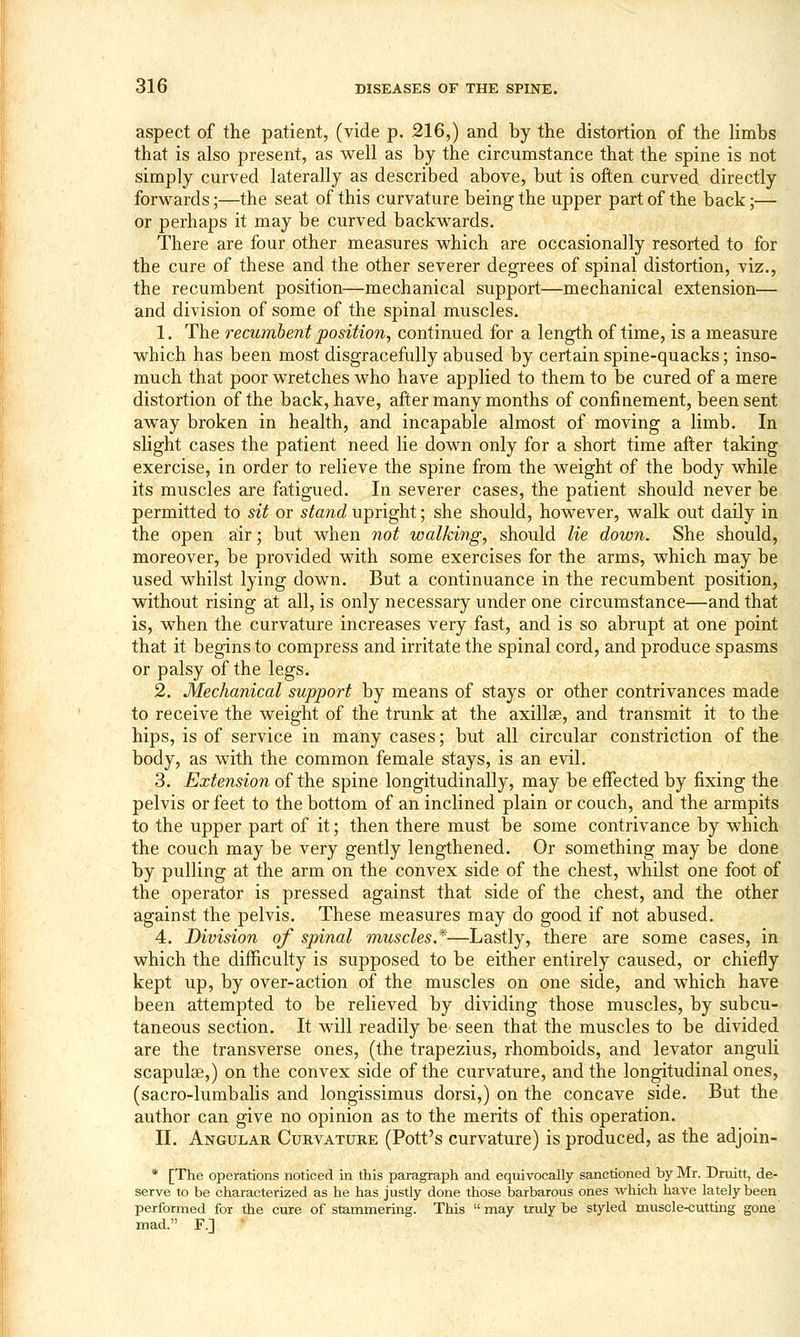 aspect of the patient, (vide p. 216,) and by the distortion of the limbs that is also present, as well as by the circumstance that the spine is not simply curved laterally as described above, but is often curved directly forwards;—the seat of this curvature being the upper part of the back;— or perhaps it may be curved backwards. There are four other measures which are occasionally resorted to for the cure of these and the other severer degrees of spinal distortion, viz., the recumbent position—mechanical support—mechanical extension— and division of some of the spinal muscles. 1. The recumbent position, continued for a length of time, is a measure which has been most disgracefully abused by certain spine-quacks; inso- much that poor wretches who have applied to them to be cured of a mere distortion of the back, have, after many months of confinement, been sent away broken in health, and incapable almost of moving a limb. In slight cases the patient need lie down only for a short time after taking exercise, in order to relieve the spine from the weight of the body while its muscles are fatigued. In severer cases, the patient should never be permitted to sit or stand upright; she should, however, walk out daily in the open air; but when not walking, should lie down. She should, moreover, be provided with some exercises for the arms, which may be used whilst lying down. But a continuance in the recumbent position, without rising at all, is only necessary under one circumstance—and that is, when the curvature increases very fast, and is so abrupt at one point that it begins to compress and irritate the spinal cord, and produce spasms or palsy of the legs. 2. Mechanical support by means of stays or other contrivances made to receive the weight of the trunk at the axillse, and transmit it to the hips, is of service in many cases; but all circular constriction of the body, as with the common female stays, is an evil. 3. Extension of the spine longitudinally, may be effected by fixing the pelvis or feet to the bottom of an inclined plain or couch, and the armpits to the upper part of it; then there must be some contrivance by which the couch may be very gently lengthened. Or something may be done by pulling at the arm on the convex side of the chest, whilst one foot of the operator is pressed against that side of the chest, and the other against the pelvis. These measures may do good if not abused. 4. Division of spinal muscles.*—Lastly, there are some cases, in which the difficulty is supposed to be either entirely caused, or chiefly kept up, by over-action of the muscles on one side, and which have been attempted to be relieved by dividing those muscles, by subcu- taneous section. It will readily be^ seen that the muscles to be divided are the transverse ones, (the trapezius, rhomboids, and levator anguli scapulae,) on the convex side of the curvature, and the longitudinal ones, (sacro-lumbalis and longissimus dorsi,) on the concave side. But the author can give no opinion as to the merits of this operation. II. Angular Curvature (Pott's curvature) is produced, as the adjoin- * [The operations noticed in this paragraph and equivocally sanctioned by Mr. Druitt, de- serve to be characterized as he has justly done those barbarous ones which have lately been performed for the cure of stammering. This  may truly be styled muscle-cutting gone mad. F.] '