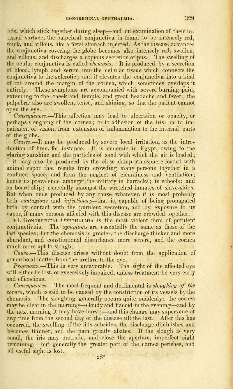 lids, which stick together during sleep—and on examination of their in- ternal surface, the palpebral conjunctiva is found to be intensely red, thick, and villous, like a foetal stomach injected. As the disease advances the conjunctiva covering the globe becomes also intensely red, swollen, and villous, and discharges a copious secretion of pus. The swelling of the ocular conjunctiva is called chemosis. It is produced by a secretion of blood, lymph and serum into the cellular tissue which connects the conjunctiva to the sclerotic; and it elevates the conjunctiva into a kind of roll around the margin of the cornea, which sometimes overlaps it entirely. These symptoms are accompanied with severe burning pain, extending to the cheek and temple, and great headache and fever; the palpebrse also are swollen, tense, and shining, so that the patient cannot open the eye. Consequences.—This affection may lead to ulceration or opacity, or perhaps sloughing of the cornea; or to adhesion of the iris; or to im- pairment of vision, from extension of inflammation to the internal parts of the globe. Causes.—It may be produced by severe local irritation, as the intro- duction of lime, for instance. It is endemic in Egypt, owing to the glaring sunshine and the particles of sand with which the air is loaded; —it may also be produced by the close damp atmosphere loaded with animal vapor that results from crowding many persons together in a confined space, and from the neglect of cleanliness and ventilation; hence its prevalence amongst the military in barracks; in schools; and on board ship; especially amongst the wretched inmates of slave-ships. But when once produced by any cause whatever, it is most probably both contagious and infectious;-—that is, capable of being propagated both by contact with the purulent secretion, and by exposure to its vapor, if many persons affected with this disease are crowded together. VI. GoNORRHCEAL OpHTHALMiA is the most violent form of purulent conjunctivitis. The symptoms are essentially the same as those of the last species; but the chemosis is greater, the discharge thicker and more abundant, and constitutional disturbance more severe, and the cornea much more apt to slough. Cause.—This disease arises without doubt from the application of gonorrhoeal matter from the urethra to the eye. Prognosis.—This is very unfavorable. The sight of the affected eye will either be lost, or excessively impaired, unless treatment be very early and efficacious. Consequences.—The most frequent and detrimental is sloughing of the corwm, which is said to be caused by the constriction of its vessels by the chemosis. The sloughing generally occurs quite suddenly; the cornea may be clear in the morning—cloudy and flaccid in the evening—and by the next morning it may have burst;—and this change may supervene at any time from the second day of the disease till the last. After this has occurred, the swelling of the lids subsides, the discharge diminishes and becomes thinner, and the pain greatly abates. If the slough is very small, the iris may protrude, and close the aperture, imperfect sight remaining,—but generally the greater part of the cornea perishes, and all useful sight is lost. 28*