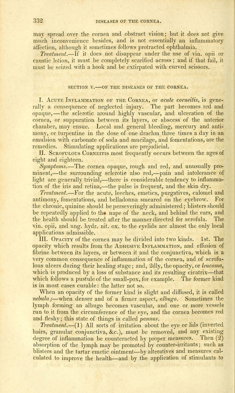 may spread over the cornea and obstruct vision; but it does not give much inconvenience besides, and is not essentially an inflammatory affection, although it sometimes follows protracted ophthalmia. Treatment.—If it does not disappear under the use of vin. opii or caustic lotion, it must be completely scarified across ; and if that fail, it must be seized with a hook and be extirpated with curved scissors. SECTION V. OF THE DISEASES OF THE CORNEA. I. Acute Inflammation of the Cornea, or acute corneitis, is gene- rally a consequence of neglected injury. The part becomes red and opaque,—the sclerotic around highly vascular, and ulceration of the cornea, or suppuration between its layers, or abscess of the anterior chamber, may ensue. Local and general bleeding, mercury and anti- mony, or turpentine in the dose of one drachm three times a day in an emulsion with carbonate of soda and mucilage, and fomentations, are the remedies. Stimulating applications are prejudicial, II. Scrofulous Corneitis most frequently occurs between the ages of eight and eighteen. Symptoms.—The cornea opaque, rough and red, and unusually pro- minent,—the surrounding sclerotic also red,—pain and intolerance of light are generally trivial,—there is considerable tendency to inflamma- tion of the iris and retina,—the pulse is frequent, and the skin dry. Treatment.—For the acute, leeches, emetics, purgatives, calomel and antimony, fomentations, and belladonna smeared on the eyebrow. For the chronic, quinine should be perseveringly administered; blisters should be repeatedly applied to the nape of the neck, and behind the ears, and the health should be treated after the manner directed for scrofula. The vin. opii, and ung. hydr. nit. ox. to the eyelids are almost the only local applications admissible. III. Opacity of the cornea may be divided into two kinds. 1st. The opacity which results from the Adhesive Inflammation, and effusion of fibrine between its layers, or between it and the conjunctiva, which is a very common consequence of inflammation of the cornea, and of scrofu- lous ulcers during their healing stage; and, 2dly, the opacity, or leucoma, which is produced by a loss of substance and its resulting cicatrix—that which follows a pustule of the small-pox, for example. The former kind is in most cases curable: the latter not so. When an opacity of the former kind is slight and diffused, it is called nebula;—when denser and of a firmer aspect, albugo. Sometimes the lymph forming an albugo becomes vascular, and one or more vessels run to it from the circumference of the eye, and the cornea becomes red and fleshy; this state of things is called pannus. Treatment.—(1) All sorts of irritation about the eye or lids (inverted hairs, granular conjunctiva, &c.), must be removed, and any existing degree of inflammation be counteracted by proper measures. Then (2) absorption of the lymph may be promoted by counter-irritants; such as blisters and the tartar emetic ointment—by alteratives and measures cal- culated to improve the health—and by the application of stimulants to