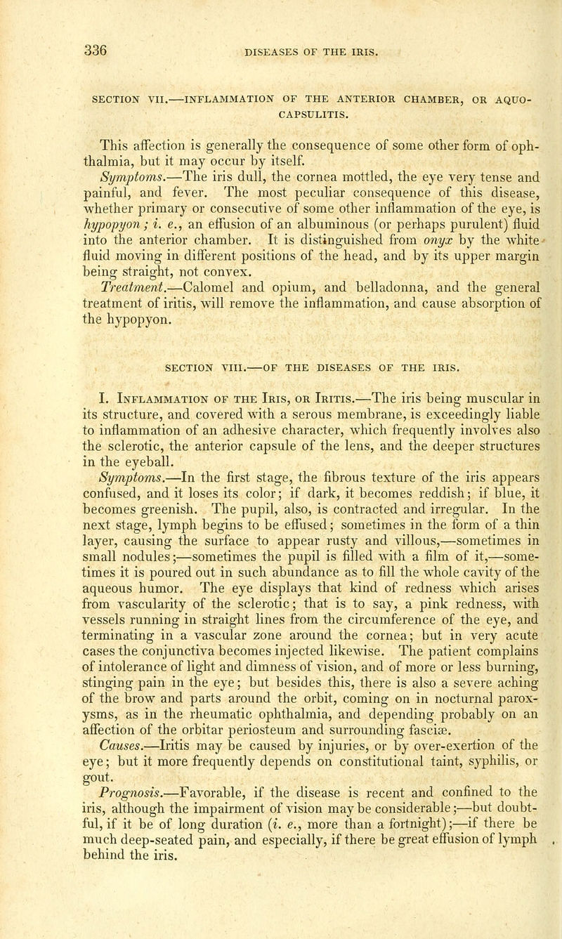 SECTION VII. INFLAMMATION OF THE ANTERIOR CHAMBER, OR AQUO- CAPSULITIS. This affection is generally the consequence of some other form of oph- thalmia, but it may occur by itself. Symptoms.—The iris dull, the cornea mottled, the eye very tense and painful, and fever. The most peculiar consequence of this disease, whether primary or consecutive of some other inflammation of the eye, is hypopyon; i. e., an effusion of an albuminous (or perhaps purulent) fluid into the anterior chamber. It is distinguished from 07iyx by the white fluid moving in different positions of the head, and by its upper margin being straight, not convex. Treatment.—Calomel and opium, and belladonna, and the general treatment of iritis, will remove the inflammation, and cause absorption of the hypopyon. SECTION VIII. OF THE DISEASES OF THE IRIS. I. Inflammation of the Iris, or Iritis.—The iris being muscular in its structure, and covered with a serous membrane, is exceedingly liable to inflammation of an adhesive character, which frequently involves also the sclerotic, the anterior capsule of the lens, and the deeper structures in the eyeball. Symptoms.—In the first stage, the fibrous texture of the iris appears confused, and it loses its color; if dark, it becomes reddish; if blue, it becomes greenish. The pupil, also, is contracted and irregular. In the next stage, lymph begins to be effused; sometimes in the form of a thin layer, causing the surface to appear rusty and villous,—sometimes in small nodules;—sometimes the pupil is filled with a film of it,—some- times it is poured out in such abundance as to fill the whole cavity of the aqueous humor. The eye displays that kind of redness which arises from vascularity of the sclerotic; that is to say, a pink redness, with vessels running in straight lines from the circumference of the eye, and terminating in a vascular zone around the cornea; but in very acute cases the conjunctiva becomes injected likewise. The patient complains of intolerance of light and dimness of vision, and of more or less burning, stinging pain in the eye; but besides this, there is also a severe aching of the brow and parts around the orbit, coming on in nocturnal parox- ysms, as in the rheumatic ophthalmia, and depending probably on an affection of the orbitar periosteum and surrounding fascise. Causes.—Iritis may be caused by injuries, or by over-exertion of the eye; but it more frequently depends on constitutional taint, syphilis, or gout. Prognosis.—Favorable, if the disease is recent and confined to the iris, although the impairment of vision may be considerable;—but doubt- ful, if it be of long duration {i. e., more than a fortnight);—if there be much deep-seated pain, and especially, if there be great effusion of lymph behind the iris.