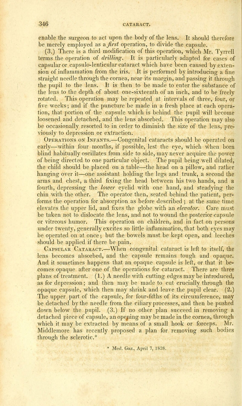 enable the surgeon to act upon the body of the lens. It should therefore be merely employed as ajirst operation, to divide the capsule. (3.) There is a third modification of this operation, which Mr. Tyrrell terms the operation of drilling. It is particularly adapted for cases of capsular or capsulo-lenticular cataract which have been caused by exten- sion of inflammation from the iris. It is performed by introducing a fine straight needle through the cornea, near its margin, and passing it through the pupil to the lens. It is then to be made to enter the substance of the lens to the depth of about one-sixteenth of an inch, and to be freely rotated. This operation may be repeated at intervals of three, four, or five weeks; and if the puncture be made in a fresh place at each opera- tion, that portion of the capsule which is behind the pupil will become loosened and detached, and the lens absorbed. This operation may also be occasionally resorted to in order to diminish the size of the lens, pre- viously to depression or extraction. Operations on Infants.—Congenital cataracts should be operated on early—within four months, if possible, lest the eye, which when born blind habitually oscillates from side to side, may never acquire the power of being directed to one particular object. The pupil being well dilated, the child should be placed on a table—the head on a pillow, and rather hanging over it—one assistant holding the legs and trunk, a second the arms and chest, a third fixing the head between his two hands, and a fourth, depressing the lower eyelid with one hand, and steadying the chin with the other. The operator then, seated behind the patient, per- forms the operation for absorption as before described; at the same time elevates the upper lid, and fixes the globe with an elevator. Care must be taken not to dislocate the lens, and not to wound the posterior capsule or vitreous humor. This operation on children, and in fact on persons under twenty, generally excites so little inflammation, that both eyes may be operated on at once; but the bowels must be kept open, and leeches should be applied if there be pain. Capsular Cataract.—When congenital cataract is left to itself, the lens becomes absorbed, and the capsule remains tough and opaque. And it sometimes happens that an opaque capsule is left, or that it be- comes opaque after one of the operations for cataract. There are three plans of treatment. (1.) A needle with cutting edges may be introduced, as for depression; and then maybe made to cut crucially through the opaque capsule, which then may shrink and leave the pupil clear. (2.) The upper part of the capsule, for four-fifths of its circumference, may be detached by the needle from the ciliary processes, and then be pushed down below the pupil. (3.) If no other plan succeed in removing a detached piece of capsule, an opejaing may be made in the cornea, through which it may be extracted by means of a small hook or forceps. Mr. Middlemore has recently proposed a plan for removing such bodies through the sclerotic* * Med. Gaz., April 7, 1838.