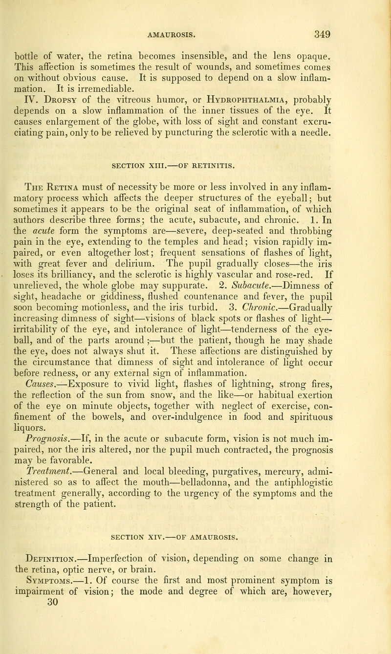 bottle of water, the retina becomes insensible, and the lens opaque. This affection is sometimes the result of wounds, and sometimes comes on without obvious cause. It is supposed to depend on a slow inflam- mation. It is irremediable. IV. Dropsy of the vitreous humor, or Hydrophthalmia, probably depends on a slow inflammation of the inner tissues of the eye. It causes enlargement of the globe, with loss of sight and constant excru- ciating pain, only to be relieved by puncturing the sclerotic with a needle. SECTION XIII. or RETINITIS. The Retina must of necessity be more or less involved in any inflam- matory process which affects the deeper structures of the eyeball; but sometimes it appears to be the original seat of inflammation, of which authors describe three forms; the acute, subacute, and chronic. 1. In the acute form the symptoms are—severe, deep-seated and throbbing pain in the eye, extending to the temples and head; vision rapidly im- paired, or even altogether lost; frequent sensations of flashes of light, with great fever and delirium. The pupil gradually closes—the iris loses its brilliancy, and the sclerotic is highly vascular and rose-red. If unrelieved, the whole globe may suppurate. 2. Subacute.-—Dimness of sight, headache or giddiness, flushed countenance and fever, the pupil soon becoming motionless, and the iris turbid. 3. Chronic.—Gradually increasing dimness of sight—visions of black spots or flashes of light- irritability of the eye, and intolerance of light—tenderness of the eye- ball, and of the parts around;—but the patient, though he may shade the eye, does not always shut it. These affections are distinguished by the circumstance that dimness of sight and intolerance of light occur before redness, or any external sign of inflammation. Causes.—Exposure to vivid light, flashes of lightning, strong fires, the reflection of the sun from snow, and the like—or habitual exertion of the eye on minute objects, together with neglect of exercise, con- finement of the bowels, and over-indulgence in food and spirituous liquors. Prognosis.—If, in the acute or subacute form, vision is not much im- paired, nor the iris altered, nor the pupil much contracted, the prognosis may be favorable. Treatment.—General and local bleeding, purgatives, mercury, admi- nistered so as to affect the mouth—belladonna, and the antiphlogistic treatment generally, according to the urgency of the symptoms and the strength of the patient. SECTION XIV. OF AMAUROSIS. Definition.—Imperfection of vision, depending on some change in the retina, optic nerve, or brain. Symptoms.—1. Of course the first and most prominent symptom is impairment of vision; the mode and degree of which are, however, 30