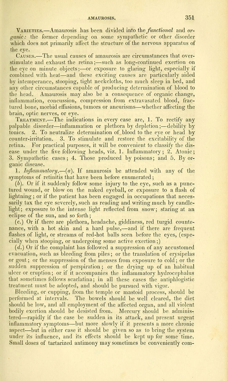 Varieties.—Amaurosis has been divided into \he functional and or- ganic: the former depending on some sympathetic or other disorder which does not primarily affect the structure of the nervous apparatus of the eye. Causes.—The usual causes of amaurosis are circumstances that over- stimulate and exhaust the retina;—such as long-continued exertion on the eye on minute objects;—or exposure to glaring light, especially if combined with heat—and these exciting causes are particularly aided by intemperance, stooping, tight neckcloths, too much sleep in bed, and any other circumstances capable of producing determination of blood to the head. Amaurosis may also be a consequence of organic change, inflammation, concussion, compression from extravasated blood, frac- tured bone, morbid effusions, tumors or aneurisms—whether affecting the brain, optic nerves, or eye. Treatment.—The indications in every case are, 1. To rectify any palpable disorder—inflammation or plethora by depletion;—debility by tonics. 2. To neutralize determination of blood to the eye or head by counter-irritation. 3. To stimulate and restore the excitability of the retina. For practical purposes, it will be convenient to classify the dis- ease under the five following heads, viz. 1. Inflammatory; 2. Atonic; 3. Sympathetic cases; 4. Those produced by poisons; and 5, By or- ganic disease. 1. Injlammatory.—[a). If amaurosis be attended with any of the symptoms of retinitis that have been before enumerated; (6). Or if it suddenly follow some injury to the eye, such as a punc- tured wound, or blow on the naked eyeball, or exposure to a flash of lightning; or if the patient has been engaged in occupations that neces- sarily tax the eye severely, such as reading and writing much by candle- light; exposure to the intense light reflected from snow; staring at an eclipse of the sun, and so forth; (c.) Or if there are plethora, headache, giddiness, red turgid counte- nance, with a hot skin and a hard pulse,—and if there are frequent flashes of light, or streams of red-hot balls seen before the eyes, (espe- cially when stooping, or undergoing some active exertion;) [d.) Or if the complaint has followed a suppression of any accustomed evacuation, such as bleeding from piles; or the translation of erysipelas or gout; or the suppression of the menses from exposure to cold; or the sudden suppression of perspiration; or the drying up of an habitual ulcer or eruption; or if it accompanies the inflammatory hydrocephalus that sometimes follows scarlatina; in all these cases the antiphlogistic treatment must be adopted, and should be pursued with vigor. Bleeding, or cupping, from the temple or mastoid process, should be performed at intervals. The bowels should be well cleared, the diet should be low, and all employment of the affected organ, and all violent bodily exertion should be desisted from. Mercury should be- adminis- tered—rapidly if the case be sudden in its attack, and present urgent inflammatory symptoms—but more slowly if it presents a more chronic aspect—but in either case it should be given so as to bring the system under its influence, and its effects should be kept up for some time. Small doses of tartarized antimony may sometimes be conveniently com-