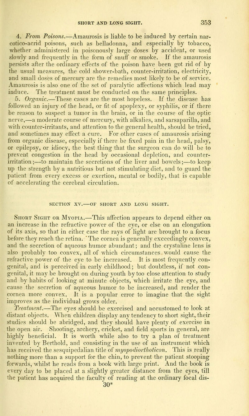 4. From Poisons.—Amaurosis is liable to be induced by certain nar- cotico-acrid poisons, such as belladonna, and especially by tobacco, whether administered in poisonously large doses by accident, or used slowly and frequently in the form of snuff or smoke. If the amaurosis persists after the ordinary effects of the poison have been got rid of by the usual measures, the cold shower-bath, counter-irritation, electricity, and small doses of mercury are the remedies most likely to be of service. Amaurosis is also one of the set of paralytic affections which lead may induce. The treatment must be conducted on the same principles. 5. Organic.—These cases are the most hopeless. If the disease has followed an injury of the head, or fit of apoplexy, or syphilis, or if there be reason to suspect a tumor in the brain, or in the course of the optic nerve,—a moderate course of mercury, with alkalies, and sarsaparilla, and with counter-irritants, and attention to the general health, should be tried, and sometimes may effect a cure. For other cases of amaurosis arising from organic disease, especially if there be fixed pain in the head, palsy, or epilepsy, or idiocy, the best thing that the surgeon can do will be to prevent congestion in the head by occasional depletion, and counter- irritation ;—to maintain the secretions of the liver and bowels;—to keep up the strength by a nutritious but not stimulating diet, and to guard the patient from every excess or exertion, mental or bodily, that is capable of accelerating the cerebral circulation. SECTION XV. OF SHORT AND LONG SIGHT. Short Sight or Myopia.—This affection appears to depend either on an increase in the refractive power of the eye, or else on an elongation of its axis, so that in either case the rays of light are brought to a focus before they reach the retina. 'The cornea is generally exceedingly convex, and the secretion of aqueous humor abundant; and the crystaline lens is also probably too convex, all of w^hich circumstances w^ould cause the refractive power of the eye to be increased. It is most frequently con- genital, and is perceived in early childhood; but doubtless, if not con- genital, it may be brought on during youth by too close attention to study and by habits of looking at minute objects, which irritate the eye, and cause the secretion of aqueous humor to be increased, and render the cornea more convex. It is a popular error to imagine that the sight improves as the individual grows older. Treatment.—The eyes should be exercised and accustomed to look at distant objects. When children display any tendency to short sight, their studies should be abridged, and they should have plenty of exercise in the open air. Shooting, archery, cricket, and field sports in general, are highly beneficial. It is worth while also to try a plan of treatment invented by Berthold, and consisting in the use of an instrument which has received the sesquipedalian title of myopodiorthoticon. This is really nothing more than a support for the chin, to prevent the patient stooping forwards, whilst he reads from a book with large print. And the book is every day to be placed at a slightly greater distance from the eyes, till the patient has acquired the faculty of reading at the ordinary focal dis- 30*