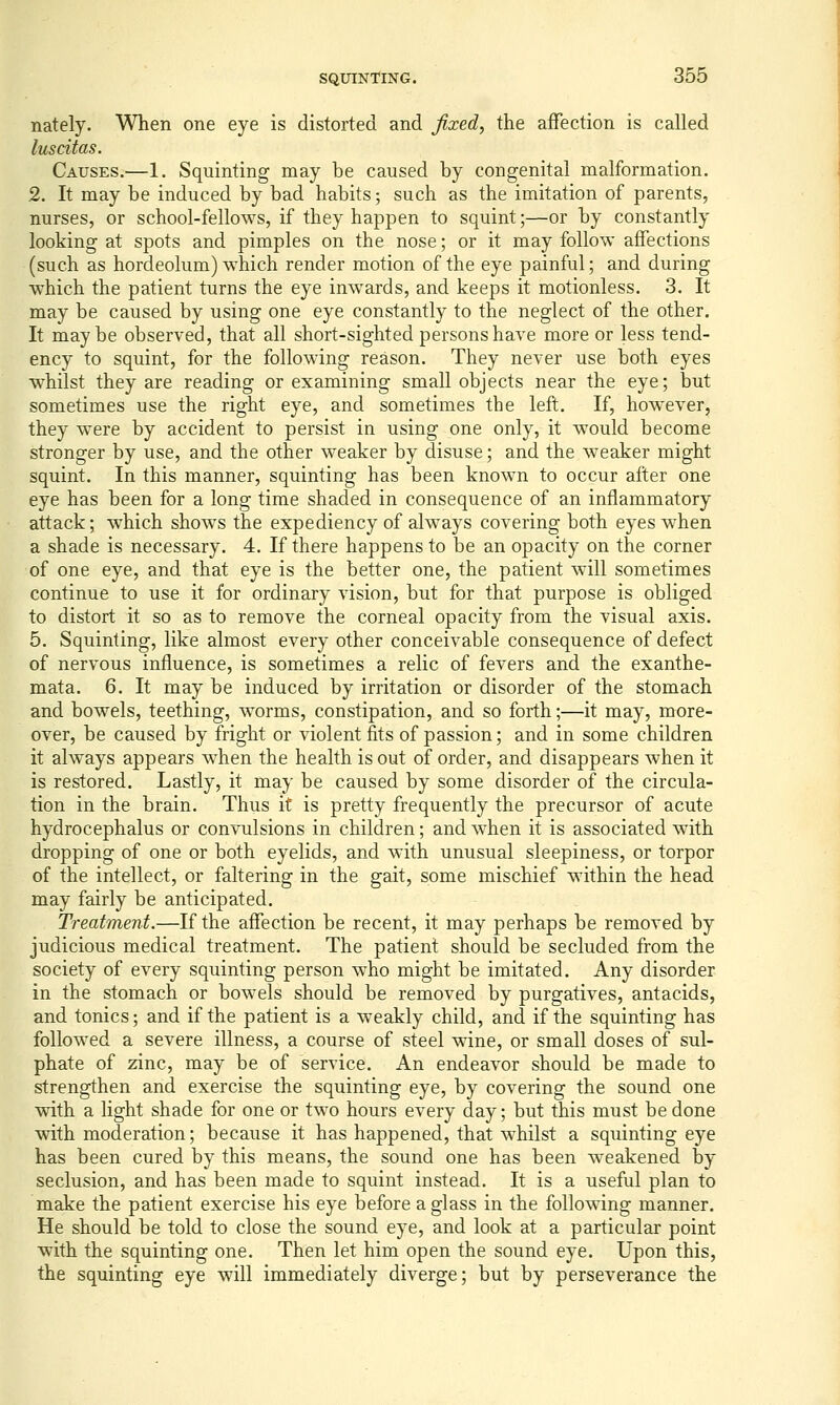 nately. When one eye is distorted and fixed, the affection is called luscitas. Causes.—1. Squinting may be caused by congenital malformation. 2. It may be induced by bad habits; such as the imitation of parents, nurses, or school-fellows, if they happen to squint;—or by constantly looking at spots and pimples on the nose; or it may follow affections (such as hordeolum) which render motion of the eye painful; and during which the patient turns the eye inwards, and keeps it motionless. 3. It may be caused by using one eye constantly to the neglect of the other. It maybe observed, that all short-sighted persons have more or less tend- ency to squint, for the following reason. They never use both eyes whilst they are reading or examining small objects near the eye; but sometimes use the right eye, and sometimes the left. If, however, they were by accident to persist in using one only, it would become stronger by use, and the other weaker by disuse; and the weaker might squint. In this manner, squinting has been known to occur after one eye has been for a long time shaded in consequence of an inflammatory attack; which shows the expediency of always covering both eyes when a shade is necessary. 4. If there happens to be an opacity on the corner of one eye, and that eye is the better one, the patient will sometimes continue to use it for ordinary vision, but for that purpose is obliged to distort it so as to remove the corneal opacity from the visual axis. 5. Squinting, like almost every other conceivable consequence of defect of nervous influence, is sometimes a relic of fevers and the exanthe- mata. 6. It may be induced by irritation or disorder of the stomach and bowels, teething, worms, constipation, and so forth;—it may, more- over, be caused by fright or violent fits of passion; and in some children it always appears when the health is out of order, and disappears when it is restored. Lastly, it may be caused by some disorder of the circula- tion in the brain. Thus it is pretty frequently the precursor of acute hydrocephalus or convulsions in children; and when it is associated with dropping of one or both eyelids, and with unusual sleepiness, or torpor of the intellect, or faltering in the gait, some mischief within the head may fairly be anticipated. Treatment.—If the affection be recent, it may perhaps be removed by judicious medical treatment. The patient should be secluded from the society of every squinting person who might be imitated. Any disorder in the stomach or bowels should be removed by purgatives, antacids, and tonics; and if the patient is a weakly child, and if the squinting has followed a severe illness, a course of steel wine, or small doses of sul- phate of zinc, may be of service. An endeavor should be made to strengthen and exercise the squinting eye, by covering the sound one with a light shade for one or two hours every day; but this must be done with moderation; because it has happened, that whilst a squinting eye has been cured by this means, the sound one has been weakened by seclusion, and has been made to squint instead. It is a useful plan to make the patient exercise his eye before a glass in the following manner. He should be told to close the sound eye, and look at a particular point with the squinting one. Then let him open the sound eye. Upon this, the squinting eye will immediately diverge; but by perseverance the