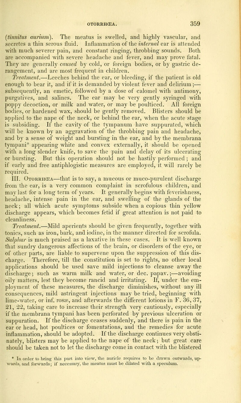 {tinnitus aurium). The meatus is swelled, and highly vascular, and secretes a thin serous fluid. Inflammation of the internal ear is attended with much severer pain, and constant ringing, throbbing sounds. Both are accompanied with severe headache and fever, and may prove fataL They are generally caused by cold, or foreign bodies, or by gastric de- rangement, and are most frequent in children. Treatment.'—Leeches behind the ear, or bleeding, if the patient is old enough to bear it, and if it is demanded by violent fever and delirium;— subsequently, an emetic, followed by a dose of calomel with antimony, purgatives, and salines. The ear may be very gently syringed with poppy decoction, or milk and water, or maybe poulticed. All foreign bodies, or hardened wax, should be gently removed. Blisters should be applied to the nape of the neck, or behind the ear, when the acute stage is subsiding. If the cavity of the tympanum have suppurated, which will be known by an aggravation of the throbbing pain and headache, and by a sense of weight and bursting in the ear, and by the membrana tympani* appearing white and convex externally, it should be opened with a long slender knife, to save the pain and delay of its ulcerating or bursting. But this operation should not be hastily performed; and if early and free antiphlogistic measures are employed, it will rarely be required. III. Otorrhcea—that is to say, a mucous or muco-purulent discharge from the ear, is a very common complaint in scrofulous children, and may last for a long term of years. It generally begins with feverishness, headache, intense pain in the ear, and swelling of the glands of the neck; all which acute symptoms subside when a copious thin yellow discharge appears, which becomes fetid if great attention is not paid to cleanliness. Treatment.—Mild aperients should be given frequently, together with tonics, such as iron, bark, and iodine, in the manner directed for scrofula. Sulphur is much praised as a laxative in these cases. It is well known that sundry dangerous affections of the brain, or disorders of the eye, or of other parts, are liable to supervene upon the suppression of this dis- charge. Therefore, till the constitution is set to rights, no other local applications should be used save mild injections to cleanse away the discharge; such as warm milk and water, or dec. papav.;—avoiding oily matters, lest they become rancid and irritating. If, under the em- ployment of these measures, the discharge diminishes, without any ill consequences, mild astringent injections may be tried, beginning with lime-water, or inf. rosse, and afterwards the different lotions in F. 36, 37, 21, 22, taking care to increase their strength very cautiously, especially if the membrana tympani has been perforated by previous ulceration or suppuration. If the discharge ceases suddenly, and there is pain in the ear or head, hot poultices or fomentations, aud the remedies for acute inflammation, should be adopted. If the discharge continues very obsti- nately, blisters may be applied to the nape of the neck; but great care should be taken not to let the discharge come in contact with the blistered * In order to bring this part into view, the auricle requires to be drawn outwards, up- wards, and forwards; if necessary, the meatus must be dilated with a speculum.