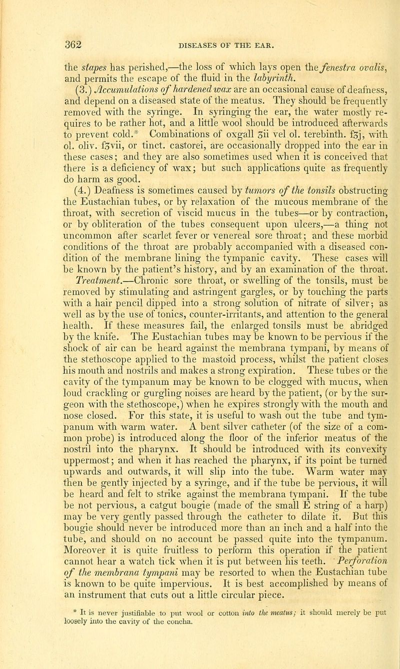 the stapes has perished,—the loss of which lays open the fenesft^a ovalis, and permits the escape of the fluid in the labyrinth. (3.) Accumulations of hardened wax are an occasional cause of-deafness, and depend on a diseased state of the meatus. They should be frequently removed with the syringe. In syringing the ear, the water mostly re- quires to be rather hot, and a little wool should be introduced afterwards to prevent cold.* Combinations of oxgall 3ii vel ol. terebinth, fjj, with ol. oliv. f^vii, or tinct. castorei, are occasionally dropped into the ear in these cases; and they are also sometimes used when it is conceived that there is a deficiency of wax; but such applications quite as frequently do harm as good. (4.) Deafness is sometimes caused hj tumors of the tonsils obstructing the Eustachian tubes, or by relaxation of the mucous membrane of the throat, with secretion of viscid mucus in the tubes—or by contraction, or by obliteration of the tubes consequent upon ulcers,—a thing not uncommon after scarlet fever or venereal sore throat; and these morbid conditions of the throat are probably accompanied with a diseased con- dition of the membrane lining the tympanic cavity. These cases will be known by the patient's history, and by an examination of the throat. Treatment.—Chronic sore throat, or swelling of the tonsils, must be removed by stimulating and astringent gargles, or by touching the parts with a hair pencil dipped into a strong solution of nitrate of silver; as well as by the use of tonics, counter-irritants, and attention to the general health. If these measures fail, the enlarged tonsils must be abridged by the knife. The Eustachian tubes may be known to be per\aous if the shock of air can be heard against the membrana tympani, by means of the stethoscope applied to the mastoid process, whilst the patient closes his mouth and nostrils and makes a strong expiration. These tubes or the cavity of the tympanum may be known to be clogged with mucus, when loud crackling or gurgling noises are heard by the patient, (or by the sur- geon with the stethoscope,) when he expires strongly with the mouth and nose closed. For this state, it is useful to wash out the tube and tym- panum with warm water. A bent silver catheter (of the size of a com- mon probe) is introduced along the floor of the inferior meatus of the nostril into the pharynx. It should be introduced with its convexity uppermost; and when it has reached the pharynx, if its point be turned upwards and outwards, it will slip into the tube. Warm water may then be gently injected by a syringe, and if the tube be pervious, it will be heard and felt to strike against the membrana tympani. If the tube be not pervious, a catgut bougie (made of the small E string of a harp) may be very gently passed through the catheter to dilate it. But this bougie should never be introduced more than an inch and a half into the tube, and should on no account be passed quite into the tympanum. Moreover it is quite fruitless to perform this operation if the patient cannot hear a watch tick when it is put between his teeth. Perforation of the membrana tympani may be resorted to when the Eustachian tube is known to be quite impervious. It is best accomplished by means of an instrument that cuts out a little circular piece. * It is never justifiable to put wool or cotton into the meatus; it should merely be i:ut loosely into the cavity of tlie concha.