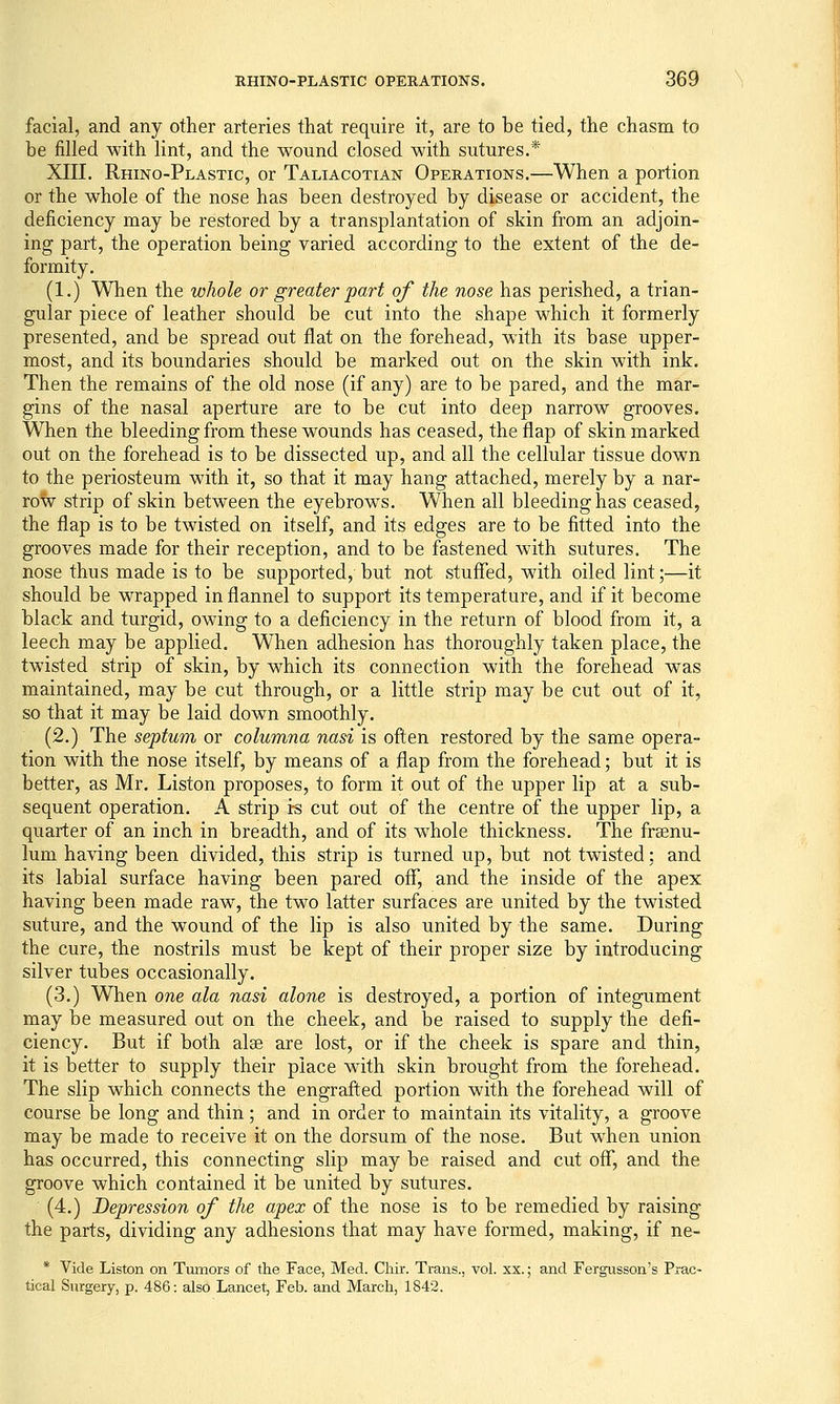 facial, and any other arteries that require it, are to be tied, the chasm to be filled with lint, and the wound closed with sutures.* XIII. Rhino-Plastic, or Taliacotian Operations.—When a portion or the whole of the nose has been destroyed by disease or accident, the deficiency may be restored by a transplantation of skin from an adjoin- ing part, the operation being varied according to the extent of the de- formity. (1.) When the whole or greater part of the nose has perished, a trian- gular piece of leather should be cut into the shape which it formerly presented, and be spread out flat on the forehead, with its base upper- most, and its boundaries should be marked out on the skin with ink. Then the remains of the old nose (if any) are to be pared, and the mar- gins of the nasal aperture are to be cut into deep narrow grooves. When the bleeding from these wounds has ceased, the flap of skin marked out on the forehead is to be dissected up, and all the cellular tissue down to the periosteum with it, so that it may hang attached, merely by a nar- row strip of skin between the eyebrows. When all bleeding has ceased, the flap is to be twisted on itself, and its edges are to be fitted into the grooves made for their reception, and to be fastened with sutures. The nose thus made is to be supported, but not stuffed, with oiled lint;—it should be wrapped in flannel to support its temperature, and if it become black and turgid, owing to a deficiency in the return of blood from it, a leech may be applied. When adhesion has thoroughly taken place, the twisted strip of skin, by which its connection with the forehead was maintained, may be cut through, or a little strip may be cut out of it, so that it may be laid down smoothly. (2.) The septum or columna nasi is often restored by the same opera- tion with the nose itself, by means of a flap from the forehead; but it is better, as Mr. Listen proposes, to form it out of the upper lip at a sub- sequent operation. A strip is cut out of the centre of the upper lip, a quarter of an inch in breadth, and of its whole thickness. The frsenu- lum having been divided, this strip is turned up, but not twisted; and its labial surface having been pared off, and the inside of the apex having been made raw, the two latter surfaces are united by the twisted suture, and the wound of the lip is also united by the same. During the cure, the nostrils must be kept of their proper size by introducing silver tubes occasionally. (3.) When one ala nasi alone is destroyed, a portion of integument may be measured out on the cheek, and be raised to supply the defi- ciency. But if both alae are lost, or if the cheek is spare and thin, it is better to supply their place with skin brought from the forehead. The slip which connects the engrafted portion with the forehead will of course be long and thin; and in order to maintain its vitality, a groove may be made to receive it on the dorsum of the nose. But when union has occurred, this connecting slip may be raised and cut off, and the groove which contained it be united by sutures. (4.) Depression of the apex of the nose is to be remedied by raising the parts, dividing any adhesions that may have formed, making, if ne- * Vide Listen on Tumors of the Face, Med. Chir. Trans., vol. xx.; and Fergusson's Prac- tical Surgery, p. 486: also Lancet, Feb. and March, 1842.