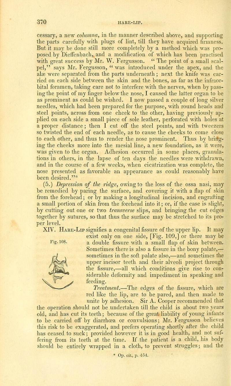 cessary, a new columna, in the manner described above, and supporting the parts carefully with plugs of lint, till they have acquired firmness. But it may be done still more completely by a method which was pro- posed by DiefFenbach, and a modification of which has been practised with great success by Mr. W. Fergusson.  The point of a small scal- pel, says Mr. Fergusson,  was introduced under the apex, and the alse were separated from the parts underneath; next the knife was car- ried on each side between the skin and the bones, as far as the infraor- bital foramen, taking care not to interfere with the nerves, when by pass- ing the point of my finger below the nose, I caused the latter organ to be as prominent as could be wished. I now passed a couple of long silver needles, which had been prepared for the purpose, with round heads and steel points, across from one cheek to the other, having previously ap- plied on each side a small piece of sole leather, perforated with holes at a proper distance; then I cut off the steel points, and with tweezers so twisted the end of each needle, as to cause the cheeks to come close to each other, and thus to render the nose prominent. Thus by bring- ing the cheeks more into the mesial line, a new foundation, as it were, was given to the organ. Adhesion occurred in some places, granula- tions in others, in the lapse of ten days the needles were withdrawn, and in the course of a few weeks, when cicatrization was complete, the nose presented as favorable an appearance as could reasonably have been desired.* (5.) Depression of the ridge, owing to the loss of the ossa nasi, may be remedied by paring the surface, and covering it with a flap of skin from the forehead; or by making a longitudinal incision, and engrafting a small portion of skin from the forehead into it; or, if the case is slight, by cutting out one or two transverse slips, and bringing the cut edges together by sutures, so that thus the surface may be stretched to its pro- per level. XrV. Hare-Lip signifies a congenital fissure of the upper lip. It may exist only on one side, [Fig. 109,] or there may be Fig. 108. a double fissure with a small flap of skin between. Sometimes there is also a fissure in the bony palate,— sometimes in the soft palate also,—and sometimes the upper incisor teeth and their alveoli project through the fissure,—all which conditions give rise to con- siderable deformity and impediment in speaking and feeding. Treatment.—The edges of the fissure, which are red like the lip, are to be pared, and then made to unite by adhesion. Sir A. Cooper recommended that the operation should not be undertaken till the child is about two years old, and has cut its teeth; because of the great liability of young infants to be carried oflf by diarrhoea or convulsions; Mr. Fergusson believes this risk to be exaggerated, and prefers operating shortly after the child has ceased to suck; provided however it is in good health, and not suf- fering from its teeth at the time. If the patient is a child, his body should be entirely wrapped in a cloth, to prevent struggles; and the * Op. cit., p. 454.