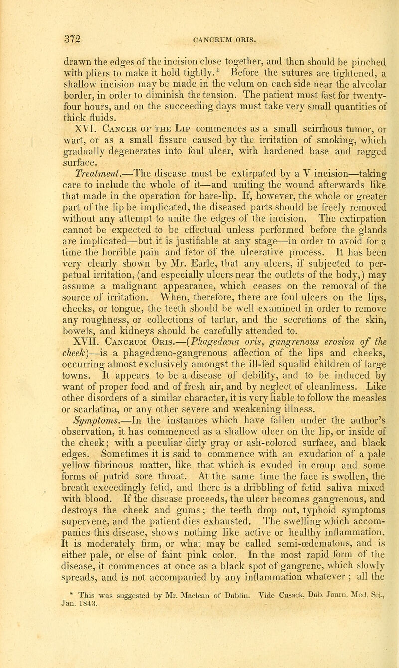 drawn the edges of the incision close together, and then should be pinched with pliers to make it hold tightly.* Before the sutures are tightened, a shallow incision maybe made in the velum on each side near the alveolar border, in order to diminish the tension. The patient must fast for twenty- four hours, and on the succeeding days must take very small quantities of thick fluids. XVI. Cancer op the Lip commences as a small scirrhous tumor, or wart, or as a small fissure caused by the irritation of smoking, which gradually degenerates into foul ulcer, with hardened base and ragged surface. Treatment.—The disease must be extirpated by a V incision—taking care to include the whole of it—and uniting the wound afterwards like that made in the operation for hare-lip. If, however, the whole or greater part of the lip be implicated, the diseased parts should be freely removed without any attempt to unite the edges of the incision. The extirpation cannot be expected to be effectual unless performed before the glands are implicated—but it is justifiable at any stage—in order to avoid for a time the horrible pain and fetor of the ulcerative process. It has been very clearly shown by Mr. Earle, that any ulcers, if subjected to per- petual irritation, (and especially ulcers near the outlets of the body,) may assume a malignant appearance, which ceases on the removal of the source of irritation. When, therefore, there are foul ulcers on the lips, cheeks, or tongue, the teeth should be well examined in order to remove any roughness, or collections of tartar, and the secretions of the skin, bowels, and kidneys should be carefully attended to. XVII. Cancrum Oris.—{PhagedcBna oris, gangrenous erosion of the cheek)—is a phagedseno-gangrenous affection of the lips and cheeks, occurring almost exclusively amongst the ill-fed squalid children of large towns. It appears to be a disease of debility, and to be induced by want of proper food and of fresh air, and by neglect of cleanliness. Like other disorders of a similar character, it is very liable to follow the measles or scarlatina, or any other severe and weakening illness. Symptoms.—In the instances which have fallen under the author's observation, it has commenced as a shallow ulcer on the lip, or inside of the cheek; with a peculiar dirty gray or ash-colored surface, and black edges. Sometimes it is said to commence with an exudation of a pale yellow fibrinous matter, like that which is exuded in croup and some forms of putrid sore throat. At the same time the face is swollen, the breath exceedingly fetid, and there is a dribbling of fetid saliva mixed with blood. If the disease proceeds, the ulcer becomes gangrenous, and destroys the cheek and gums; the teeth drop out, typhoid symptoms supervene, and the patient dies exhausted. The swelling which accom- panies this disease, shows nothing like active or healthy inflammation. It is moderately firm, or what may be called semi-oedematous, and is either pale, or else of faint pink color. In the most rapid form of the disease, it commences at once as a black spot of gangrene, which slowly spreads, and is not accompanied by any inflammation whatever ; all the * This was suggested by Mr. Maclean of Dublin. Vide Cusack, Dub. Joiurn. Med. Sci., Jan. 1843.