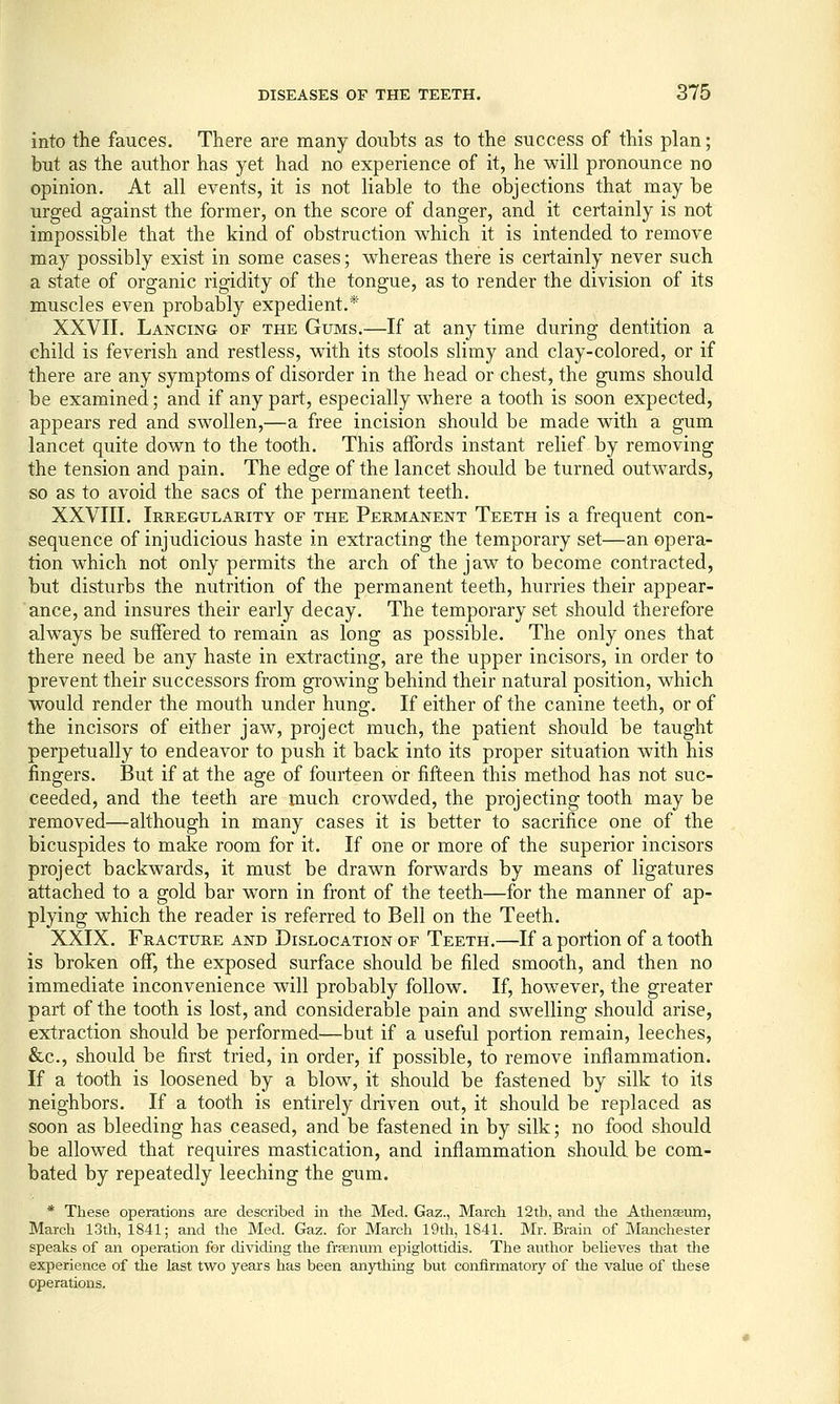 into the fauces. There are many doubts as to the success of this plan; but as the author has yet had no experience of it, he will pronounce no opinion. At all events, it is not liable to the objections that may be urged against the former, on the score of danger, and it certainly is not impossible that the kind of obstruction which it is intended to remove may possibly exist in some cases; whereas there is certainly never such a state of organic rigidity of the tongue, as to render the division of its muscles even probably expedient.* XXVII. Lancing of the Gums.—If at any time during dentition a child is feverish and restless, with its stools slimy and clay-colored, or if there are any symptoms of disorder in the head or chest, the gums should be examined; and if any part, especially where a tooth is soon expected, appears red and swollen,—a free incision should be made with a gum lancet quite down to the tooth. This affords instant relief by removing the tension and pain. The edge of the lancet should be turned outwards, so as to avoid the sacs of the permanent teeth. XXVIII. Irregularity of the Permanent Teeth is a frequent con- sequence of injudicious haste in extracting the temporary set—an opera- tion which not only permits the arch of the jaw^ to become contracted, but disturbs the nutrition of the permanent teeth, hurries their appear- ance, and insures their early decay. The temporary set should therefore always be suffered to remain as long as possible. The only ones that there need be any haste in extracting, are the upper incisors, in order to prevent their successors from growing behind their natural position, which would render the mouth under hung. If either of the canine teeth, or of the incisors of either jaw, project much, the patient should be taught perpetually to endeavor to push it back into its proper situation with his fingers. But if at the age of fourteen or fifteen this method has not suc- ceeded, and the teeth are much crowded, the projecting tooth may be removed—although in many cases it is better to sacrifice one of the bicuspides to make room for it. If one or more of the superior incisors project backwards, it must be drawn forwards by means of ligatures attached to a gold bar worn in front of the teeth—for the manner of ap- plying which the reader is referred to Bell on the Teeth. XXIX. Fracture and Dislocation of Teeth.—If a portion of a tooth is broken off, the exposed surface should be filed smooth, and then no immediate inconvenience will probably follow. If, however, the greater part of the tooth is lost, and considerable pain and swelling should arise, extraction should be performed—but if a useful portion remain, leeches, &c., should be first tried, in order, if possible, to remove inflammation. If a tooth is loosened by a blow, it should be fastened by silk to its neighbors. If a tooth is entirely driven out, it should be replaced as soon as bleeding has ceased, and be fastened in by silk; no food should be allowed that requires mastication, and inflammation should be com- bated by repeatedly leeching the gum. * These operations are described in the Med. Gaz., March 12tb, and the Athena;um, March 13th, 1841; and the Med. Gaz. for March 19th, 1841. Mr. Brain of Manchester speaks of an operation for dividing the frfEniim epiglottidis. The author beheves that the experience of the last two years has been anything but confirmatory of the value of these operations.