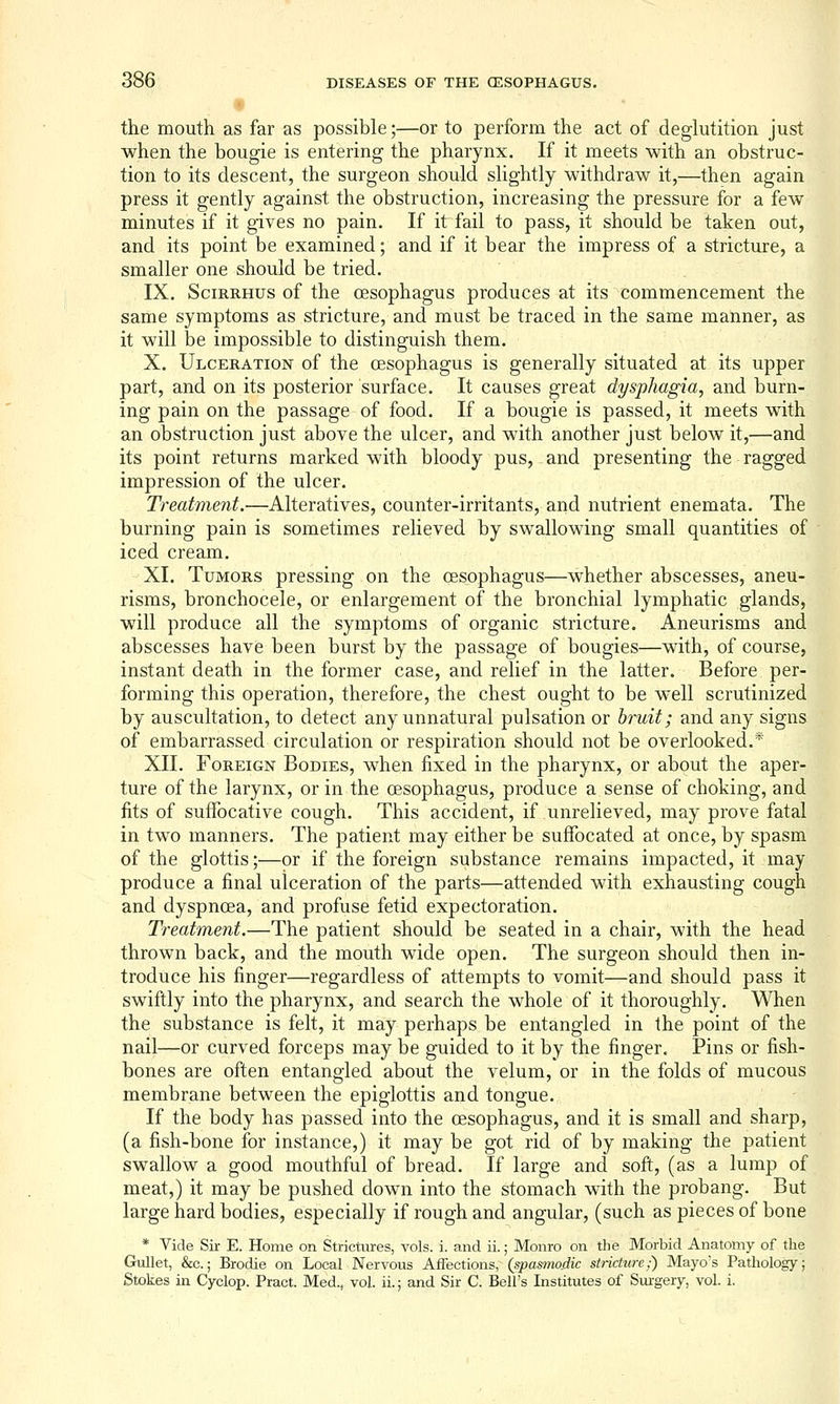 t the mouth as far as possible;—or to perform the act of deglutition just when the bougie is entering the pharynx. If it meets with an obstruc- tion to its descent, the surgeon should slightly withdraw it,—then again press it gently against the obstruction, increasing the pressure for a few minutes if it gives no pain. If it fail to pass, it should be taken out, and its point be examined; and if it bear the impress of a stricture, a smaller one should be tried. IX. SciRRHus of the oesophagus produces at its commencement the same symptoms as stricture, and must be traced in the same manner, as it will be impossible to distinguish them. X. Ulceration of the oesophagus is generally situated at its upper part, and on its posterior surface. It causes great dysphagia, and burn- ing pain on the passage of food. If a bougie is passed, it meets with an obstruction just above the ulcer, and with another just below it,—and its point returns marked with bloody pus, and presenting the ragged impression of the ulcer. Treatment.—Alteratives, counter-irritants, and nutrient enemata. The burning pain is sometimes relieved by swallowing small quantities of iced cream. XI. Tumors pressing on the oesophagus—whether abscesses, aneu- risms, bronchocele, or enlargement of the bronchial lymphatic glands, will produce all the symptoms of organic stricture. Aneurisms and abscesses have been burst by the passage of bougies—with, of course, instant death in the former case, and relief in the latter. Before per- forming this operation, therefore, the chest ought to be well scrutinized by auscultation, to detect any unnatural pulsation or bruit; and any signs of embarrassed circulation or respiration should not be overlooked.* XII. Foreign Bodies, when fixed in the pharynx, or about the aper- ture of the larynx, or in the oesophagus, produce a sense of choking, and fits of suffocative cough. This accident, if unrelieved, may prove fatal in two manners. The patient may either be suffocated at once, by spasm of the glottis;—or if the foreign substance remains impacted, it may produce a final ulceration of the parts—attended with exhausting cough and dyspnoea, and profuse fetid expectoration. Treatment.—The patient should be seated in a chair, with the head thrown back, and the mouth wide open. The surgeon should then in- troduce his finger—regardless of attempts to vomit—and should pass it swiftly into the pharynx, and search the whole of it thoroughly. When the substance is felt, it may perhaps be entangled in the point of the nail—or curved forceps may be guided to it by the finger. Pins or fish- bones are often entangled about the velum, or in the folds of mucous membrane between the epiglottis and tongue. If the body has passed into the oesophagus, and it is small and sharp, (a fish-bone for instance,) it may be got rid of by making the patient swallow a good mouthful of bread. If large and soft, (as a lump of meat,) it may be pushed down into the stomach with the probang. But large hard bodies, especially if rough and angular, (such as pieces of bone * Vide Sir E. Home on Strictures, vols. i. and ii.; Monro on the Morbid Anatomy of the Gullet, &c.; Brodie on Local Nervous Affections, (spas7no_dic stricture;) Mayos Pathology; Stokes in Cyclop. Pract. Med., vol. ii.; and Sir C. Bell's Institutes of Sm-gery, vol. i.