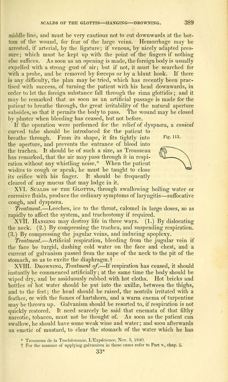 middle line, and must be very cautious not to cut downwards at the bot- tom of the wound, for fear of the large veins. Hemorrhage may be arrested, if arterial, by the ligature; if venous, by nicely adapted pres- sure; which must be kept up with the point of the fingers if nothing else suffices. As soon as an opening is made, the foreign body is usually expelled with a strong gust of air; but if not, it must be searched for with a probe, and be removed by forceps or by a blunt hook. If there is any difficulty, the plan may be tried, which has recently been prac- tised with success, of turning the patient with his head downwards, in order to let the foreign substance fall through the rima glottidis ; and it may be remarked that as soon as an artificial passage is made for the patient to breathe through, the great irritability of the natural aperture subsides, so that it permits the body to pass. The wound may be closed by plaster when bleeding has ceased, but not before. If the operation were performed for the relief of dyspnoea, a conical curved tube should be introduced for the patient to breathe through. From its shape, it fits tightly into Fig. 113. the aperture, and prevents the entrance of blood into the trachea. It should be of such a size, as Trousseau has remarked, that the air may pass through it in respi- ration without any whistling noise,* When the patient wishes to cough or speak, he must be taught to close its orifice with his finger. It should be frequently cleared of any mucus that may lodge in it. XVI. Scalds of the Glottis, through swallowing boiling water or corrosive fluids, produce the ordinary symptoms of laryngitis—suffocative cough, and dyspnoea. Treatment.—Leeches, ice to the throat, calomel in large doses, so as rapidly to affect the system, and tracheotomy if required. XVII. Hanging may destroy life in three ways. (1.) By dislocating the neck. (2.) By compressing the trachea, and suspending respiration. (3.) By compressing the jugular veins, and inducing apoplexy. Treatment.—Artificial respiration, bleeding from the jugular vein if the face be turgid, dashing cold water on the face and chest, and a current of galvanism passed from the nape of the neck to the pit of the stomach, so as to excite the diaphragm.f - XVIII. Drowning, Treatm,ent of.—If respiration has ceased, it should instantly be commenced artificially; at the same time the body should be wiped dry, and be assiduously rubbed with hot cloths. Hot bricks and bottles of hot water should be put into the axillae, between the thighs, and to the feet; the head should be raised, the nostrils irritated with a feather, or with the fumes of hartshorn, and a warm enema of turpentine may be thrown up. Galvanism should be resorted to, if respiration is not quickly restored. It need scarcely be said that enemata of that filthy narcotic, tobacco, must not be thought of. As soon as the patient can swallow, he should have some weak wine and water; and soon afterwards an emetic of mustard, to clear the stomach of the water which he has * Trousseau de la Tracheotomie, L'Experience, Nov. 5, 1840. t For the manner of applying galvanism iii these cases refer to Part v., chap. ii. 33*