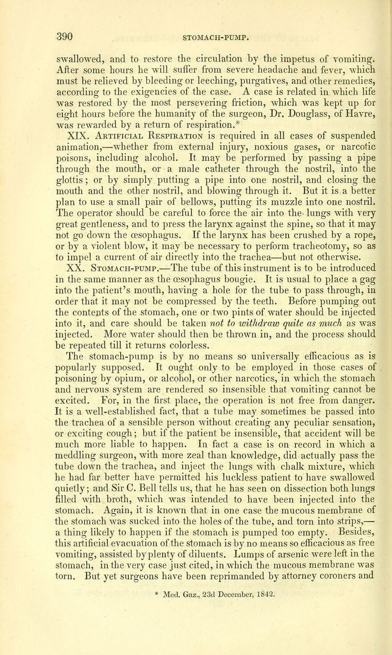 swallowed, and to restore the circulation by the impetus of vomiting. After some hours he will suffer from severe headache and fever, which must be relieved by bleeding or leeching, purgatives, and other remedies, according to the exigencies of the case. A case is related in which life was restored by the most persevering friction, which was kept up for eight hours before the humanity of the surgeon, Dr. Douglass, of Havre, was rewarded by a return of respiration.* XIX. Artificial Respiration is required in all cases of suspended animation,—whether from external injury, noxious gases, or narcotic poisons, including alcohol. It may be performed by passing a pipe through the mouth, or a male catheter through the nostril, into the glottis; or by simply putting a pipe into one nostril, and closing the mouth and the other nostril, and blowing through it. But it is.a better plan to use a small pair of bellows, putting its muzzle into one nostril. The operator should be careful to force the air into the- lungs with very great gentleness, and to press the larynx against the spine, so that it may not go down the oesophagus. If the larynx has been crushed by a rope, or by a violent blow, it may be necessary to perform tracheotomy, so as to impel a current of air directly into the trachea—but not otherwise. XX. Stomach-pump.'—The tube of this instrument is to be introduced in the same manner as the oesophagus bougie. It is usual to place a gag into the patient's mouth, having a hole for the tube to pass through, in order that it may not be compressed by the teeth. Before pumping out the contents of the stomach, one or two pints of water should be injected into it, and care should be taken not to withdraw quite as much as was injected. More water should then be thrown in, and the process should be repeated till it returns colorless. The stomach-pump is by no means so universally efficacious as is popularly supposed. It ought only to be employed in those cases of poisoning by opium, or alcohol, or other narcotics, in which the stomach and nervous system are rendered so insensible that vomiting cannot be excited. For, in the first place, the operation is not free from danger. It is a Avell-established fact, that a tube may sometimes be passed into the trachea of a sensible person without creating any peculiar sensation, or exciting cough; but if the patient be insensible, that accident will be much more liable to happen. In fact a case is on record in which a meddling surgeon, with more zeal than knowledge, did actually pass the tube down the trachea, and inject the lungs with chalk mixture, which he had far better have permitted his luckless patient to have swallowed quietly; and Sir C. Bell tells us, that he has seen on dissection both lungs filled with broth, which was intended to have been injected into the stomach. Again, it is known that in one case the mucous membrane of the stomach was sucked into the holes of the tube, and torn into strips,— a thing likely to happen if the stomach is pumped too empty. Besides, this artificial evacuation of the stomach is by no means so efficacious as free vomiting, assisted by plenty of diluents. Lumps of arsenic were left in the stomach, in the very case just cited, in which the mucous membrane was torn. But yet surgeons have been reprimanded by attorney coroners and * Med. Gaz., 23d December, 1S42.