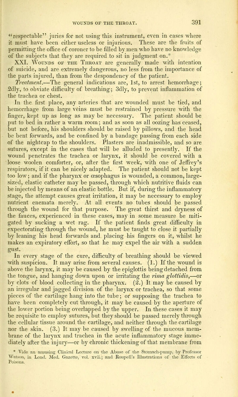 respectable juries for not using this instrument, even in cases where it must have been either useless or injurious. These are the fruits of permitting the office of coroner to be filled by men who have no knowledge of the subjects that they are required to sit in judgment on.* XXI. Wounds of the Throat are generally made with intention of suicide, and are extremely dangerous, no less from the importance of the parts injured, than from the despondency of the patient. Treatment.—The general indications are, 1st, to arrest hemorrhage; 2dly, to obviate difficulty of breathing; 3dly, to prevent inflammation of the trachea or chest. In the first place, any arteries that are wounded must be tied, and hemorrhage from large veins must be restrained by pressure with the finger, kept up as long as may be necessary. The patient should be put to bed in rather a warm room; and as soon as all oozing has ceased, but not before, his shoulders should be raised by pillows, and the head be bent forwards, and be confined by a bandage passing from each side of the nightcap to the shoulders. Plasters are inadmissible, and so are sutures, except in the cases that will be alluded to presently. If the wound penetrates the trachea or larynx, it should be covered with a loose woolen comforter, or, after the first week, with one of Jeflfrey's respirators, if it can be nicely adapted. The patient should not be kept too low; and if the pharynx or oesophagus is wounded, a common, large- sized, elastic catheter may be passed, through which nutritive fluids can be injected by means of an elastic bottle. But if, during the inflammatory stage, the attempt causes great irritation, it may be necessary to employ nutrient enemata merely. At all events no tubes should be passed through the wound for that purpose. The great thirst and dryness of the fauces, experienced in these cases, may in some measure be miti- gated by sucking a wet ra^. If the patient finds great difficulty in expectorating through the wound, he must be taught to close it partially by leaning his head forwards and placing his fingers on it, whilst he makes an expiratory effort, so that he may expel the air with a sudden gust. In every stage of the cure, difficulty of breathing should be viewed with suspicion. It may arise from several causes. (1.) If the wound is above the larynx, it may be caused by the epiglottis being detached from the tongue, and hanging down upon or irritating the rima glottidis,—or by clots of blood collecting in the pharynx. (2.) It may be caused by an irregular and jagged division of the larynx or trachea, so that some pieces of the cartilage hang into the tube; or supposing the trachea to have been completely cut through, it may be caused by the aperture of the lower portion being overlapped by the upper. In these cases it may be requisite to employ sutures, but they should be passed merely through the cellular tissue around the cartilage, and neither through the cartilage nor the skin. (3.) It may be caused by swelling of the mucous mem- brane of the larynx and trachea in the acute inflammatory stage imme- diately after the injury—or by chronic thickening of that membrane from * Vide an amusing Clinical Lectiu-e on the Abuse of the Stomach-pump, by Professor Watson, ill Lend. Med. Gazette, vol. xvii.; and Roupell's Illustrations of the Effects of Poisons.