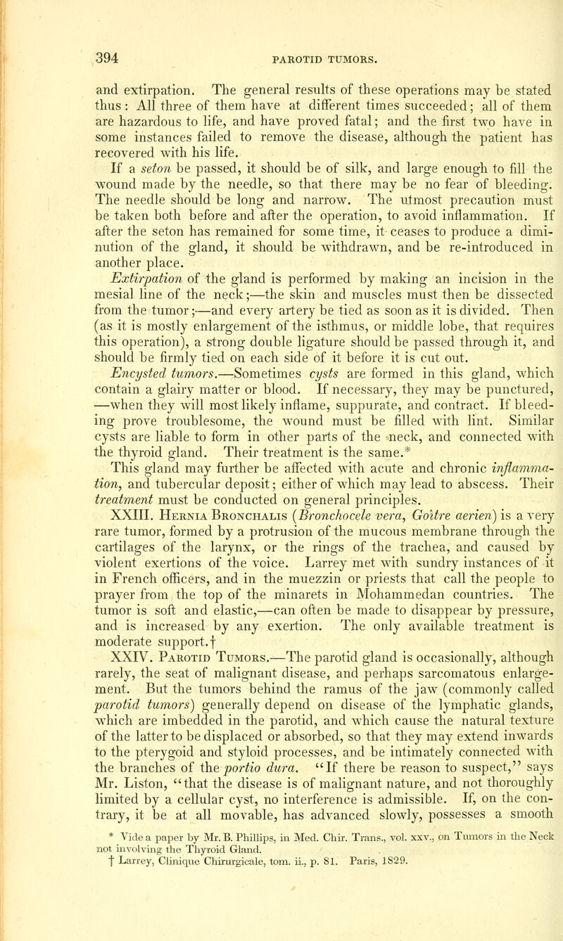 and extirpation. The general results of these operations may be stated thus : All three of them have at different times succeeded; all of them are hazardous to life, and have proved fatal; and the first two have in some instances failed to remove the disease, although the patient has recovered vs^ith his life. If a seton be passed, it should be of silk, and large enough to fill the wound made by the needle, so that there may be no fear of bleeding. The needle should be long and narrow. The utmost precaution must be taken both before and after the operation, to avoid inflammation. If after the seton has remained for some time, it ceases to produce a dimi- nution of the gland, it should be withdrawn, and be re-introduced in another place. Extirpation of the gland is performed by making an incision in the mesial line of the neck;—the skin and muscles must then be dissected from the tumor;—and every artery be tied as soon as it is divided. Then (as it is mostly enlargement of the isthmus, or middle lobe, that requires this operation), a strong double ligature should be passed through it, and should be firmly tied on each side of it before it is cut out. Encysted tumors.—Sometimes cysts are formed in this gland, w^hich contain a glairy matter or blood. If necessary, they may be punctured, —when they will most likely inflame, suppurate, and contract. If bleed- ing prove troublesome, the w^ound must be filled with lint. Similar cysts are liable to form in other parts of the ^neck, and connected with the thyroid gland. Their treatment is the same.* This gland may further be affected with acute and chronic inflamma- tion, and tubercular deposit; either of which may lead to abscess. Their treatment must be conducted on general principles. XXIII. Hernia Bronchalis [Bronchocele vera, Goitre aerien) is a very rare tumor, formed by a protrusion of the mucous membrane through the cartilages of the larynx, or the rings of the trachea, and caused by violent exertions of the voice. Larrey met wath sundry instances of it in French officers, and in the muezzin or priests that call the people to prayer from the top of the minarets in Mohammedan countries. The tumor is soft and elastic,—can often be made to disappear by pressure, and is increased by any exertion. The only available treatment is moderate support.f XXIV. Parotid Tumors.—The parotid gland is occasionally, although rarely, the seat of malignant disease, and perhaps sarcomatous enlarge- ment. But the tumors behind the ramus of the jaw (commonly called parotid tumors) generally depend on disease of the lymphatic glands, w^hich are imbedded in the parotid, and which cause the natural texture of the latter to be displaced or absorbed, so that they may extend inwards to the pterygoid and styloid processes, and be intimately connected with the branches of the portio dura. If there be reason to suspect, says Mr. Listen, that the disease is of malignant nature, and not thoroughly limited by a cellular cyst, no interference is admissible. If, on the con- trary, it be at all movable, has advanced slowly, possesses a smooth * Vide a paper by Mr. B. Phillips, in Med. Chir. Trans., vol. xxv., on Tumors in the Neck not involving the Thyroid Gland. f Larrey, Clinique Chirurgicale, torn, ii., p. 81. Paris, 1S29.