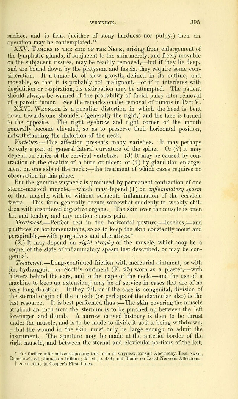 surface, and is firm, (neither of stony hardness nor pulpy,) then an operation may be contemplated. XXV. Tumors in the side of the Neck, arising from enlargement of the lymphatic glands, if subjacent to the skin merely, and freely movable on the subjacent tissues, maybe readily removed,—but if they lie deep, and are bound down by the platysma and fascia, they require some con- sideration. If a tumor be of slow growth, defined in its outline, and movable, so that it is probably not malignant,—or if it interferes with deglutition or respiration, its extirpation may be attempted. The patient should always be warned of the probability of facial palsy after removal of a parotid tumor. See the remarks on the removal of tumors in Part V. XXVI. Wryneck is a peculiar distortion in which the head is bent down towards one shoulder, (generally the right,) and the face is turned to the opposite. The right eyebrow and right corner of the mouth generally become elevated, so as to preserve their horizontal position, notwithstanding the distortion of the neck. Varieties.—This affection presents many varieties. It may perhaps be only a part of general lateral curvature of the spine. Or (2) it may depend on caries of the cervical vertebrae. (3) It may be caused by con- traction of the cicatrix of a burn or ulcer; or (4) by glandular enlarge- ment on one side of the neck;—the treatment of which cases requires no observation in this place. But the genuine wryneck is produced by permanent contraction of one sterno-mastoid muscle,—which may depend (1) on inflammatory spasm of that muscle, with or without subacute inflammation of the cervicle fascia. This form generally occurs somewhat suddenly to weakly chil- dren with disordered digestive organs. The skin over the muscle is often hot and tender, and any motion causes pain. Treatment.—Perfect rest in the horizontal posture,—leeches,—and poultices or hot fomentations, so as to keep the skin constantly moist and perspirable,—with purgatives and alteratives.* (2.) It may depend on rigid atrophy of the muscle, which may be a sequel of the state of inflammatory spasm last described, or may be con- genital. Treatment.—Long-continued friction with mercurial ointment, or with lin. hydrargyri,—or Scott's ointment (F. 25) worn as a plaster,—with blisters behind the ears, and to the nape of the neck,—and the use of a machine to keep up extension,! may be of service in cases that are of no very long duration. If they fail, or if the case is congenital, division of the sternal origin of the muscle (or perhaps of the clavicular also) is the last resource. It is best performed thus :—The skin covering the muscle at about an inch from the sternum is to be pinched up between the left forefinger and thumb. A narrow curved bistoury is then to be thrust under the muscle, and is to be made to divide it as it is being withdrawn, —but the wound in the skin must only be large enough to admit the instrument. The aperture may be made at the anterior border of the right muscle, and between the sternal and clavicular portions of the left. * For further information respecting this form of wryneck, consult Abernethy, Lect. xxxii., Renshaw's ed.; James on Inflam.; 2d ed., p. 484; and Brodie on Local Nervous Affections, t See a plate in Cooper's First Lines.