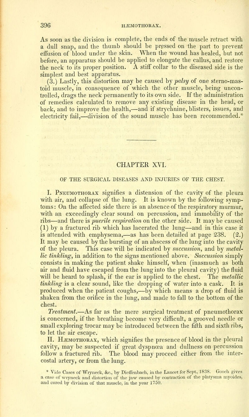 As soon as the division is complete, the ends of the muscle retract with a dull snap, and the thumb should be pressed on the part to prevent effusion of blood under the skin. When the wound has healed, but not before, an apparatus should be applied to elongate the callus, and restore the neck to its proper position. A stiff collar to the diseased side is the simplest and best apparatus. (3.) Lastly, this distortion may be caused hj palsy of one sterno-mas- toid muscle, in consequence of which the other muscle, being uncon- trolled, drags the neck permanently to its own side. If the administration of remedies calculated to remove any existing disease in the head, or back, and to improve the health,—and if strychnine, blisters, issues, and electricity fail,—division of the sound muscle has been recommended.* CHAPTER XVI. OF THE SURGICAL DISEASES AND INJURIES OF THE CHEST. I. Pneumothorax signifies a distension of the cavity of the pleura with air, and collapse of the lung. It is known by the following symp- toms : On the affected side there is an absence of the respiratory murmur, with an exceedingly clear sound on percussion, and immobility of the ribs—and there is puerile respiration on the other side. It may be caused (1) by a fractured rib which has lacerated the lung—and in this case it is attended with emphysema,—as has been detailed at page 238. (2.) It may be caused by the bursting of an abscess of the lung into the cavity of the pleura. This case will be indicated by succussion, and by metal- lic tinkling^ in addition to the signs mentioned above. Succussion simply consists in making the patient shake himself, when (inasmuch as both air and fluid have escaped from the lung into the pleural cavity) the fluid will be heard to splash, if the ear is applied to the chest. The metallic tinkling is a clear sound, like the dropping of water into a cask. It is produced when the patient coughs,—by which means a drop of fluid is shaken from the orifice in the lung, and made to fall to the bottom of the chest. Treatment.—As far as the mere surgical treatment of pneumothorax is concerned, if the breathing become very difficult, a grooved needle or small exploring trocar may be introduced between the fifth and sixth ribs, to let the air escape. II. Hemothorax, which signifies the presence of blood in the pleural cavity, may be suspected if great dyspnoea and dullness on percussion follow a fractured rib. The blood may proceed either from the inter- costal artery, or from the lung. * Vide Cases of Wryneck, &c., by Dieffenbach, in the Lancet for Sept., 1S38. Gooch gives a case of wryneck and distortion of the jaw caused by contraction of the platysma myoides, , and cured by division of that muscle, in the year 1759.