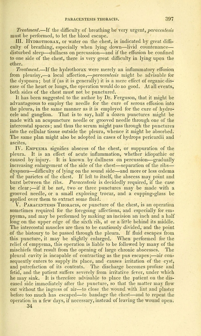 Ti^eatment.—If the difficulty of breathing be' very urgent, paracentesis must be performed, to let the blood escape. III. Hydrothorax, or water on the chest, is indicated by great diffi- culty of breathing, especially when lying down—livid countenance— disturbed sleep—dullness on percussion—and if the effusion be confined to one side of the chest, there is very great difficulty in lying upon the other. Treatment.—If the hydrothorax were merely an inflammatory effusion from pleurisy,—a local affection,—paracentesis might be advisable for the dyspnoea; but if (as it is generally) it is a mere effect of organic dis- ease of the heart or lungs, the operation would do no good. At all events, both sides of the chest must not be punctured. It has been suggested to the author by Dr. Ferguson, that it might be advantageous to employ the needle for the cure of serous effusion into the pleura, in the same manner as it is employed for the cure of hydro- cele and ganglion. That is to say, half a dozen punctures might be made with an acupuncture needle or grooved needle through one of the intercostal spaces; and thus the serum might pass through the punctures into the cellular tissue outside the pleura, whence it might be absorbed. The same plan might also be adopted in cases of hydrops pericardii and ascites. IV. Empyema signifies abscess of the chest, or suppuration of the pleura. It is an effect of acute inflammation, whether idiopathic or caused by injury. It is known by dullness on percussion'—gradually increasing enlargement of the side of the chest—separation of the ribs— dyspnoea—difficulty of lying on the sound side-—and more or less oedema of the parietes of the chest. If left to itself, the abscess may point and burst between the ribs. Paracentesis is decidedly required, if the case be clear;—if it be not, two or three punctures may be made with a grooved needle, or a small exploring trocar, and a cupping-glass be applied over them to extract some fluid. V. Paracentesis Thoracis, or puncture of the chest, is an operation sometimes required for the foregoing affections, and especially for em- pyema, and may be performed by making an incision an inch and a half long on the upper edge of the sixth rib, at or a little behind its middle. The intercostal muscles are then to be cautiously divided, and the point of the bistoury to be passed through the pleura. If fluid escapes from this puncture, it may be slightly enlarged. When performed for the relief of empyema, this operation is liable to be followed by many of the mischiefs that result from the opening of large chronic abscesses. The pleural cavity is incapable of contracting as the pus escapes;—air con- sequently enters to supply its place, and causes irritation of the cyst, and putrefaction of its contents. The discharge becomes profuse and fetid, and the patient suffers severely from irritative fever, under which he may sink. It is therefore advisable to place the patient on the dis- eased side immediately after the puncture, so that the matter may flow out without the ingress of air—to close the wound with lint and plaster before too much has escaped—to bandage the chest—and to repeat the operation in a few days, if necessary, instead of lea^dng the wound open. 34