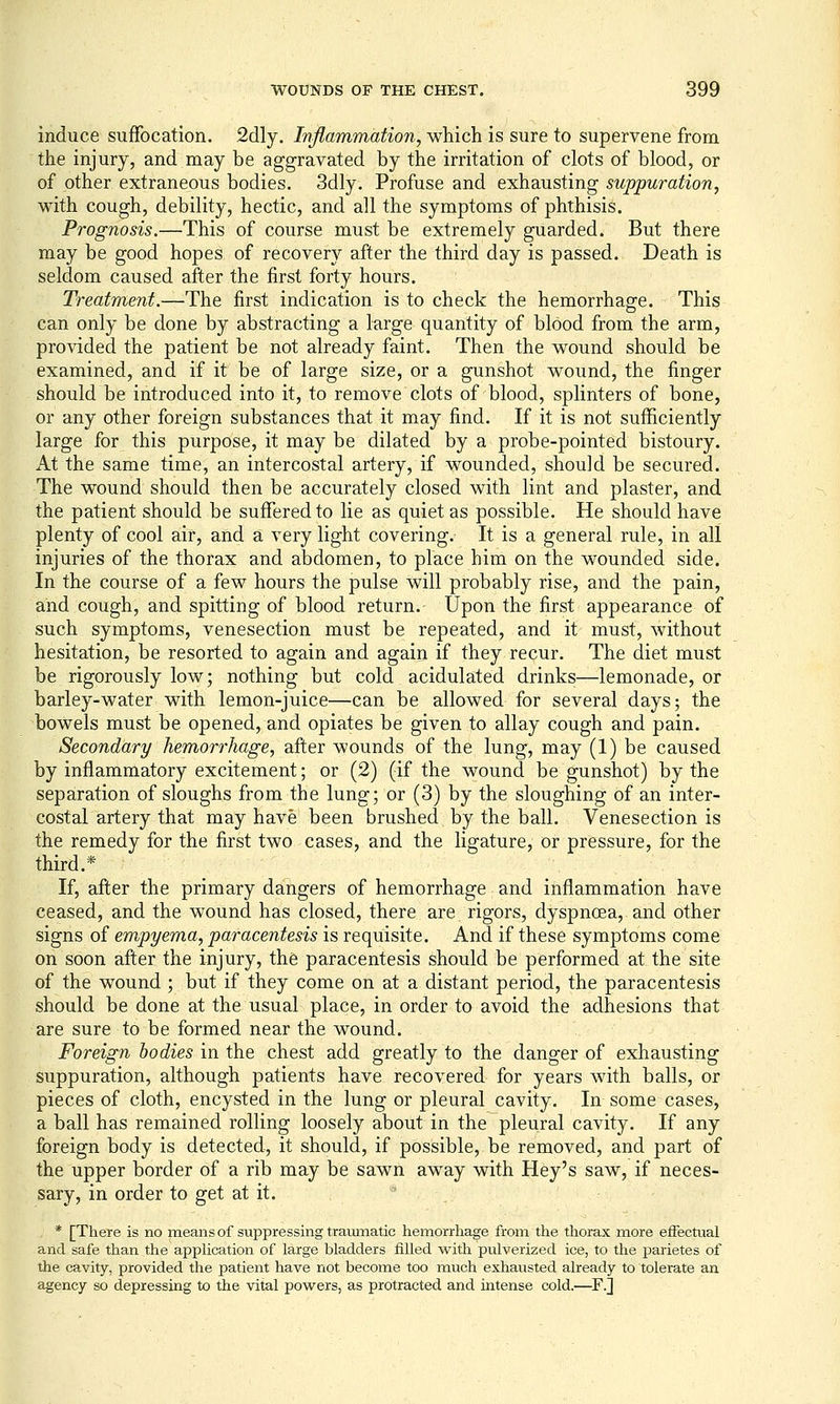 induce suffocation. 2dly. Inflammation, which is sure to supervene from the injury, and may be aggravated by the irritation of clots of blood, or of other extraneous bodies. 3dly. Profuse and exhausting suppuration, with cough, debility, hectic, and all the symptoms of phthisis. Prognosis.—This of course must be extremely guarded. But there may be good hopes of recovery after the third day is passed. Death is seldom caused after the first forty hours. Treatment.—The first indication is to check the hemorrhage. This can only be done by abstracting a large quantity of blood from the arm, provided the patient be not already faint. Then the wound should be examined, and if it be of large size, or a gunshot wound, the finger should be introduced into it, to remove clots of blood, splinters of bone, or any other foreign substances that it may find. If it is not sufficiently large for this purpose, it may be dilated by a probe-pointed bistoury. At the same time, an intercostal artery, if wounded, should be secured. The wound should then be accurately closed with lint and plaster, and the patient should be suffered to lie as quiet as possible. He should have plenty of cool air, and a very light covering. It is a general rule, in all injuries of the thorax and abdomen, to place him on the wounded side. In the course of a few hours the pulse will probably rise, and the pain, and cough, and spitting of blood return. Upon the first appearance of such symptoms, venesection must be repeated, and it must, without hesitation, be resorted to again and again if they recur. The diet must be rigorously low; nothing but cold acidulated drinks—lemonade, or barley-water with lemon-juice—can be allowed for several days; the bowels must be opened, and opiates be given to allay cough and pain. Secondary hemorrhage, after wounds of the lung, may (1) be caused by inflammatory excitement; or (2) (if the wound be gunshot) by the separation of sloughs from the lung; or (3) by the sloughing of an inter- costal artery that may have been brushed by the ball. Venesection is the remedy for the first two cases, and the ligature, or pressure, for the third.* If, after the primary dangers of hemorrhage and inflammation have ceased, and the wound has closed, there are rigors, dyspnoea, and other signs of empyema, paracentesis is requisite. And if these symptoms come on soon after the injury, th6 paracentesis should be performed at the site of the wound ; but if they come on at a distant period, the paracentesis should be done at the usual place, in order to avoid the adhesions that are sure to be formed near the wound. Foreign bodies in the chest add greatly to the danger of exhausting suppuration, although patients have recovered for years with balls, or pieces of cloth, encysted in the lung or pleural cavity. In some cases, a ball has remained rolling loosely about in the pleural cavity. If any foreign body is detected, it should, if possible, be removed, and part of the upper border of a rib may be sawn away with Hey's saw, if neces- sary, in order to get at it. '^ * [There is no means of suppressing traumatic hemorrhage from the thorax more effectual and safe than the appUcation of large bladders filled with pulverized ice, to the parietes of the cavity, provided the patient have not become too much exhausted already to tolerate an agency so depressing to the vital powers, as protracted and intense cold.—^F.]