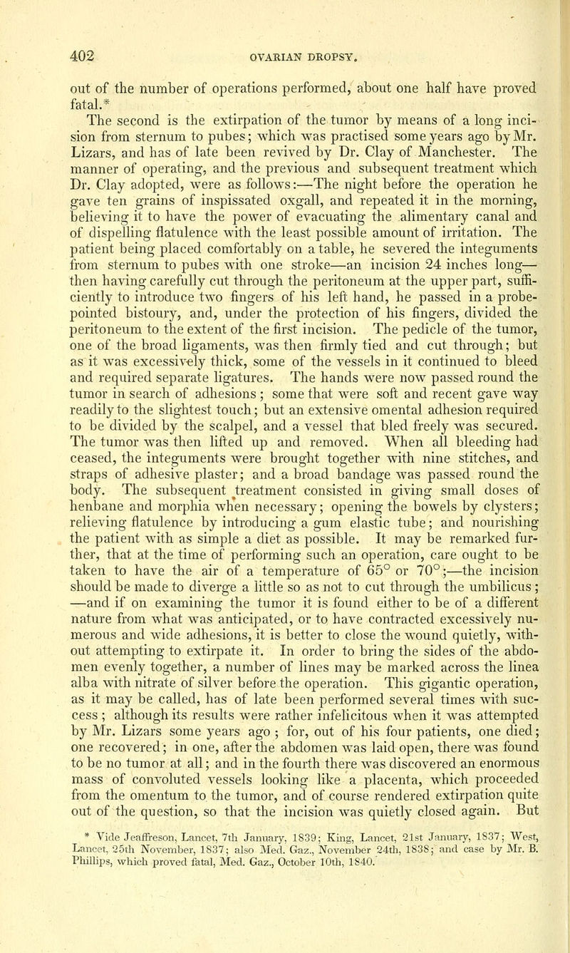 out of the number of operations performed, about one half have proved fatal.* The second is the extirpation of the tumor by means of a long inci- sion from sternum to pubes; which was practised some years ago by Mr. Lizars, and has of late been revived by Dr. Clay of Manchester. The manner of operating, and the previous and subsequent treatment which Dr. Clay adopted, were as follows:—The night before the operation he gave ten grains of inspissated oxgall, and repeated it in the morning, believing it to have the power of evacuating the alimentary canal and of dispelling flatulence with the least possible amount of irritation. The patient being placed comfortably on a table, he severed the integuments from sternum to pubes with one stroke—an incision 24 inches long— then having carefully cut through the peritoneum at the upper part, suffi- ciently to introduce two fingers of his left hand, he passed in a probe- pointed bistoury, and, under the protection of his fingers, divided the peritoneum to the extent of the first incision. The pedicle of the tumor, one of the broad ligaments, was then firmly tied and cut through; but as it was excessiv-ely thick, some of the vessels in it continued to bleed and required separate ligatures. The hands were now passed round the tumor in search of adhesions ; some that were soft and recent gave way readily to the slightest touch; but an extensive omental adhesion required to be divided by the scalpel, and a vessel that bled freely was secured. The tumor was then lifted up and removed. When all bleeding had ceased, the integuments were brought together with nine stitches, and straps of adhesive plaster; and a broad bandage was passed round the body. The subsequent ^treatment consisted in giving small doses of henbane and morphia when necessary; opening the bowels by clysters; relieving flatulence by introducing a gum elastic tube; and nourishing the patient with as simple a diet as possible. It may be remarked fur- ther, that at the time of performing such an operation, care ought to be taken to have the air of a temperature of 65° or 70°;—the incision should be made to diverge a little so as not to cut through the umbilicus ; —and if on examining the tumor it is found either to be of a different nature from what was anticipated, or to have contracted excessively nu- merous and wide adhesions, it is better to close the wound quietly, with- out attempting to extirpate it. In order to bring the sides of the abdo- men evenly together, a number of lines may be marked across the linea alba with nitrate of silver before the operation. This gigantic operation, as it may be called, has of late been performed several times with suc- cess ; although its results were rather infelicitous when it was attempted by Mr. Lizars some years ago ; for, out of his four patients, one died; one recovered; in one, after the abdomen was laid open, there was found to be no tumor at all; and in the fourth there was discovered an enormous mass of com^oluted vessels looking like a placenta, which proceeded from the omentum to, the tumor, and of course rendered extirpation quite out of the question, so that the incision was quietly closed again. But * Vide JeafFreson, Lancet, 7th January, 1839; King, Lancet, 21st January, 1S37; West, Lancet, 25th November, 1837; also Med. Gaz., November 24th, 1838; and case by Mr. B. PhiUips, which proved fatal, Med. Gaz., October 10th, 1840.