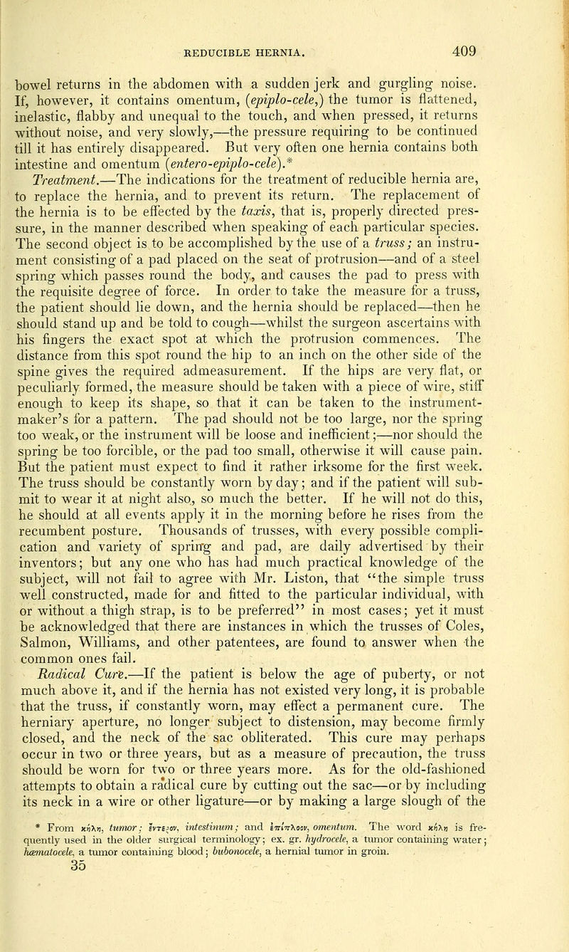 bowel returns in the abdomen with a sudden jerk and gurgling noise. If, however, it contains omentum, (epiplo-cele,) the tumor is flattened, inelastic, flabby and unequal to the touch, and when pressed, it returns without noise, and very slowly,—the pressure requiring to be continued till it has entirely disappeared. But very often one hernia contains both intestine and omentum (entero-epiplo-cele).* Treatment.—The indications for the treatment of reducible hernia are, to replace the hernia, and to prevent its return. The replacement of the hernia is to be effected by the taods, that is, properly directed pres- sure, in the manner described when speaking of each particular species. The second object is to be accomplished by the use of a truss; an instru- ment consisting of a pad placed on the seat of protrusion—and of a steel spring which passes round the body, and causes the pad to press with the requisite degree of force. In order to take the measure for a truss, the patient should lie down, and the hernia should be replaced—then he should stand up and be told to cough—whilst the surgeon ascertains with his fingers the exact spot at which the protrusion commences. The distance from this spot round the hip to an inch on the other side of the spine gives the required admeasurement. If the hips are very flat, or peculiarly formed, the measure should be taken with a piece of wire, stiff enough to keep its shape, so that it can be taken to the instrument- maker's for a pattern. The pad should not be too large, nor the spring too weak, or the instrument will be loose and inefficient;—nor should the spring be too forcible, or the pad too small, otherwise it will cause pain. But the patient must expect to find it rather irksome for the first week. The truss should be constantly worn by day; and if the patient will sub- mit to wear it at night also, so much the better. If he will not do this, he should at all events apply it in the morning before he rises from the recumbent posture. Thousands of trusses, with every possible compli- cation and variety of sprirrg and pad, are daily advertised by their inventors; but any one who has had much practical knowledge of the subject, will not fail to agree with Mr. Liston, that the simple truss well constructed, made for and fitted to the particular individual, with or without a thigh strap, is to be preferred in most cases; yet it must be acknowledged that there are instances in which the trusses of Coles, Salmon, Williams, and other patentees, are found to answer when the common ones fail. Radical Cure.—If the patient is below the age of puberty, or not much above it, and if the hernia has not existed very long, it is probable that the truss, if constantly worn, may effect a permanent cure. The herniary aperture, no longer subject to distension, may become firmly closed, and the neck of the sac obliterated. This cure may perhaps occur in two or three years, but as a measure of precaution, the truss should be worn for two or three years more. As for the old-fashioned attempts to obtain a radical cure by cutting out the sac—or by including its neck in a wire or other ligature—or by making a large slough of the * From Kri\ri, tiimor: evtejov, intestinum; and IttIv^oov, omentum. The word Kri'Kyi is fre- quently used in the older surgical terminology; ex. gr. hydrocele, a tumor containing water; luematocele, a tumor containing blood; bubonocele, a hernial tumor in groin. 35