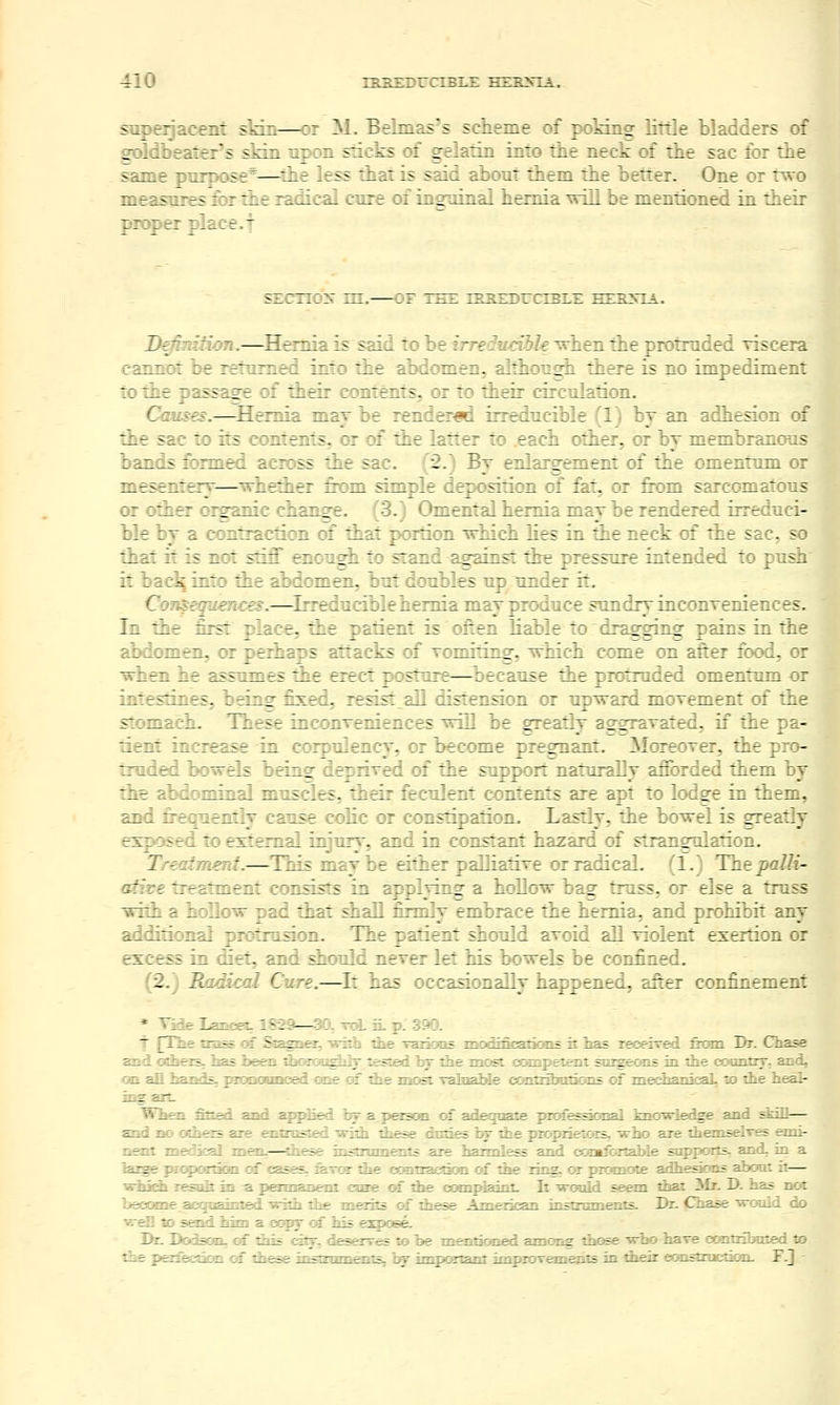 saperjacent skin—or M. Belmas's scheme of poMng little bladders of goldbeater's slrin upon sticks of gelatin into the neck of the sac for the same purpose*—the less that is said about them the better. One or trvo measures &r the radical cure of insTiiaal hernia xrill be mentioned in their proper place.f sEcno^f in.—or the ih2educible hesxia. D^nition.—Hernia is said to be irreducible ^hen the protruded risc^ra cannot be returned into the abdomen, although there is no impediment to the passage of their contents, or to their circulation. Causes.—^Hernia may he rendered irreducible (1) by an adhesion of the sac to its contents, or of the latter to .each other, or by membranous bands formed across the sac. (2.) By enlargement of the omentum or mesenteay—whether &om simple deposition of fat, or from sarcomatous or other organic change. (3.) Omental hernia may be rendered irreduci- ble by a contraction of that portion which lies in the neck of the sac, so that it is not stiff enough to stand against tire pressure intended to push it back into the abdomen, but doubles up under it. Coi^equences.—Irreducible hernia m^ay produce sundry inconTeniences. In the first place, the patient is ofien liable to drag^ging pains in the abdomen, or perhaps attacks of vomiting, which come on after food, or when he assumes the erect posture—^because the protruded omentum or intestines, being fixed, resist all distension or upward moxement of the stomach. These inconTeniences will be greatly aggrayated. if the pa- tient increase in corpulency, or become pregnant. Moreoxer, the pro- truded bowels being deprived of the support naturaDy afforded them by the abdominal muscles, their feculent contents are apt to lodge in them, and frequently cause colic or constipation. Lastly, the bowel is greatly exposed to external injury, and in constant hazard of strangulation. Treatment.—This maybe either pallialiTe or radical. (1.) Thepalli- afire treatment consists in applying a hollow bag truss, or else a truss with a hoEoiv pad that shall firmly embrace the hernia, and prohibit any additional protrusion. The patient should avoid aU violent exertion or excess in diet, and should never let his bowels be confined. (2.) Radical Cure.—^It has occasionally happened, after confinement * Vide Lancet. 1829—30, TJoi. iL p. 390. J [The tra^ oi Stagner, Tsith the Taiions modincatians it has xeoeiTed fenn Dr. Chase and Gthei3, Las been ^Ksroaghlj tested hy iJie most cocopetent snigeons in the coanny, and, on all hani\=i^ pionoimoed OEe of thp most TalnaMe ccmtrSHitioDS of mediaiiical, to ite heal- Tng arL Wlisi StteA. and E^iplied b* aprason of adegoale piofe^oi^ tnovrledge and stall— and no otbe^ axe entmsiied widi these duties br die pioprieTors, -who sue themselves eani- nait medSeal mrai.—these instniments are harmless and comfGrtable snpports, and. in a lazge prapoxtian of cases, xaxxn the ocmtxacdoaa of the lina, or promoie adhesicms aboai it— whidi leailt in -a. pemsnent cme of the cooipteinl. It 'would se^n that 3Ir. D. has not beoame acquainted -with the merits of these Ametkan instnnnenls. Dr. Chase would do ■srell to send him a copy of his espose. Dr. DoSaaiL, of this catjr, deserr^ to be menticned among those ■w-bo have craitributed to the perfecstkHi of these instzimiraiis, hgr important improremeiits in their ecmstzncooD. F.J -