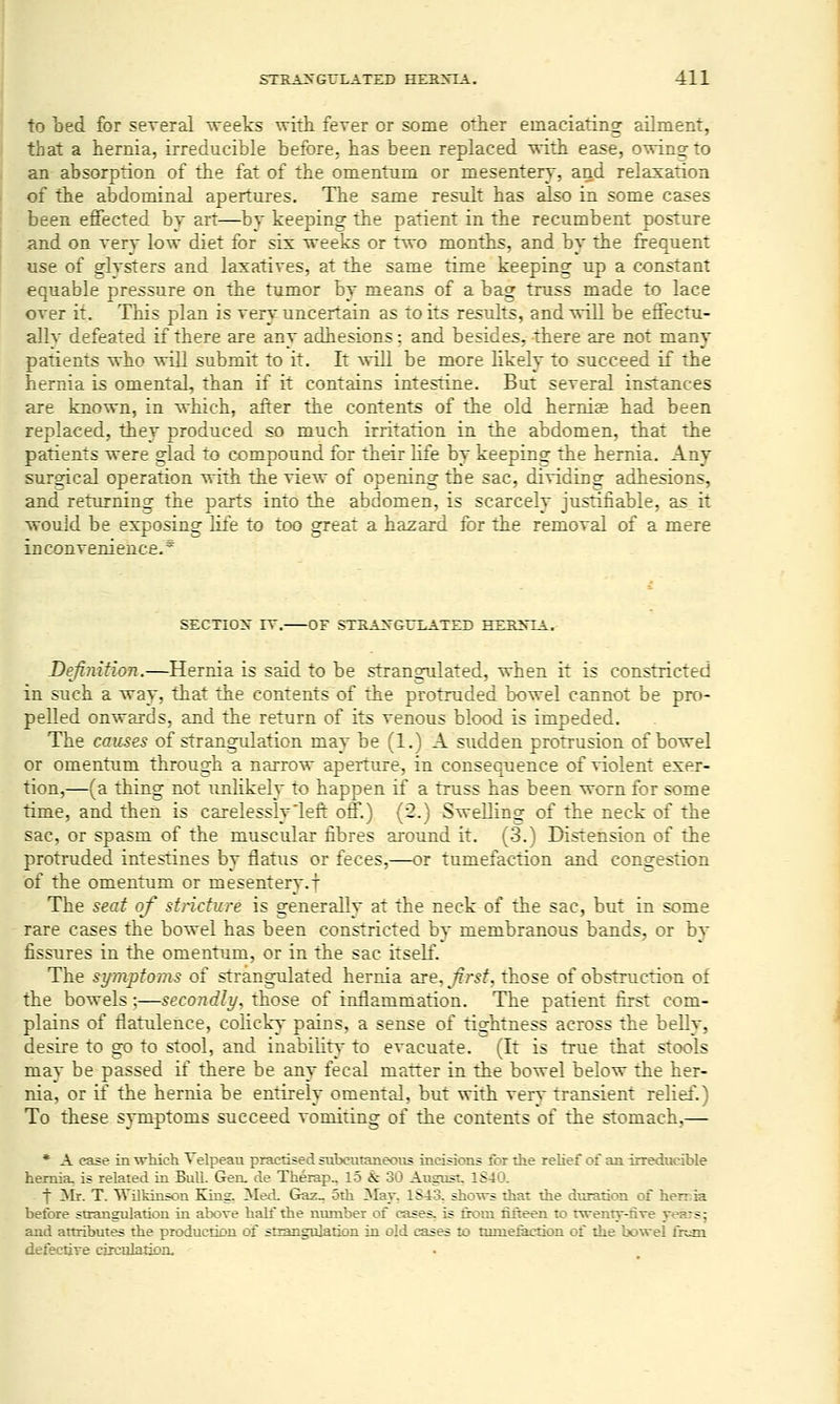 to bed for several weeks with fever or some other emaciating ailment, that a hernia, irreducible before, has been replaced with ease, owing to an absorption of the fat of the omentum or mesentery, and relaxation of the abdominal apertures. The same result has also in some eases been effected by art—by keeping the patient in the recumbent posture and on very low diet for six weeks or two months, and by the frequent use of glvsters and laxatives, at the same time keeping up a constant equable pressure on the tumor by means of a bag truss made to lace over it. This plan is very uncertain as to its results, and will be effectu- ally defeated if there are any adhesions: and besides, there are not many patients who will submit to it. It will be more likely to succeed if the hernia is omental, than if it contains intestine. But several instances are known, in which, after the contents of the old heridae had been replaced, they produced so much irritation in the abdomen, that the patients were glad to compound for their life by keepinsf the hernia. Any surgical operation with the view of opening the sac, dividing adhesions, and returning the parts into the abdomen, is scarcely justifiable, as it wouid be exposing life to too great a hazard for the removal of a mere inconvenience.* SECnOX IV. OF STRAXGITLATED HEKNTA. Definifion.—Hernia is said to be strangulated, when it is constricted in such a way, that the contents of the protruded bowel cannot be pro- pelled onwards, and the return of its venous blood is impeded. The causes of strangulation may be (1.) A sudden protrusion of bowel or omentum through a narrow aperture, in consequence of violent exer- tion,—(a thing not unlikely to happen if a truss has been worn for some time, and then is carelessly'left off.) (2.) Swelling of the neck of the sac, or spasm of the muscular fibres around it. (3.) Distension of the protruded intestines by flatus or feces,—or tumefaction and congestion of the omentum or mesentery.! The seat of stricture is generally at the neck of the sac, but in some rare cases the bowel has been constricted by membranous bands, or by fissures in the omentum, or in the sac itself. The sy7nptoms of strangulated hernia are, Jirsf. those of obstruction of the bowels;—secoiidly, those of inflammation. The patient first com- plains of flatulence, colicky- pains, a sense of tightness across the belly, desire to go to stool, and inability to evacuate. (It is true that stools may be passed if there be any fecal matter in the bowel below the her- nia, or if the hernia be entirely omental, but with very transient relief.) To these symptoms succeed vomiting of the contents of the stomach,— * A case in which Telpeau practised siibeutaneoiis incisions tor ihe relief of an irreducible hernia, is related in Bull. Gen, de Therap„ 15 & 30 August, 1S40. f ^Ir. T. Wilkinson King, Med. Gaz_ 5th 3Iay, 1S43, sho\rs that the duration of hensia before strangulation in above half the ntunber of cases, is from fifteen to rwenty-five years; and attributes the production of strangulation in old cases to tumexaction of the bo%vel frtan defeciiTe circulatjon.