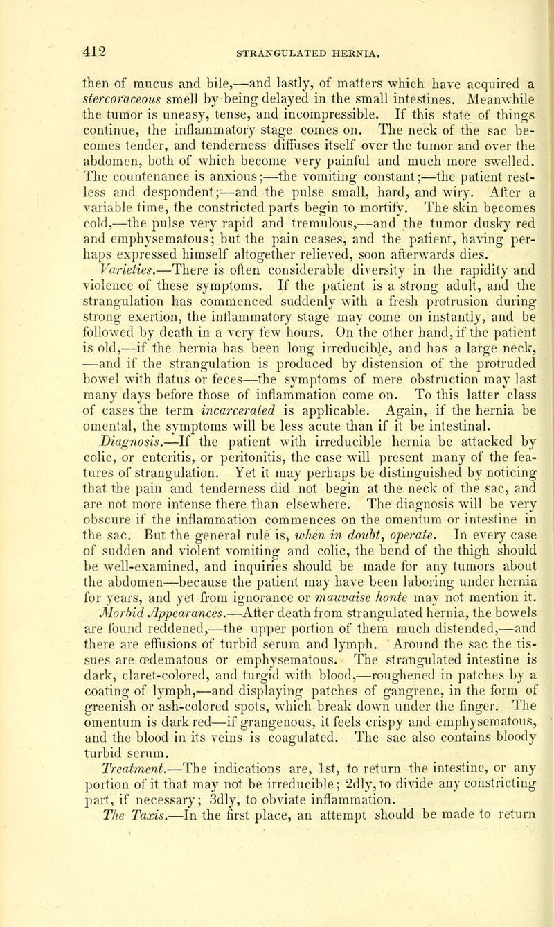 then of mucus and bile,—and lastly, of matters which have acquired a stercoraceous smell by being delayed in the small intestines. Meanwhile the tumor is uneasy, tense, and incompressible. If this state of things continue, the inflammatory stage comes on. The neck of the sac be- comes tender, and tenderness diffuses itself over the tumor and over the abdomen, both of which become very painful and much more swelled. The countenance is anxious;—the vomiting constant;—the patient rest- less and despondent;^—and the pulse small, hard, and wiry. After a variable time, the constricted parts begin to mortify. The skin becomes cold,—the pulse very rapid and tremulous,—and the tumor dusky red and emphysematous; but the pain ceases, and the patient, having per- haps expressed himself altogether relieved, soon afterwards dies. Varieties.—There is often considerable diversity in the rapidity and violence of these symptoms. If the patient is a strong adult, and the strangulation has commenced suddenly with a fresh protrusion during strong exertion, the inflammatory stage may come on instantly, and be followed by death in a very few hours. On the other hand, if the patient is old,—if the hernia has been long irreducible, and has a large neck, | —and if the strangulation is produced by distension of the protruded bowel with flatus or feces—the symptoms of mere obstruction may last many days before those of inflammation come on. To this latter class of cases the term incarcerated is applicable. Again, if the hernia be omental, the symptoms will be less acute than if it be intestinal. Diagnosis.—If the patient with irreducible hernia be attacked by colic, or enteritis, or peritonitis, the case will present many of the fea- tures of strangulation. Yet it may perhaps be distinguished by noticing that the pain and tenderness did not begin at the neck of the sac, and are not more intense there than elsewhere. The diagnosis will be very obscure if the inflammation commences on the omentum or intestine in the sac. But the general rule is, when in doubt, operate. In every case of sudden and violent vomiting and colic, the bend of the thigh should be well-examined, and inquiries should be made for any tumors about the abdomen—because the patient may have been laboring under hernia for years, and yet from ignorance or mauvaise honte may not mention it. Morbid Appearances.—After death from strangulated hernia, the bowels are found reddened,—the upper portion of them much distended,—and there are effusions of turbid serum and lymph. Around the sac the tis- sues are oedematous or emphysematous. The strangulated intestine is dark, claret-colored, and turgid with blood,—roughened in patches by a coating of lymph,—and displaying patches of gangrene, in the form of greenish or ash-colored spots, which break down under the finger. The omentum is dark red—if grangenous, it feels crispy and emphysematous, and the blood in its veins is coagulated. The sac also contains bloody turbid serum. Treatment.—The indications are, 1st, to return the intestine, or any portion of it that may not be irreducible; 2dly, to divide any constricting part, if necessary; 3dly, to obviate inflammation. Tlie Taxis.—In the first place, an attempt should be made to return