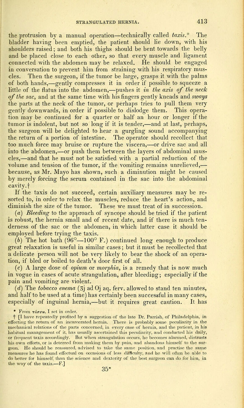 the protrusion by a manual operation—technically called taxis * The bladder having been emptied, the patient should lie down, with his shoulders raised; and both his thighs should be bent towards the belly and be placed close to each other, so that every muscle and ligament connected with the abdomen may be relaxed. He should be engaged in conversation to prevent him from straining with his respiratory mus- cles. Then the surgeon, if the tumor be large, grasps it with the palms of both hands,—gently compresses it in order if possible to squeeze a little of the flatus into the abdomen,—pushes it in the axis of the neck of the sac, and at the same time with his fingers gently kneads and sways the parts at the neck of the tumor, or perhaps tries to pull them very gently downwards, in order if possible to dislodge them. This opera- tion may be continued for a quarter or half an hour or longer if the tumor is indolent, but not so long if it is tender,—and at last, perhaps, the surgeon will be delighted to hear a gurgling sound accompanying the return of a portion of intestine. The operator should recollect that too much force may bruise or rupture the viscera,—or drive sac and all into the abdomen,—or push them between the layers of abdominal mus- cles,—and that he must not be satisfied with a partial reduction of the volume and tension of the tumor, if the vomiting remains unrelieved,— because, as Mr. Mayo has shown, such a diminution might be caused by merely forcing the serum contained in the sac into the abdominal cavity, t If the taxis do not succeed, certain auxiliary measures may be re- sorted to, in order to relax the muscles, reduce, the heart's action, and diminish the size of the tumor. These we must treat of in succession. (a) Bleeding to the approach of syncope should be tried if the patient is robust, the hernia small and of recent date, and if there is much ten- derness of the sac or the abdomen, in which latter case it should be employed before trying the taxis. ' (6) The hot bath (96°—100° F.) continued long enough to produce great relaxation is useful in similar cases; but it must be recollected that a delicate person will not be very likely to bear the shock of an opera- tion, if bled or boiled to death's door first of all. (c) A large dose of opium or morphia, is a remedy that is now much in vogue in cases of acute strangulation, after bleeding; especially if the pain and vomiting are violent. {d) The tobacco enema (3j ad Oj aq. ferv. allowed to stand ten minutes, and half to be used at a time) has certainly been successful in many cases, especially of inguinal hernia,—but it requires great caution. It has • From Taa-o-(k!, I set in order. t [I have repeatedly profited by a suggestion of tlie late Dr. Parrish, of Philadelphia, in effecting the return of an incarcerated hernia. There is probably some peculiarity in the mechanical relations of the parts concerned, in every case of hernia, and the patient, in his habitual management of it, has usually ascertained this peculiarity, and conducted his daily, or frequent taxis accordingly. But when strangulation occurs, he becomes alarmed, distrusts his own efforts, or is deterred from making them by pain, and abandons himself to the sur- geon. He should be reassured, advised to take the same position, and practise the saine measures he has found effectual on occasions of less dilflcult}^, and he will often be able to do better for himself, than the science and dexterity of the best surgeon can do for him, in the way of the taxis.—F.] 35*