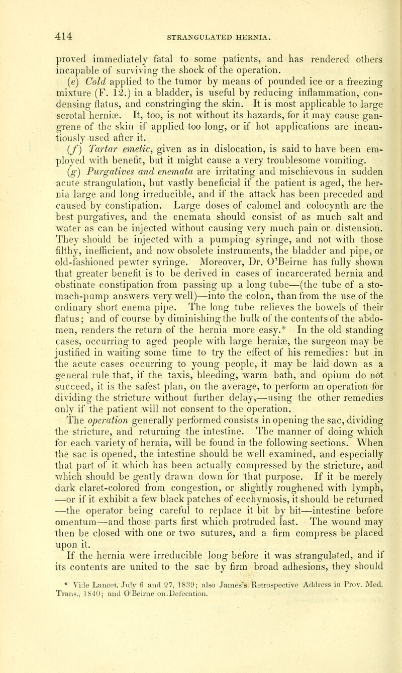 proved immediately fatal to some patients, and has rendered others incapable of surviving the shock of the operation. [e) Cold applied to the tumor by means of pounded ice or a freezing mixture (F. 12.) in a bladder, is useful by reducing inflammation, con- densing flatus, and constringing the skin. It is most applicable to large scrotal hernite. It, too, is not without its hazards, for it may cause gan- grene of the skin if applied too long, or if hot applications are incau- tiously used after it. [f) Tartar emetic, given as in dislocation, is said to have been em- ployed with benefit, but it might cause a very troublesome vomiting. [g) Purgatives and enetnata are irritating and mischievous in sudden acute strangulation, but vastly beneficial if the patient is aged, the her- nia large and long irreducible, and if the attack has been preceded and caused by constipation. Large doses of calomel and colocynth are the best purgatives, and the enemata should consist of as much salt and water as can be injected without causing very much pain or distension. They shoidd be injected with a pumping syringe, and not with those filthy, inefificient, and now obsolete instruments, the bladder and pipe, or old-fashioned pewter syringe. Moreover, Dr. O'Beirne has fully shown that greater benefit is to be derived in cases of incarcerated hernia and obstinate constipation from passing up a long tube—(the tube of a sto- mach-pump answers very well)—into the colon, than from the use of the ordinary short enema pipe. The long tube relieves the bowels of their fl.atus; and of course by diminishing the bulk of the contents of the abdo- men, renders the return of the hernia more easy.* In the old standing cases, occurring to aged people with large hernise, the surgeon may be justified in waiting some time to try the effect of his remedies: but .in the acute cases occurring to young people, it may be laid down as a general rule that, if the taxis, bleeding, warm bath, and opium do not succeed, it is the safest plan, on the average, to perform an operation for dividing the stricture without further delay,—using the other remedies only if the patient will not consent to the operation. The operation generally performed consists in opening the sac, dividing the stricture, and returning the intestine. The manner of doing which for each variety of hernia, will be found in the following sections. When the sac is opened, the intestine should be well examined, and especially that part of it which has been actually compressed by the stricture, and which should be gently drawn down for that purpose. If it be merely dark claret-colored from congestion, or slightly roughened with lymph, —or if it exhibit a few black patches of ecchymosis, it should be returned —the operator being careful to replace it bit by bit—intestine before omentum—and those parts first which protruded last. The wound may then be closed with one or two sutures, and a firm compress be placed upon it. If the hernia were irreducible long before it w^as strangulated, and if its contents are united to the sac by firm broad adhesions, they should * Vide Lancet, July 6 and 27, 1839; also James's-. Retrospective Address in Prov. Med. Trans., 1S40; and O'Beirne on .Defecation. ,