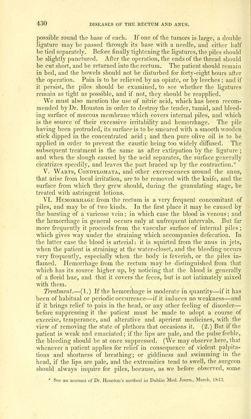 possible round the base of each. If one of the tumors is large, a double ligature may be passed through its base with a needle, and either half be tied separately. Before finally tightening the ligatures, the piles should be slightly punctured. After the operation, the ends of the thread should be cut short, and be returned into the rectum. The patient should remain in bed, and the bowels should not be disturbed for forty-eight hours after the operation. Pain is to be relieved by an opiate, or by leeches ; and if it persist, the piles should be examined, to see whether the ligatures remain as tight as possible, and if not, they should be reapplied. We must also mention the use of nitric acid, which has been recom- mended by Dr. Houston in order to destroy the tender, tumid, and bleed- ing surface of mucous membrane which covers internal piles, and which is the source of their excessive irritability and hemorrhage. The pile having been protruded, its surface is to be smeared with a smooth wooden stick dipped in the concentrated acid ; and then pure olive oil is to be applied in order to prevent the caustic being too widely diffused. The subsequent treatment is the same as after extirpation by the ligature ; and when the slough caused by the acid separates, the surface generally cicatrizes speedily, and leaves the part braced up by the contraction.* V. Warts, Condylomata, and other excrescences around the anus, that arise from local irritation, are to be removed with the knife, and the surface from which they grew should, during the granulating stage, be treated with astringent lotions. VI. Hemorrhage from the rectum is a very frequent concomitant of piles, and may be of two kinds. In the first place it may be caused by the bursting of a varicose vein; in which case the blood is venous; and the hemorrhage in general occurs only at unfrequent intervals. But far more frequently it proceeds from the vascular surface of internal piles; which gives way under the straining which accompanies defecation. In the latter case the blood is arterial: it is squirted from the anus in jets, when the patient is straining at the water-closet, and the bleeding occurs very frequently, especially when the body is feverish, or the piles in- flamed. Hemorrhage from the rectum may be distinguished from that which has its source higher up, by noticing that the blood is generally of a florid hue, and that it covers the feces, but is not intimately mixed with them. . Treatment.—(1.) If the hemorrhage is moderate in quantity—if it has been of habitual or periodic occurrence—if it induces no weakness—and if it brings relief to pain in the head, or any other feeling of disorder— before suppressing it the patient must be made to adopt a course of exercise, temperance, and alterative and aperient medicines, with the view of removing the state of plethora that occasions it. (2.) But if the patient is weak and emaciated; if the lips are pale, and the pulse feeble, the bleeding should be at once suppressed. (We may observe here, that whenever a patient applies for relief in consequence of violent palpita- tions and shortness of breathing; or giddiness and swimming in the head, if the lips are pale, and the extremities tend to swell, the surgeon should always inquire for piles, because, as we before observed, some * See an account of Dr. Houston's metliod in Dublin Med. Joiurn., March, 184-3.