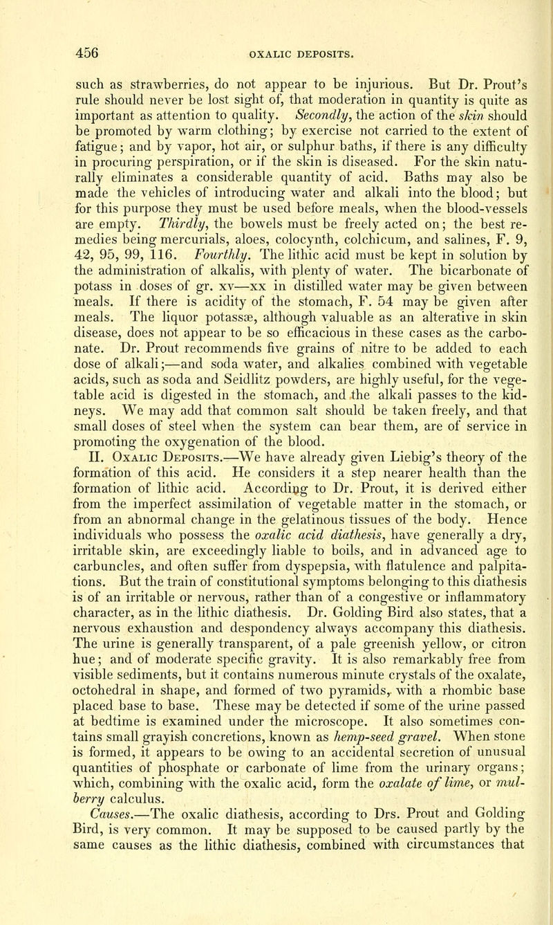 such as strawberries, do not appear to be injurious. But Dr. Prout's rule should never be lost sight of, that moderation in quantity is quite as important as attention to quality. Secondly, the action of the skin should be promoted by warm clothing; by exercise not carried to the extent of fatigue; and by vapor, hot air, or sulphur baths, if there is any difficulty in procuring perspiration, or if the skin is diseased. For the skin natu- rally eliminates a considerable quantity of acid. Baths may also be made the vehicles of introducing water and alkali into the blood; but for this purpose they must be used before meals, when the blood-vessels are empty. Thirdly, the bowels must be freely acted on; the best re- medies being mercurials, aloes, colocynth, colchicum, and salines, F. 9, 42, 95, 99, 116. Fourthly. The lithic acid must be kept in solution by the administration of alkalis, with plenty of water. The bicarbonate of potass in doses of gr. xv—xx in distilled water may be given between meals. If there is acidity of the stomach, F. 54 may be given after meals. The liquor potassse, although valuable as an alterative in skin disease, does not appear to be so efficacious in these cases as the carbo- nate. Dr. Prout recommends five grains of nitre to be added to each dose of alkali;—and soda water, and alkalies combined with vegetable acids, such as soda and Seidlitz powders, are highly useful, for the vege- table acid is digested in the stomach, and the alkali passes to the kid- neys. We may add that common salt should be taken freely, and that small doses of steel when the system can bear them, are of service in promoting the oxygenation of the blood. II. Oxalic Deposits.—We have already given Liebig's theory of the formation of this acid. He considers it a step nearer health than the formation of lithic acid. According to Dr. Prout, it is derived either from the imperfect assimilation of vegetable matter in the stomach, or from an abnormal change in the gelatinous tissues of the body. Hence individuals who possess the oxalic acid diathesis, have generally a dry, irritable skin, are exceedingly liable to boils, and in advanced age to carbuncles, and often suffer from dyspepsia, with flatulence and palpita- tions. But the train of constitutional symptoms belonging to this diathesis is of an irritable or nervous, rather than of a congestive or inflammatory character, as in the lithic diathesis. Dr. Golding Bird also states, that a nervous exhaustion and despondency always accompany this diathesis. The urine is generally transparent, of a pale greenish yellow, or citron hue; and of moderate specific gravity. It is also remarkably free from visible sediments, but it contains numerous minute crystals of the oxalate, octohedral in shape, and formed of two pyramids,, with a rhombic base placed base to base. These may be detected if some of the urine passed at bedtime is examined under the microscope. It also sometimes con- tains small grayish concretions, known as hemp-seed gravel. When stone is formed, it appears to be owing to an accidental secretion of unusual quantities of phosphate or carbonate of lime from the urinary organs; which, combining with the oxalic acid, form the oxalate of lime, or mul- berry calculus. Causes.—The oxalic diathesis, according to Drs. Prout and Golding Bird, is very common. It may be supposed to be caused partly by the same causes as the lithic diathesis, combined with circumstances that