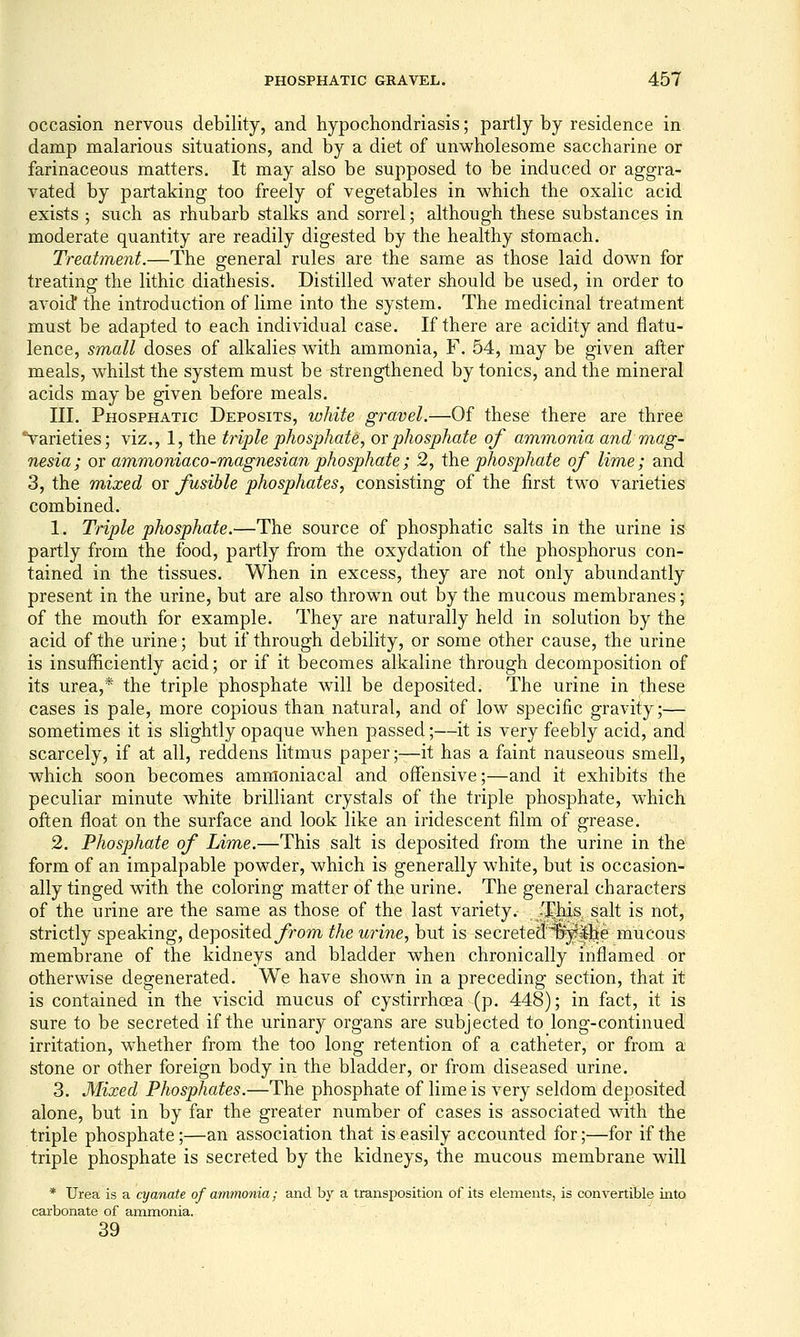 occasion nervous debility, and hypochondriasis; partly by residence in damp malarious situations, and by a diet of unwholesome saccharine or farinaceous matters. It may also be supposed to be induced or aggra- vated by partaking too freely of vegetables in which the oxalic acid exists ; such as rhubarb stalks and sorrel; although these substances in moderate quantity are readily digested by the healthy stomach. Treatment.—The general rules are the same as those laid down for treating the lithic diathesis. Distilled water should be used, in order to avoid* the introduction of lime into the system. The medicinal treatment must be adapted to each individual case. If there are acidity and flatu- lence, small doses of alkalies with ammonia, F. 54, may be given after meals, whilst the system must be strengthened by tonics, and the mineral acids may be given before meals. III. Phosphatic Deposits, white gravel.—Of these there are three varieties; viz., 1, the triple phosphate, ovphosphate of ammonia and m^ag- nesia; or ammoniaco-magnesian phosphate; 2, the phosphate of lime; and 3, the mixed or fusible phosphates, consisting of the first two varieties combined. 1. Triple phosphate.—The source of phosphatic salts in the urine is partly from the food, partly from the oxydation of the phosphorus con- tained in the tissues. When in excess, they are not only abundantly present in the urine, but are also thrown out by the mucous membranes; of the mouth for example. They are naturally held in solution by the acid of the urine; but if through debility, or some other cause, the urine is insufficiently acid; or if it becomes alkaline through decomposition of its urea,* the triple phosphate will be deposited. The urine in these cases is pale, more copious than natural, and of low specific gravity;— sometimes it is slightly opaque when passed;—it is very feebly acid, and scarcely, if at all, reddens litmus paper;—it has a faint nauseous smell, which soon becomes ammoniacal and offensive;—and it exhibits the peculiar minute white brilliant crystals of the triple phosphate, which often float on the surface and look like an iridescent film of grease. 2. Phosphate of Lime.—This salt is deposited from the urine in the form of an impalpable powder, which is generally white, but is occasion- ally tinged with the coloring matter of the urine. The general characters of the urine are the same as those of the last variety. , 'J^his^ salt is not, strictly speaking, depositedyrom the urine, but is secretea'^^^e raucous membrane of the kidneys and bladder when chronically inflamed or otherwise degenerated. We have shown in a preceding section, that it is contained in the viscid mucus of cystirrhoea (p. 448); in fact, it is sure to be secreted if the urinary organs are subjected to long-continued irritation, whether from the too long retention of a catheter, or from a stone or other foreign body in the bladder, or from diseased urine. 3. Mixed Phosphates.—The phosphate of lime is very seldom deposited alone, but in by far the greater number of cases is associated with the: triple phosphate;—an association that is easily accounted for;—for if the triple phosphate is secreted by the kidneys, the mucous membrane will * Urea is a cyanate of ammonia; and by a transposition of its elements, is convertible into carbonate of ammonia. 39