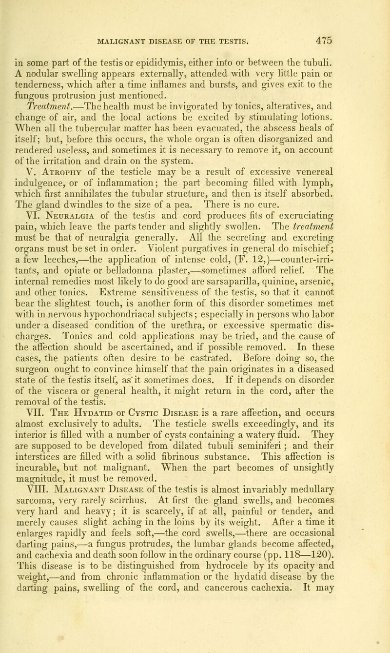 in some part of the testis or epididymis, either into or between the tubuli. A nodular swelling appears externally, attended with very little pain or tenderness, which after a time inflames and bursts, and gives exit to the fungous protrusion just mentioned. Treatment.—The health must be invigorated by tonics, alteratives, and change of air, and the local actions be excited by stimulating lotions. When all the tubercular matter has been evacuated, the abscess heals of itself; but, before this occurs, the whole organ is often disorganized and rendered useless, and sometimes it is necessary to remove it, on account of the irritation and drain on the system. V. Atrophy of the testicle may be a result of excessive venereal indulgence, or of inflammation; the part becoming filled with lymph, which first annihilates the tubular structure, and then is itself absorbed. The gland dwindles to the size of a pea. There is no cure. VI. Neuralgia of the testis and cord produces fits of excruciating pain, which leave the parts tender and slightly swollen. The treatment must be that of neuralgia generally. All the secreting and excreting organs must be set in order. Violent purgatives in general do mischief; a few leeches,'—the application of intense cold, (F. 12,)—counter-irri- tants, and opiate or belladonna plaster,—sometimes afford relief. The internal remedies most likely to do good are sarsaparilla, quinine, arsenic, and other tonics. Extreme sensitiveness of the testis, so that it cannot bear the slightest touch, is another form of this disorder sometimes met with in nervous hypochondriacal subjects; especially in persons who labor under a diseased condition of the urethra, or excessive spermatic dis- charges. Tonics and cold applications may be tried, and the cause of the aflfection should be ascertained, and if possible removed. In these cases, the patients often desire to be castrated. Before doing so, the surgeon ought to convince himself that the pain originates in a diseased state of the testis itself, as'it sometimes does. If it depends on disorder of the viscera or general health, it might return in the cord, after the removal of the testis. VII. The Hydatid or Cystic Disease is a rare affection, and occurs almost exclusively to adults. The testicle swells exceedingly, and its interior is filled with a number of cysts containing a watery fluid. They are supposed to be developed from dilated tubuli seminiferi; and their interstices are filled with a solid fibrinous substance. This affection is incurable, but not malignant. When the part becomes of unsightly magnitude, it must be removed. VIII. Malignant Disease of the testis is almost invariably medullary sarcoma, very rarely scirrhus. At first the gland swells, and becomes very hard and heavy; it is scarcely, if at all, painful or tender, and merely causes slight aching in the loins by its w^eight. After a time it enlarges rapidly and feels soft,—the cord swells,—there are occasional darting pains,—a fungus protrudes, the lumbar glands become affected, and cachexia and death soon follow in the ordinary course (pp. 118—120). This disease is to be distinguished from hydrocele by its opacity and weight,—and from chronic inflammation or the hydatid disease by the darting pains, swelling of the cord, and cancerous cachexia. It may