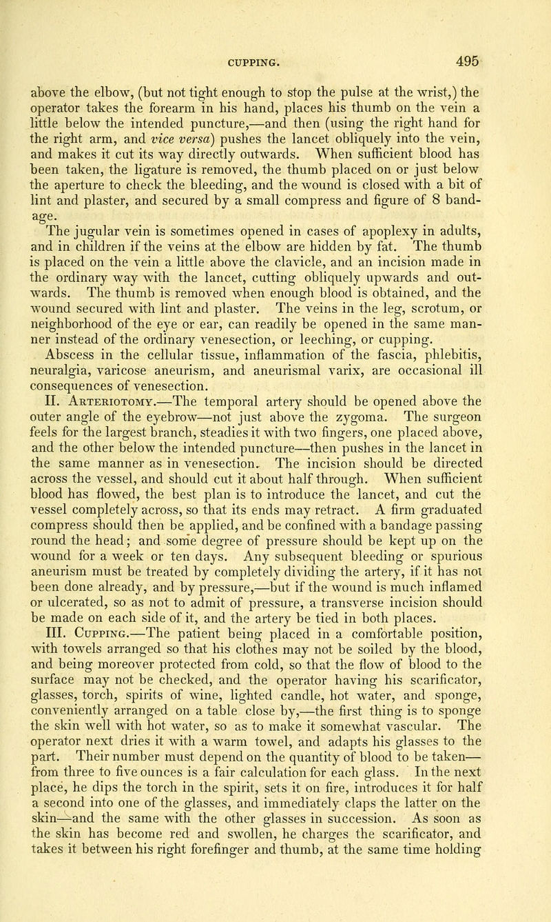 above the elbow, (but not tight enough to stop the pulse at the wrist,) the operator takes the forearm in his hand, places his thumb on the vein a little below the intended puncture,—and then (using the right hand for the right arm, and vice versa) pushes the lancet obliquely into the vein, and makes it cut its way directly outwards. When sufficient blood has been taken, the ligature is removed, the thumb placed on or just below the aperture to check the bleeding, and the wound is closed with a bit of lint and plaster, and secured by a small compress and figure of 8 band- The jugular vein is sometimes opened in cases of apoplexy in adults, and in children if the veins at the elbow are hidden by fat. The thumb is placed on the vein a little above the clavicle, and an incision made in the ordinary way with the lancet, cutting obliquely upwards and out- wards. The thumb is removed when enough blood is obtained, and the wound secured with lint and plaster. The veins in the leg, scrotum, or neighborhood of the eye or ear, can readily be opened in the same man- ner instead of the ordinary venesection, or leeching, or cupping. Abscess in the cellular tissue, inflammation of the fascia, phlebitis, neuralgia, varicose aneurism, and aneurismal varix, are occasional ill consequences of venesection. II. Arteriotomy.—The temporal artery should be opened above the outer angle of the eyebrow—not just above the zygoma. The surgeon feels for the largest branch, steadies it with two fingers, one placed above, and the other below the intended puncture—then pushes in the lancet in the same manner as in venesection. The incision should be directed across the vessel, and should cut it about half through. When sufficient blood has flowed, the best plan is to introduce the lancet, and cut the vessel completely across, so that its ends may retract. A firm graduated compress should then be applied, and be confined with a bandage passing round the head; and sonie degree of pressure should be kept up on the wound for a week or ten days. Any subsequent bleeding or spurious aneurism must be treated by completely dividing the artery, if it has noi been done already, and by pressure,-—but if the wound is much inflamed or ulcerated, so as not to admit of pressure, a transverse incision should be made on each side of it, and the artery be tied in both places. III. Cupping.—The patient being placed in a comfortable position, with towels arranged so that his clothes may not be soiled by the blood, and being moreover protected from cold, so that the flow of blood to the surface may not be checked, and the operator having his scarificator, glasses, torch, spirits of wine, lighted candle, hot water, and sponge, conveniently arranged on a table close by,—the first thing is to sponge the skin well with hot water, so as to make it somewhat vascular. The operator next dries it with a warm towel, and adapts his glasses to the part. Their number must depend on the quantity of blood to be taken— from three to five ounces is a fair calculation for each glass. In the next place, he dips the torch in the spirit, sets it on fire, introduces it for half a second into one of the glasses, and immediately claps the latter on the skin—-and the same with the other glasses in succession. As soon as the skin has become red and swollen, he charges the scarificator, and takes it between his right forefinger and thumb, at the same time holding
