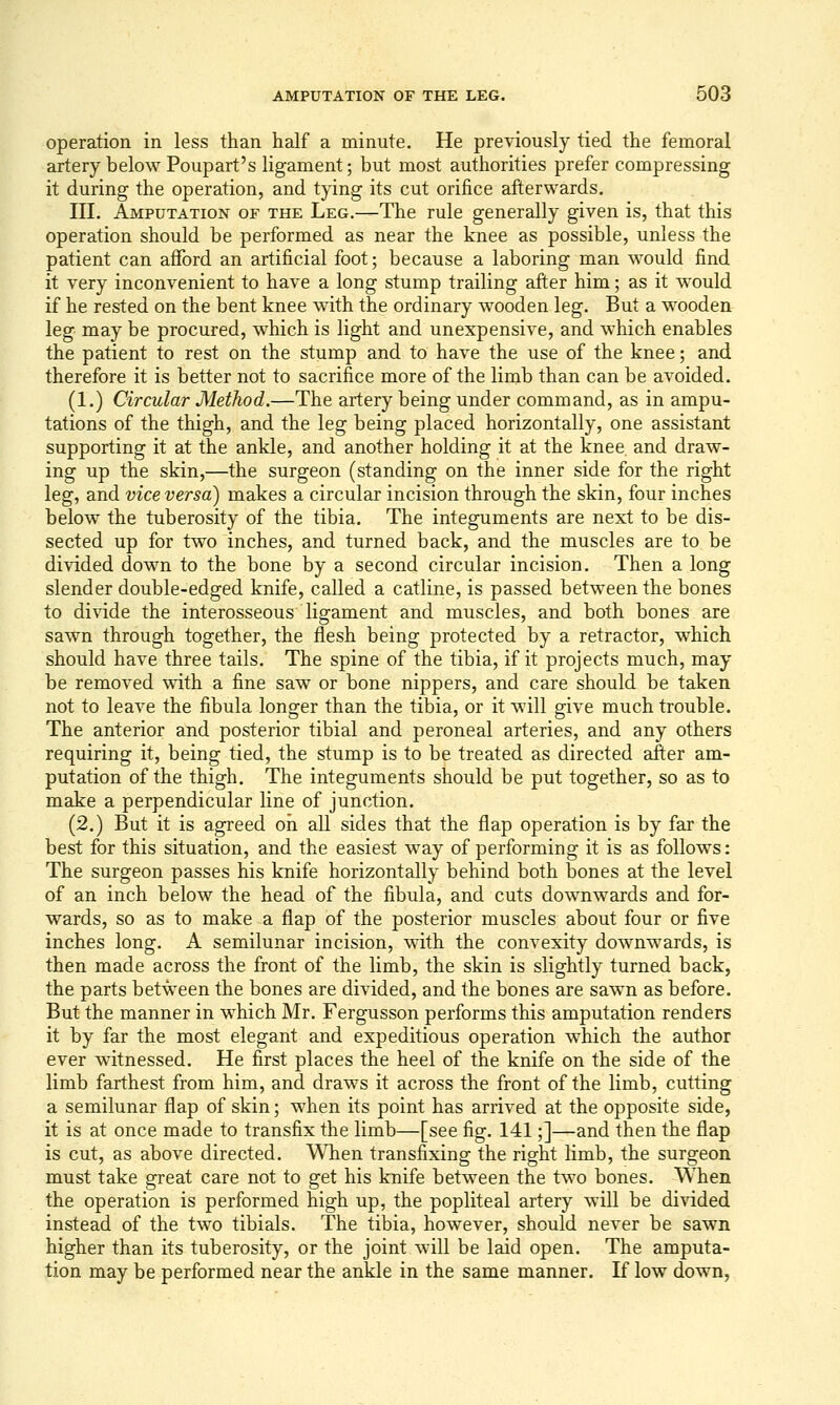 operation in less than half a minute. He previously tied the femoral artery below Poupart's ligament; but most authorities prefer compressing it during the operation, and tying its cut orifice afterwards. III. Amputation of the Leg.—The rule generally given is, that this operation should be performed as near the knee as possible, unless the patient can afford an artificial foot; because a laboring man would find it very inconvenient to have a long stump trailing after him; as it would if he rested on the bent knee w4th the ordinary wooden leg. But a wooden leg may be procured, which is light and unexpensive, and which enables the patient to rest on the stump and to have the use of the knee; and therefore it is better not to sacrifice more of the limb than can be avoided. (1.) Circular Method.—The artery being under command, as in ampu- tations of the thigh, and the leg being placed horizontally, one assistant supporting it at the ankle, and another holding it at the knee and draw- ing up the skin,—the surgeon (standing on the inner side for the right leg, and vice versa) makes a circular incision through the skin, four inches below the tuberosity of the tibia. The integuments are next to be dis- sected up for two inches, and turned back, and the muscles are to be divided down to the bone by a second circular incision. Then a long slender double-edged knife, called a catline, is passed between the bones to divide the interosseous ligament and muscles, and both bones are sawn through together, the flesh being protected by a retractor, which should have three tails. The spine of the tibia, if it projects much, may be removed with a fine saw or bone nippers, and care should be taken not to leave the fibula longer than the tibia, or it will give much trouble. The anterior and posterior tibial and peroneal arteries, and any others requiring it, being tied, the stump is to be treated as directed after am- putation of the thigh. The integuments should be put together, so as to make a perpendicular line of junction. (2.) But it is agreed oh all sides that the flap operation is by far the best for this situation, and the easiest way of performing it is as follows: The surgeon passes his knife horizontally behind both bones at the level of an inch below the head of the fibula, and cuts downwards and for- wards, so as to make a flap of the posterior muscles about four or five inches long. A semilunar incision, with the convexity downwards, is then made across the front of the limb, the skin is slightly turned back, the parts between the bones are divided, and the bones are sawn as before. But the manner in which Mr. Fergusson performs this amputation renders it by far the most elegant and expeditious operation which the author ever witnessed. He first places the heel of the knife on the side of the limb farthest from him, and draws it across the front of the limb, cutting a semilunar flap of skin; when its point has arrived at the opposite side, it is at once made to transfix the limb—[see fig. 141;]—and then the flap is cut, as above directed. When transfixing the right limb, the surgeon must take great care not to get his knife between the two bones. When the operation is performed high up, the popliteal artery will be divided instead of the two tibials. The tibia, however, should never be sawn higher than its tuberosity, or the joint will be laid open. The amputa- tion may be performed near the ankle in the same manner. If low down,
