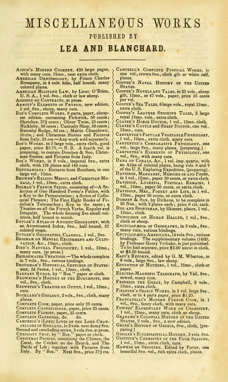 MISCELLANEOUS WORKS PUBLISHED BY LEA AND BLANCHARD. Acton's Modern Cookery, 420 large pages, with many cuts, 12mo., neat extra cloth. American Ornithology, by Prince Charles Bonaparte, in 4 vols, folio, half bound, many colored plates. American Military Law, by Lieut. O'Brien, U. S. A., 1 vol. 8vo., cloth or law sheep. Addison on Contracts, at press. Arnott's Elements of Physics, new edition, 1 vol. 8vo., sheep, many cuts. Boz's Complete Works, 8 parts, paper, cheap- est edition, containing Pickwick, 50 cents; Sketches, STs cents ; Oliver Twist, 25 cents; Nickleby, 50 cents; Curiosity Shop, 50 cents; Barnaby Rudge, 50 cts.; Martin Chuzzlewit, 50cts.; and Christmas Stories and Pictures from Italy, 25 cts.—Any work sold separately. Boz's Works, in 3 large vols., extra cloth, good paper, price $3.75. — N. B. A fourth vol. is preparing, to contain Dombey & Son, Christ- mas Stories, and Pictures from Italy. Boz's Works, in 8 vols., imperial 8vo., extra cloth, with 136 plates and 140 cuts. Benthamiana : Extracts from Bentham, in one large vol., 12mo. Browne's Religio Medict, and Christian Mo- rals, 1 vol., 12mo., extra cloth. Bolmar's French Series, consisting of—A Se- lection of One Hundred Perrin's Fables, with a Key to the Pronunciation ; a Series of Collo- quial Phrases; The First Eight Books of Fe- nelon's Telemachus; Key to the same; a Treatise on all the French Verbs, Regular and Irregular. The whole forming five small vol- umes, half bound to match. Butler's Atlas of Ancient Geography, with an Accentuated Index, 8vo., half bound, 27 colored maps. Butler's Geografhia Classica, 1 vol., 8vo. Brigham on Mental Excitement and Culti- vation, &c., 12mo., cloth. Bird's Natural Philosophy, 1 vol., 12mo., many cuts, [at press.] Bridgewater Treatises.—The whole complete in 7 vols., 8vo., various bindings. Brougham's Historical Sketches of States- men, 3d Series, 1 vol., 12mo., cloth. Barnaby Rudge, by  Boz, paper or cloth. Browning's History of the Huguenots, one vol., 8vo., cloth. Brewster's Treatise on Optics, I vol., 12mo., cuts. Buckland's Geology, 2 vols., Svo., cloth, many plates. Complete Cook, paper, price only 25 cents. Complete Confectioner, paper, price 25 cents. Complete Florist, paper, 25 cents. Complete Gardener, do. do. Campbell's (Lord) Lives of the Lord Chan- cellors of England, in 3 vols, neat demy 8vo. Second and concluding series, 3 vols. Svo. at press. Curiosity Shop, by  Boz, paper or cloth. Christmas Stories, containing the Chimes, the Carol, the Cricket on the Heanh, and The Battle of Life; together with Pictures from Italy. By Boz. Neat 8vo., price 37icts. Campbell's Complete Poetical Works, in one vol., crown 8vo., cloth gilt or white calf, plates. Cooper's Naval History of the United States. Cooper's Novels and Tales, in 23 vols., sheep gih, 12mo., or 47 vols., paper, price 25 cents per vol. Cooper's Sea Tales, 6Iarge vols., royal 12mo., extra cloth. Cooper's Leather Stocking Tales, 5 large royal 12mo. vols., extra cloth. Clater's Horse Doctor, I vol., 12mo. cloth. Clater's Cattle and Sheep Doctor, one vol., 12mo., cuts. Carpenter's Popular Vegetable Physiology, 1 vol., 12mo., extra cloth, many cuts. Carpenter's Comparative Physiology, one vol., large 8vo., many plates, [preparing.] Carpenter's Elements of Physiology, one vol., 8vo., with many cuts. Dana on Corals, &c., 1 vol. imp. quarto, with an Atlas of colored plates, being vols. 8 and 9 of the U. S. Exploring Expedition, [preparing]. Davidson, Margaret, Memoirs of and Poems, in 1 vol., 12mo., paper 50 cents, or extra cloth. Davidson, Lucretia, Poetical Remains, I vol., I2mo., paper 50 cents, or extra cloth. Davidson, Mrs., Poetry and Life, in 1 vol., 12mo., paper 50 cents, or extra cloth. Dombey & Son, by Dickens, to be complete in 20 Nos., with 2 plates each; price 8 cts. each- Dog and Sportsman, by Skinner, plates, 1 vol., 12mo., cloth. Dunglison on Human Health, 1 vol., 8vo., cloth or sheep. Encyclopedia of Geography, in 3 vols., 8yo., many cuts, various bindings. Encyclopedia Americana, I4vols.8vo., various bindings. The supplementary volume (14th), by Professor Henry Vethake, is just published. To be had separate, price $2.00 uncut in cloth, or $2.50 bound. East's Reports, edited by G. M, Wharton, in 8 vols., large 8vo., law sheep. Education of Mothers, 1 vol., 12mo., cloth or paper. Electro-Magnetic Telegraph, by Vail, 8vo., sewed, many cuts. Frederic the Great, by Campbell, 2 vols., 12mo., extra cloth. Fielding's Select Works, in 1 vol. large 8vo., cloth, or in 4 parts paper, price $1.25. Francatelli's Modern French Cook, in 1 vol., 8vo., fancy cloth, with many cuts. Fownes' Elementary Work on Chemistry, 1 vol., 12mo., many cuts, cloth or sheep. Grahame's Colonial History of the United States, 2 vols., 8vo., a new edition. Grote's History of Greece, 8vo., cloth, [pre- paring.] Giesler's Ecclesiastical History, 3 vols. Svo. Griffith's Chemistry of the Four Seasons, 1 vol., r2mo., extra cloth, cuts. Hawker on Shooting, Edited by Porter, one beautiful Svo. vol., rich extra cloth, plates.