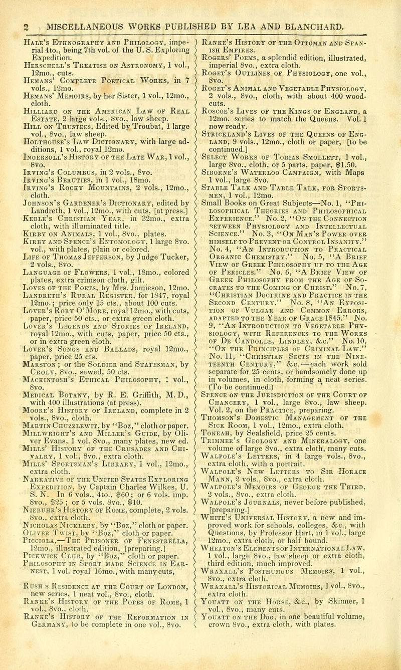 Hale's Ethnography and Philology, impe- rial 4to., being 7th vol. of the U. S. Exploring Expedition. Herschell's Treatise on Astronomy, 1 vol., 12mo., cuts. Hemans' Comj-lete Poetical Works, in 7 vols., 12mo. Hemans' Memoirs, by her Sister, 1 vol., 12mo., cloth. Hilliard on the American Law of Real Estate, 2 large vols., 8vo., law sheep. Hill on Trustees, Edited by Troubat, 1 large vol., 8vo., law sheep. Holthouse's Law Dictionary, with large ad- ditions, 1 vol., royal 12mo. Ingersoll's History of the Late War, 1 vol., 8vo. Irving's Columbus, in 2 vols., 8vo. Irving's Beauties, in 1 vol., 18mo. Irving's Rocky Mountains, 2 vols., 12mo., cloth. Johnson's Gardener's Dictionary, edited by Landreth, 1 vol., 12mo., with cuts, [at press.] Keble's Christian Year, in 32mo., extra cloth, with illuminated title. KiRBY ON Animals, 1 vol., 8vo., plates. KiRBY AND Spence's Entomology, 1 large 8vo. vol., with plates, plain or colored. Life of Thomas Jefferson, by Judge Tucker, 2 vols., 8vo. Language of Flowers, 1 vol., 18mo., colored plates, extra crimson cloth, gilt. Loves of the Poets, by Mrs. Jamieson, 12mo. Landreth's Rural Register, for 1847, royal 12mo.; price only 15 cts., about 100 cuts. Lover's Rory O'More, royal 12mo., with cuts, paper, price 50 cts., or extra gi'een cloth. Lover's Legends and Stories of Ireland, royal 12mo., with cuts, paper, price 50 cts., or in extra green cloth. Lover's Songs and Ballads, royal 12mo., paper, price 25 cts. Marston ; or the Soldier and Statesman, by Croly, 8vo., sewed, 50 cts. Mackintosh's Ethical Philosophy, 1 vol., 8vo. Medical Botany, by R. E. GriiBth, M. D., with 400 illustrations (at press). Moore's History of Ireland, complete in 2 vols., 8vo., cloth. Martin Chuzzlewit, by Boz , cloth or paper. Millwright's and Miller's Guide, by Oli- ver Evans, 1 vol. 8vo., many plates, new ed. Mills' History of the Crusades and Chi- valry, 1 vol., 8vo., extra cloth. Mills' Sportsman's Library, 1 vol., 12mo., extra cloth. Narrative of the United States Exploring Expedition, by Captain Charles Wilkes, U. S. N. In 6 vols., 4to., $60; or 6 vols. imp. 8vo., $25 ; or 5 vols. 8vo., $10. Niebuhr's History of Rome, complete, 2 vols. 8vo., extra cloth. Nicholas Nickleby, by Boz, cloth or paper. Oliver Twist, by Boz, cloth or paper. PiccioLA,—The Prisoner of Fenestrella, 12mo., illustrated edition, [preparing.] Pickwick Club, by Boz, cloth or paper. Philosophy in Sport made Science in Ear- nest, 1vol. royal 16mo., with many cuts, Rush s Residence at the Court of London, new series, 1 neat vol., 8vo., cloth. Ranke's History of the Popes of Rome, 1 vol., 8vo., cloth. Ranke's ETistory of the Reformation in Germany, to be complete in one vol., 8vo. Ranke's History of the Ottoman and Span- ish Empires. Rogers' Poems, a splendid edition, illustrated, imperial 8vo., extra cloth. Roget's Outlines of Physiology, one vol., 8vo. Roget's Animal and Vegetable Physiology, 2 vols., 8yo., cloth, with about 400 wood- cuts. Roscoe's Lives of the Kings of England, a 12mo. series to match the Queens. Vol. 1 now ready. Strickland's Lives of the Queens of Eng- land, 9 vols., 12mo., cloth or paper, [to be continued.] Select Works of Tobias Smollett, 1 vol., large 8vo., cloth, or 5 parts, paper, $1.50. Siborne's Waterloo Campaign, with Maps 1 vol., large 8vo. Stable Talk and Table Talk, for Sports- men, 1 vol., 12mo. Small Books on Great Subjects—No. 1, Phi- losophical Theories and Philosophical Experience. No. 2, On the Connection BETWEEN Physiology and Intellectual Science. No. 3, On Man's Power over himself to Prevent or Control Insanity.' ' No. 4, An Introduction to Practical Organic Chemistry. No. 5, A Brief View of Greek Philosophy up to the Age of Pericles. No. 6, A Brief View of Greek Philosophy from the Age of So- crates to the Coming of Christ. No. 7, Christian Doctrine and Practice in the Second Century. No. 8, An Exposi- tion OF Vulgar and Common Errors, ADAPTED TO THE YeAR OF GrACE 1845. No. 9, An Introduction to Vegetable Phy- siology, WITH References to the Works OF De Candolle, Lindley, &c. No. 10, On the Principles of Criminal Law. No. 11, Christian Sects in the Nine- teenth Century, &c. — each work sold separate for 25 cents, or handsomely done up in volumes, in cloth, forming a neat series. (To be continued.) Spence on the Jurisdiction of the Court of Chancery, 1 vol., large 8vo., law sheep. Vol. 2, on the Practice, preparing. Thomson's Domestic Management of the Sick Room, 1 vol., 12mo., extra cloth. Tokeah, by Sealsfield, price 25 cents. Trimmer's Geology and Mineralogy, one volume of large 8vo., extra cloth, many cuts. Walpole's Letters, in 4 large vols., 8vo., extra cloth, with a portrait. Walpole's New Letters to Sir 'Horace Mann, 2 vols., 8vo., extra cloth. Walpole's Memoirs of George the Third, 2 vols., 8vo., extra cloth. Walpole's Journals, never before published, [preparing.] White's Universal History, a new and im- proved work for schools, colleges, &c., with Questions, by Professor Hart, m 1 vol., large 12mo., extra cloth, or half bound. Wheaton's Elements of International Law, 1 vol., large 8vo., law sheep or extra cloth, third edition, much improved. Wraxall's Posthumous Memoirs, 1 vol., 8vo., extra cloth. Wraxall's Historical Memoirs, Ivol., 8vo., extra cloth. Youatt on the Horse, &c., by Skinner, 1 vol., 8vo., many cuts. Youatt on the Dog, in one beautiful volume, crown 8vo., extra cloth, with plates.